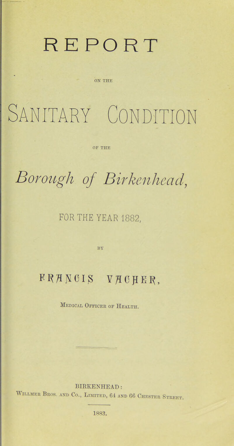 RE PORT ON THE Sanitary Condition OF THE Borough oj Birkenhead, FOR THE YEAR 1882, K ^ n N CI g V C E R, Medical Officer of Health. BIRKENHEAD: Willmer Bros, and Co., Limited, 64 and 66 Chester Street. 1883.