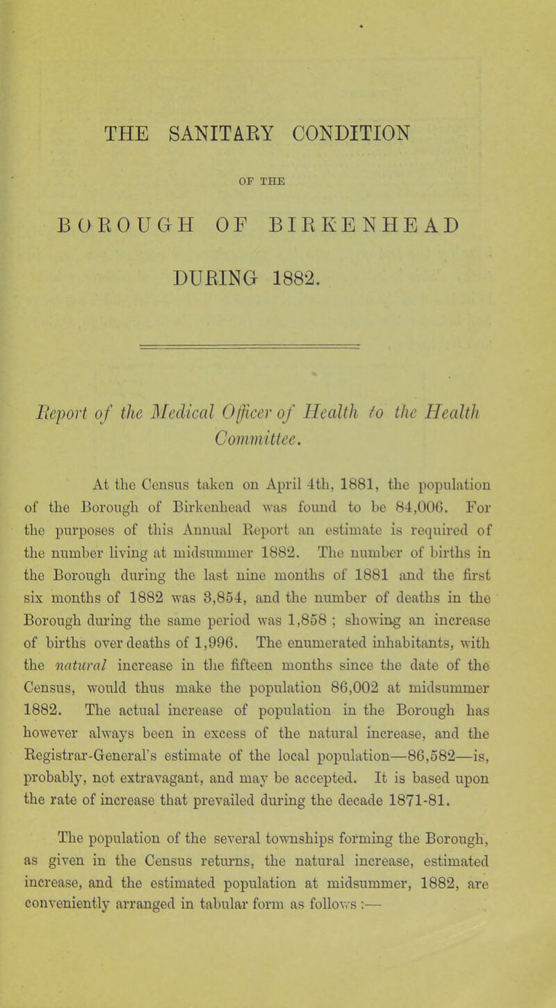THE SANITARY CONDITION OF THE BOROUGH OF BIRKENHEAD DURING 1882. Report of the Medical Officer of Health to the Health Committee. At the Census taken on April 4th, 1881, the population of the Borough of Birkenhead was found to be 84,00G. For the purposes of this Annual Report an estimate is required of the number living at midsummer 1882. The number of births in the Borough during the last nine months of 1881 and the first six months of 1882 was 3,854, and the number of deaths in the Borough during the same period was 1,858 ; showing an increase of births over deaths of 1,996. The enumerated inhabitants, with the natural increase in the fifteen months since the date of the Census, would thus make the population 86,002 at midsummer 1882. The actual increase of population in the Borough has however always been in excess of the natural increase, and the Registrar-General’s estimate of the local population—86,582—is, probably, not extravagant, and may be accepted. It is based upon the rate of increase that prevailed during the decade 1871-81. The population of the several townships forming the Borough, as given in the Census returns, the natural increase, estimated increase, and the estimated population at midsummer, 1882, are conveniently arranged in tabular form as follows :—