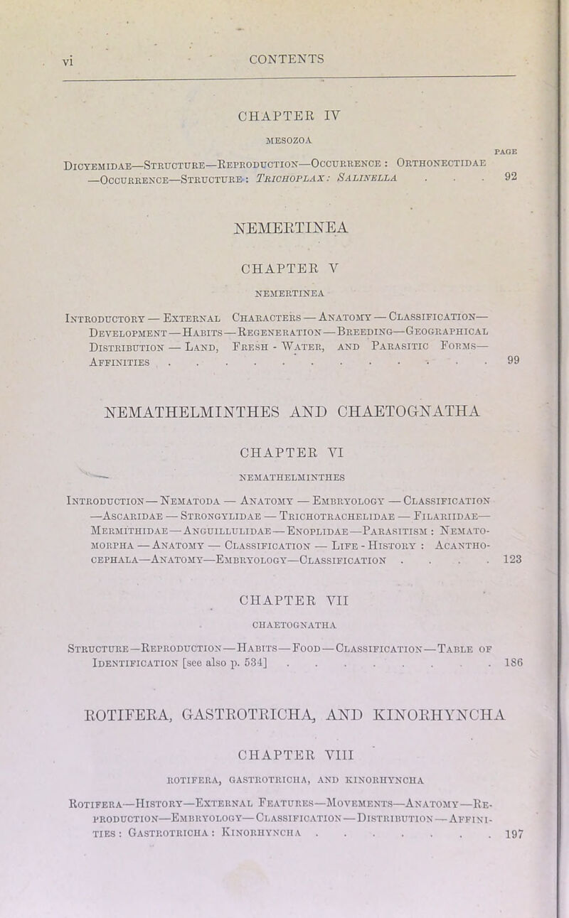 CHAPTER IV MESOZOA Dicyemidae—Structure—Reproduction—Occurrence : Orthonectidae —Occurrence—Structure-: Trichoplax: Salinella PAGE 92 NEMEETINEA CHAPTER V NEMERTINEA Introductory — External Characters — Anatomy — Classification— Development—Habits—Regeneration—Breeding—Geographical Distribution — Land, Fresh - Water, and Parasitic Forms— Affinities , 99 NEMATHELMINTHES AND CHAETOGNATHA CHAPTER VI ■ NEMATHELMINTHES Introduction—Nematoda — Anatomy — Embryology — Classification —Ascaridae — Strongylidae — Trichotrachelidae — Filariidae— Mermithidae—Anguillulidae—Enoplidae—Parasitism : Nemato- morpha —Anatomy — Classification — Life - History : Acantho- cephala—Anatomy—Embryology—Classification .... 123 CHAPTER VII CHAETOGNATHA Structure —Reproduction—Habits—Food—Classification—Table of Identification [see also p. 534] 186 EOTIFEEA, GASTEOTEICHA, AND KINOEHYNCHA CHAPTER VIII ROTIFERA, GASTROTRICILA, AND KINORHYNCHA Rotifera—History—External Features—Movements—Anatomy—Re- production—Embryology—Classification—Distribution—Affini- ties: Gastrotricha : Kinorhynciia 197