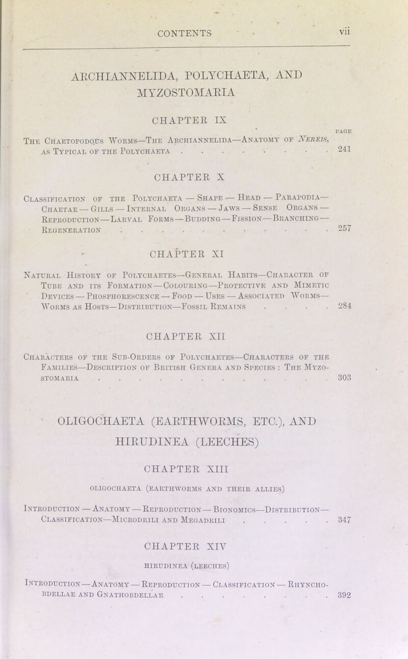 ARCHIANNELIDA, POLYCHAETA, AND MYZOSTOMARIA CHAPTER IX PAGE The Chaetopodo.us Worms—The Archi annelid a—Anatomy of Nereis, as Typical of the Polychaeta 241 CHAPTER X Classification of the Polychaeta — Shape -—Head — Parafodia— Chaetae — Gills — Internal Organs — Jaws — Sense Organs — Reproduction—Larval Forms—Budding—Fission—Branching— Regeneration 257 CHAPTER XI Natural History of Polychaetes—General Habits—Character of Tube and its Formation — Colouring—Protective and Mimetic Devices — Phosphorescence — Food — Uses — Associated Worms— Worms as Hosts—Distribution—Fossil Remains .... 284 CHAPTER XII Characters of the Sub-Orders of Polychaetes—Characters of the Families—Description of British Genera and Species : The Myzo- STOMARIA 303 OLIGOCHAETA (E ARTHWOEMS, ETC.), AND HIRUDINEA (LEECHES) CHAPTER XIII OLIGOCHAETA (EARTHWORMS AND THEIR ALLIES) Introduction — Anatomy — Reproduction— Bionomics—Distribution— Classification—Microdrili and Megadiuli 347 CHAPTER XIY HIRUDINEA (LEECHES) Introduction—Anatomy — Reproduction — Classification — Rhyncho- BDELLAE AND GnATHOBDELLAE ........ 392