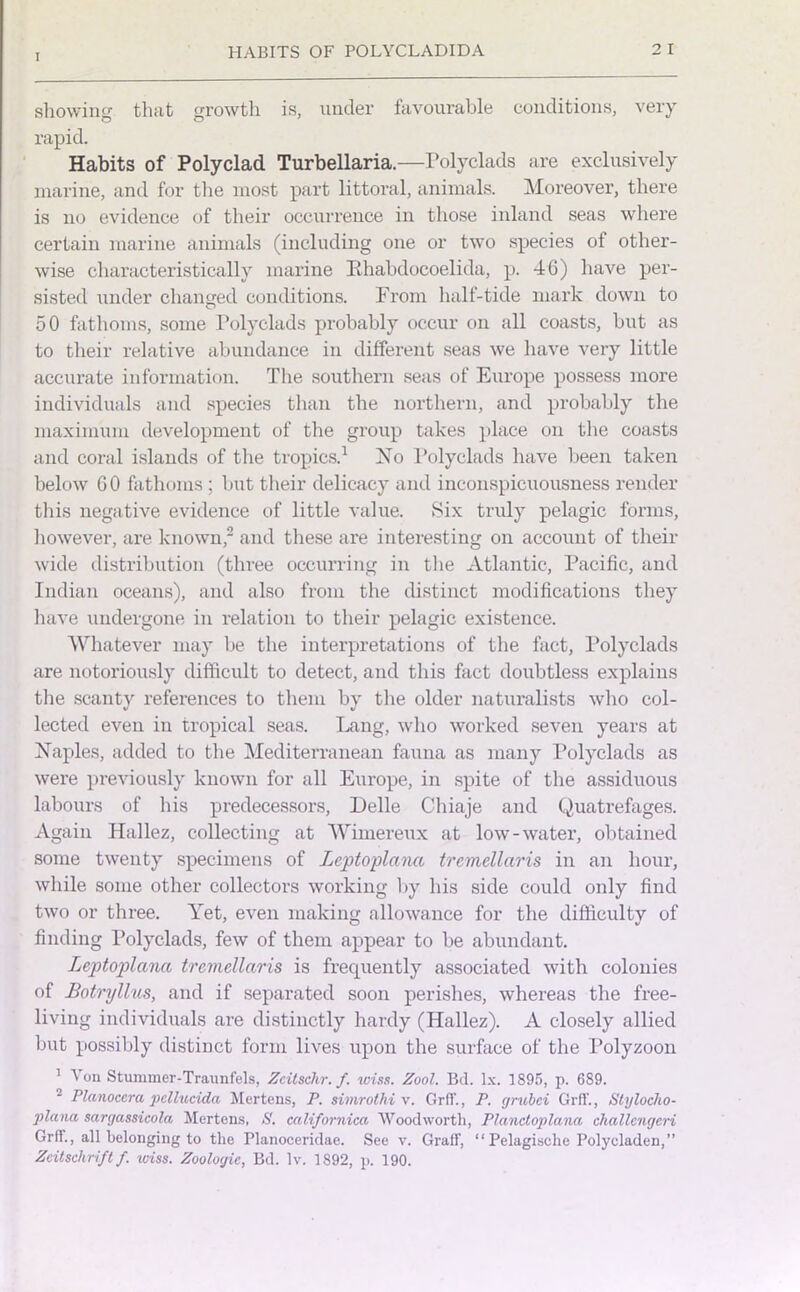 showing that growth is, under favourable conditions, very rapid. Habits of Polyclad Turbellaria.—Polyclads are exclusively marine, and for the most part littoral, animals. Moreover, there is no evidence of their occurrence in those inland seas where certain marine animals (including one or two species of other- wise characteristically marine Bhabdocoelida, p. 46) have per- sisted under changed conditions. From half-tide mark down to 50 fathoms, some Polyclads probably occur on all coasts, but as to their relative abundance in different seas we have very little accurate information. The southern seas of Europe possess more individuals and species than the northern, and probably the maximum development of the group takes place on the coasts and coral islands of the tropics.1 No Polyclads have been taken below GO fathoms ; but their delicacy and inconspicuousness render this negative evidence of little value. Six truly pelagic forms, however, are known,2 and these are interesting on account of their wide distribution (three occurring in the Atlantic, Pacific, and Indian oceans), and also from the distinct modifications they have undergone in relation to their pelagic existence. Whatever may be the interpretations of the fact, Polyclads are notoriously difficult to detect, and this fact doubtless explains the scanty references to them by the older naturalists who col- lected even in tropical seas. Lang, who worked seven years at Naples, added to the Mediterranean fauna as many Polyclads as were previously known for all Europe, in spite of the assiduous labours of his predecessors, Delle Cliiaje and Quatrefages. Again Hallez, collecting at Wimereux at low-water, obtained some twenty specimens of Zeptoplana tremellaris in an hour, while some other collectors working by his side could only find two or three. Yet, even making allowance for the difficulty of finding Polyclads, few of them appear to be abundant. Leptoplana tremellaris is frequently associated with colonies of Botryllus, and if separated soon perishes, whereas the free- living individuals are distinctly hardy (Hallez). A closely allied but possibly distinct form lives upon the surface of the Polyzoon 1 A on Stummer-Traunfels, Zcitschr. f. xciss. Zool. Bd. lx. 1895, p. 689. Planoccra pellucida Mertens, P. simrothi v. Grflf., P. grubci Grff., Styloclio- plana sargassieola Mertens, S. calif arnica Woodworth, Planctoplana challcngeri Grft., all belonging to the Planoceridne. See v. Graft, “ Pelagische Polycladen,” Zcitschriftf. iviss. Zoologic, Bd. lv. 1892, p. 190.