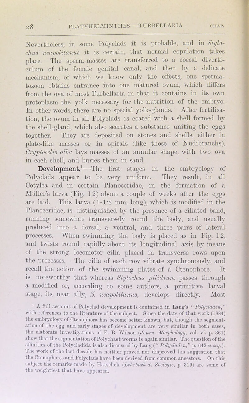 Nevertheless, in some Polyclads it is probable, and in Stylo- chus neapolitanus it is certain, that normal copulation takes place. The sperm-masses are transferred to a coecal diverti- culum of the female genital canal, and then by a delicate mechanism, of which we know only the effects, one sperma- tozoon obtains entrance into one matured ovum, which differs from the ova of most Turbellaria in that it contains in its own protoplasm the yolk necessary for the nutrition of the embryo. In other words, there are no special yolk-glands. After fertilisa- tion, the ovum in all Polyclads is coated with a shell formed by the shell-gland, which also secretes a substance uniting the eggs together. They are deposited on stones and shells, either in plate-like masses or in spirals (like those of Nudibranchs). Cryptocelis alba lays masses of an annular shape, with two ova in each shell, and buries them in sand. Development.1—The first stages in the embryology of Polyclads appear to be very uniform. They result, in all Cotylea and in certain Planoceridae, in the formation of a Muller’s larva (Fig. 12) about a couple of weeks after the eggs are laid. This larva (1-1'8 mm. long), which is modified in the Planoceridae, is distinguished by the presence of a ciliated band, running somewhat transversely round the body, and usually produced into a dorsal, a ventral, and three pairs of lateral processes. When swimming the body is placed as in Fig. 12, and twists round rapidly about its longitudinal axis by means of the strong locomotor cilia placed in transverse rows upon the processes. The cilia of each row vibrate synchronously, and recall the action of the swimming plates of a Ctenophore. It is noteworthy that whereas Styloclms pilidium passes through a modified or, according to some authors, a primitive larval stage, its near ally, S. neapolitanus, develops directly. Most 1 A full account of Polyclad development is contained in Lang’s “ Polycladen,” with references to the literature of the subject. Since the date of that work (1884) the embryology of Ctenophora has become better known, but, though the segment- ation of the egg and early stages of development are very similar in both cases, the elaborate investigations of E. B. Wilson (Journ. Morphology, vol. vi. p. 361) show that the segmentation of Polychaet worms is again similar. The question of the affinities of the Polycladida is also discussed by Lang (“ Poly claden, p. 642 cl scq.). The work of the last decade has neither proved nor disproved his suggestion that the Ctenopliores and Polyclads have been derived from common ancestors. On this ■subject the remarks made by Hatsclrek (Lchrbucli d. Zoologic, p. 319) are some of the weightiest that have appeared.