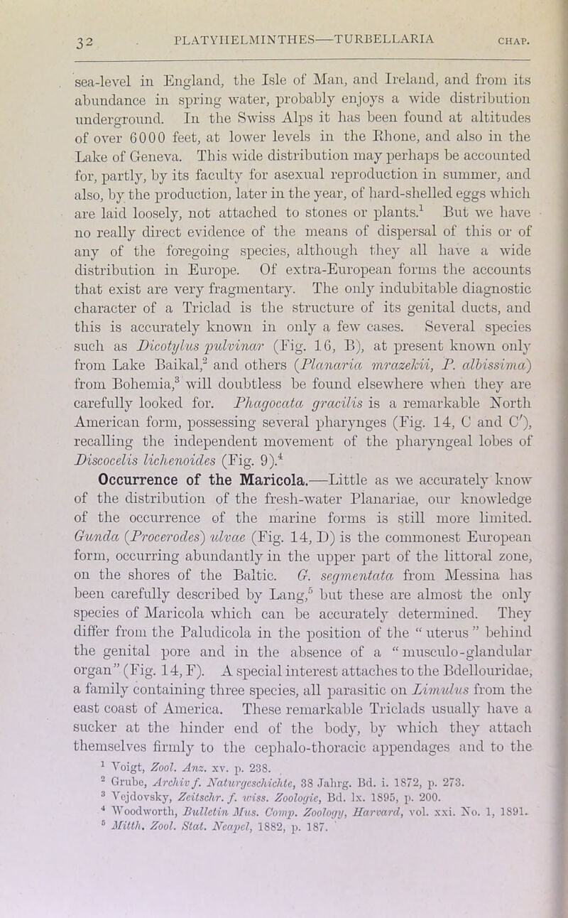 sea-level in England, the Isle of Man, and Ireland, and from its abundance in spring water, probably enjoys a wide distribution underground. In the Swiss Alps it has been found at altitudes of over GO00 feet, at lower levels in the Bhone, and also in the Lake of Geneva. This wide distribution may perhaps be accounted for, partly, by its faculty for asexual reproduction in summer, and also, by the production, later in the year, of hard-shelled eggs which are laid loosely, not attached to stones or plants.1 But we have no really direct evidence of the means of dispersal of this or of any of the foregoing species, although they all have a wide distribution in Europe. Of extra-European forms the accounts that exist are very fragmentary. The only indubitable diagnostic character of a Triclad is the structure of its genital ducts, and this is accurately known in only a few cases. Several species such as Dicotylus pulvinar (Fig. 16, B), at present known only from Lake Baikal,'2 and others (Planarict mrazekii, P. albissima) from Bohemia,3 will doubtless be found elsewhere when they are carefully looked for. Pliagocatco gracilis is a remarkable North American form, possessing several pliarynges (Fig. 14, C and C'), recalling the independent movement of the pharyngeal lobes of Piscocelis lichenoides (Fig. 9).4 Occurrence of the Maricola.—Little as we accurately know of the distribution of the fresh-water Planariae, our knowledge of the occurrence of the marine forms is still more limited. Gunda (Procerodes) ulvac (Fig. 14, D) is the commonest European form, occurring abundantly in the upper part of the littoral zone, on the shores of the Baltic. G. segmentata from Messina has been carefully described by Lang,5 but these are almost the only species of Maricola which can be accurately determined. They differ from the Paludicola in the position of the “ uterus ” behind the genital pore and in the absence of a “ musculo-glandular organ ” (Fig. 14, F). A special interest attaches to the Bdellouridae, a family containing three species, all parasitic on Limulus from the east coast of America. These remarkable Triclads usually have a sucker at the hinder end of the body, by which they attach themselves firmly to the cephalo-thoracic appendages and to the 1 Voigt, Zool. Anz. xv. p. 238. 2 Grube, Archiv f. Naturgcscliichte, 38 Jalirg. Bd. i. 1872, p. 273. 3 Vejdovsky, Zcitschr. f. wiss. Zoologic, Bd. lx. 1895, p. 200. 4 Woodworth, Bulletin Mus. Comp. Zoology, Harvard, vol. xxi. No. 1, 1891. 5 Mitth. Zool. Slat. Ncapcl, 1882, p. 187.