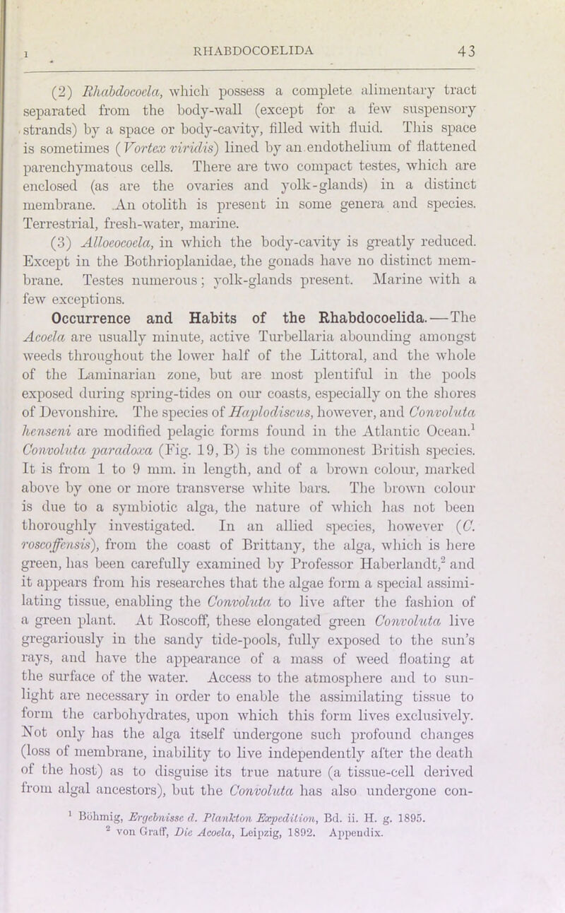 1 (2) Rhabdocoela, which possess a complete alimentary tract separated from the body-wall (except for a few suspensory strands) by a space or body-cavity, filled with fluid. This space is sometimes ( Vortex virulis) lined by an endothelium of flattened parenchymatous cells. There are two compact testes, which are enclosed (as are the ovaries and yolk-glands) in a distinct membrane. .An otolith is present in some genera and species. Terrestrial, fresh-water, marine. (3) Alloeococla, in which the body-cavity is greatly reduced. Except in the Bothrioplanidae, the gonads have no distinct mem- brane. Testes numerous; yolk-glands present. Marine with a few exceptions. Occurrence and Habits of the Rhabdocoelida.—The Acoela are usually minute, active Turbellaria abounding amongst weeds throughout the lower half of the Littoral, and the whole of the Laminarian zone, but are most plentiful in the pools exposed during spring-tides on our coasts, especially on the shores of Devonshire. The species of Haplodiscus, however, and Convoluta hcnseni are modified pelagic forms found in the Atlantic Ocean.1 Convoluta paradoxa (Fig. 19, B) is the commonest British species. It is from 1 to 9 mm. in length, and of a brown colour, marked above by one or more transverse white bars. The brown colour is due to a symbiotic alga, the nature of which has not been thoroughly investigated. In an allied species, however (C. roscoffensis), from the coast of Brittany, the alga, which is here green, has been carefully examined by Professor Haberlandt,2 and it appears from his researches that the algae form a special assimi- lating tissue, enabling the Convoluta to live after the fashion of a green plant. At Roscoff, these elongated green Convoluta live gregariously in the sandy tide-pools, fully exposed to the sun’s rays, and have the appearance of a mass of weed floating at the surface of the water. Access to the atmosphere and to sun- light are necessary in order to enable the assimilating tissue to form the carbohydrates, upon which this form lives exclusively. Not only has the alga itself undergone such profound changes (loss of membrane, inability to live independently after the death of the host) as to disguise its true nature (a tissue-cell derived from algal ancestors), but the Convoluta has also undergone con- 1 Bolimig, Ergebnissc cl. Plankton Expedition, Bd. ii. H. g. 1895. 2 von Graff, Die Acoela, Leipzig, 1892. Appendix.