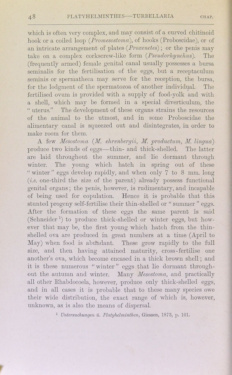 which is often very complex, and may consist of a curved chitinoid hook or a coiled loop (Promesostomci), of hooks (Proboscidae), or of an intricate arrangement of plates (Proxenctcs) ; or the penis may take on a complex corkscrew-like form (Pscudorhynchus). The (frequently armed) female genital canal usually possesses a bursa seminalis for the fertilisation of the eggs, but a receptaculum seminis or spermatheca may serve for the reception, the bursa, for the lodgment of the spermatozoa of another individual. The fertilised ovum is provided with a supply of food-yolk and with a shell, which may be formed in a special diverticulum, the “ uterus.” The development of these organs strains the resources of the animal to the utmost, and in some Proboscidae the alimentary- canal is squeezed out and disintegrates, in order to make room for them. A few Mesostovia (M. elireribergii, M. productum, M. lingua) produce two kinds of eggs—thin- and thick-shelled. The latter are laid throughout the summer, and lie dormant through winter. The young which hatch in spring out of these “ winter ” eggs develop rapidly, and when only 7 to 8 mm. long (i.e. one-third the size of the parent) already possess functional genital organs; the penis, however, is rudimentary, and incapable of being used for copulation. Hence it is probable that this stunted progeny self-fertilise their thin-shelled or “ summer ” eggs. After the formation of these eggs the same parent is said (Schneiderl) to produce thick-shelled or winter eggs, but how- ever that may be, the first young which hatch from the thin- shelled ova are produced in great numbers at a time (April to May) when food is abundant. These grow rapidly to the full size, and then having attained maturity, cross-fertilise one another’s ova, which become encased in a thick brown shell; and it is these numerous “ winter ” eggs that lie dormant through- out the autumn and winter. Many Mesostoma, and practically all other Khabdocoela, however, produce only thick-shelled eggs, and in all cases it is probable that to these many species owe their wide distribution, the exact range of which is, however, unknown, as is also the means of dispersal. 1 Untcrsuchungen u. Plalyhclminthcn, Giessen, 1S73, p. 101.