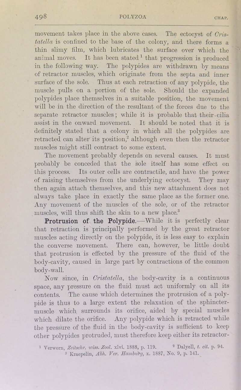 movement takes place in the above cases. The ectocyst of Cris- tatellci is confined to the base of the colony, and there forms a thin slimy film, which lubricates the surface over which the animal moves. It has been stated 1 that progression is produced in the following way. The polypides are withdrawn by means of retractor muscles, which originate from the septa and inner surface of the sole. Thus at each retraction of any polypide, the muscle pulls on a portion of the sole. Should the expanded polypides place themselves in a suitable position, the movement will be in the direction of the resultant of the forces due to the separate retractor muscles; while it is probable that them cilia assist in the onward movement. It should be noted that it is definitely stated that a colony in which all the polypides are retracted can alter its position,2 although even then the retractor muscles might still contract to some extent. The movement probably depends on several causes. It must probably be conceded that the sole itself has some effect on this process. Its outer cells are contractile, and have the power of raising themselves from the underlying ectocyst. They may then again attach themselves, and this new attachment does not always take place in exactly the same place as the former one. Any movement of the muscles of the sole, or of the retractor muscles, will thus shift the skin to a new place.3 Protrusion of the Polypide.—While it is perfectly clear that retraction is principally performed by the great retractor muscles acting directly on the polypide, it is less easy to explain the converse movement. There can, however, be little doubt that protrusion is effected by the pressure of the fluid of the body-cavity, caused in large part by contractions of the common body-wall. How since, in Cristcitella, the body-cavity is a continuous space, any pressure on the fluid must act uniformly on all its contents. The cause which determines the protrusion of a poly- pide is thus to a large extent the relaxation of the sphincter- muscle which, surrounds its orifice, aided by special muscles which dilate the orifice. Any polypide which is retracted while the pressure of the fluid in the body-cavity is sufficient to keep other polypides protruded, must therefore keep either its retractor- 1 Venvorn, Zeilschr. wiss. Zool. xlvi. 1888, p. 119. 2 Dalyell, t. cit. p. 94. 3 Kraepelin, Abh. Ver. Hambvfrg, x. 1887, No. 9, p. 141.