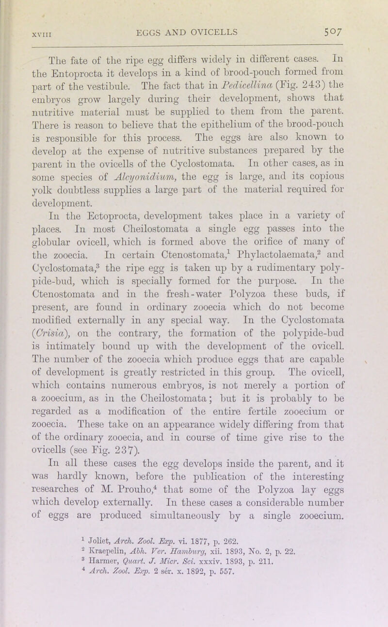 The fate of the ripe egg differs widely in different cases. In the Entoprocta it develops in a kind of brood-pouch formed from part of the vestibule. The fact that in Pedicellinct (1 ig. 243) the embryos grow largely during their development, shows that nutritive material must be supplied to them from the parent. There is reason to believe that the epithelium of the brood-pouch is responsible for this process. The eggs are also known to develop at the expense of nutritive substances prepared by the parent in the ovicells of the Cyclostomata. In other cases, as in some species of Alcyonidium, the egg is large, and its copious yolk doubtless supplies a large part of the material required for development. In the Ectoprocta, development takes place in a variety of places. In most Cheilostomata a single egg passes into the globular ovicell, which is formed above the orifice of many of the zooecia. In certain Ctenostomata,1 Phylactolaemata,2 and Cyclostomata,3 the ripe egg is taken up by a rudimentary poly- pide-bud, which is specially formed for the purpose. In the Ctenostomata and in the fresh-water Polyzoa these buds, if present, are found in ordinary zooecia which do not become modified externally in any special way. In the Cyclostomata (Crisici), on the contrary, the formation of the polypide-bud is intimately bound up with the development of the ovicell. The number of the zooecia which produce eggs that are capable of development is greatly restricted in this group. The ovicell, which contains numerous embryos, is not merely a portion of a zooecium, as in the Cheilostomata; but it is probably to be regarded as a modification of the entire fertile zooecium or zooecia. These take on an appearance widely differing from that of the ordinary zooecia, and in course of time give rise to the ovicells (see Tig. 237). In all these cases the egg develops inside the parent, and it was hardly known, before the publication of the interesting researches of M. Prouho,4 that some of the Polyzoa lay eggs which develop externally. In these cases a considerable number of eggs are produced simultaneously by a single zooecium. 1 Joliet, Arch. Zool. Exp. vi. 1877, p. 262. Kraepelin, Abh. Vcr. Hamburg, xii. 1893, No. 2, p. 22. 3 Ilarmer, Quart. J. Micr. Sci. xxxiv. 1893, p. 211. 4 Arch. Zool. Exp. 2 ser. x. 1892, p. 557.