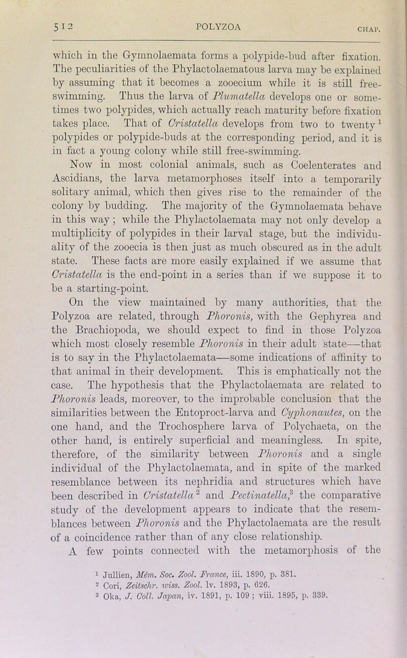 which in the Gymnolaemata forms a polypide-bud after fixation. The peculiarities of the Phylactolaematous larva may be explained by assuming that it becomes a zooecium while it is still free- swimming. Thus the larva of Plumatellci develops one or some- times two polypides, which actually reach maturity before fixation takes place. That of Cristatella develops from two to twenty1 2 polypides or polypide-buds at the corresponding period, and it is in fact a young colony while still free-swimming. Now in most colonial animals, such as Coelenterates and Ascidians, the larva metamorphoses itself into a temporarily solitary animal, which then gives rise to the remainder of the colony by budding. The majority of the Gymnolaemata behave in this way; while the Phylactolaemata may not only develop a multiplicity of polypides in their larval stage, but the individu- ality of the zooecia is then just as much obscured as in the adult state. These facts are more easily explained if we assume that Cristatella is the end-point in a series than if we suppose it to be a starting-point. On the view maintained by many authorities, that the Polyzoa are related, through Phoronis, with the Gephyrea and the Brachiopoda, we should expect to find in those Polyzoa which most closely resemble Phoronis in their adult state—that is to say in the Phylactolaemata—some indications of affinity to that animal in their development. This is emphatically not the case. The hypothesis that the Phylactolaemata are related to Phoronis leads, moreover, to the improbable conclusion that the similarities between the Entoproct-larva and Cyphonautes, on the one hand, and the Trochosphere larva of Polychaeta, on the other hand, is entirely superficial and meaningless. In spite, therefore, of the similarity between Phoronis and a single individual of the Phylactolaemata, and in spite of the marked resemblance between its nephridia and structures which have been described in Cristatella2 and Pectinatella,3 the comparative study of the development appears to indicate that the resem- blances between Phoronis and the Phylactolaemata are the result of a coincidence rather than of any close relationship. A few points connected with the metamorphosis of the 1 Jullien, Him. Soc. Zool. France, iii. 1890, p. 381. 2 Cori, Zeitschr. vriss. Zool. lv. 1893, p. 626.