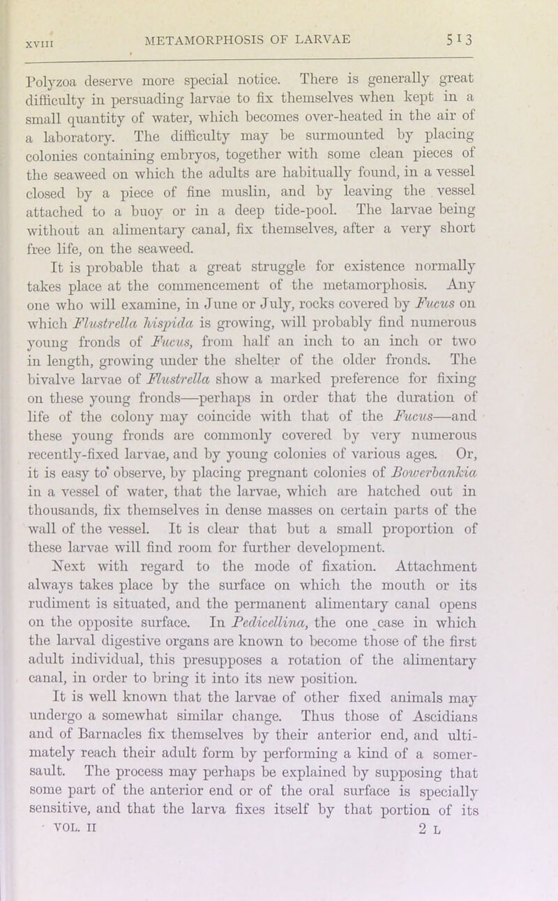 Polyzoa deserve more special notice. There is generally great difficulty in persuading larvae to fix themselves when kept in a small quantity of water, which becomes over-heated in the air of a laboratory. The difficulty may be surmounted by placing- colonies containing embryos, together with some clean pieces of the seaweed on which the adults are habitually found, in a vessel closed by a piece of fine muslin, and by leaving the vessel attached to a buoy or in a deep tide-pool. The larvae being without an alimentary canal, fix themselves, after a very short free life, on the seaweed. It is probable that a great struggle for existence normally takes place at the commencement of the metamorphosis. Any one who will examine, in June or July, rocks covered by Fucus on which Flustrella hispida is growing, will probably find numerous young fronds of Fucus, from half an inch to an inch or two in length, growing under the shelter of the older fronds. The bivalve larvae of Flustrella show a marked preference for fixing on these young fronds—perhaps in order that the duration of life of the colony may coincide with that of the Fucus—and these young fronds are commonly covered by very numerous recently-fixed larvae, and by young colonies of various ages. Or, it is easy to* observe, by placing pregnant colonies of Botverbanlda in a vessel of water, that the larvae, which are hatched out in thousands, fix themselves in dense masses on certain parts of the wall of the vessel. It is clear that but a small proportion of these larvae will find room for further development. Next with regard to the mode of fixation. Attachment always takes place by the surface on which the mouth or its rudiment is situated, and the permanent alimentary canal opens on the opposite surface. In Fedicellina, the one case in which the larval digestive organs are known to become those of the first adult individual, this presupposes a rotation of the alimentary canal, in order to bring it into its new position. It is well known that the larvae of other fixed animals may undergo a somewhat similar change. Thus those of Ascidians and of Barnacles fix themselves by their anterior end, and ulti- mately reach their adult form by performing a kind of a somer- sault. The process may perhaps be explained by supposing that some part of the anterior end or of the oral surface is specially sensitive, and that the larva fixes itself by that portion of its VOL. II 2 L