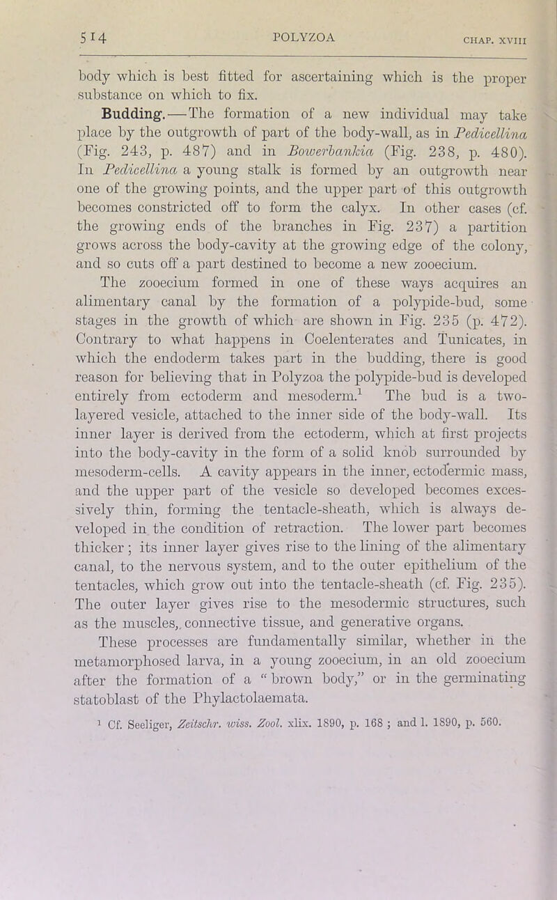 CHAP. XVIII body which is best fitted for ascertaining which is the proper substance on which to fix. Budding.—The formation of a new individual may take place by the outgrowth of part of the body-wall, as in Pedicellina (Fig. 243, p. 487) and in Bowerbankia (Fig. 238, p. 480). In Pedicellina a young stalk is formed by an outgrowth near one of the growing points, and the upper part of this outgrowth becomes constricted off to form the calyx. In other cases (cf. the growing ends of the branches in Fig. 237) a partition grows across the body-cavity at the growing edge of the colony, and so cuts off a part destined to become a new zooecium. The zooecium formed in one of these ways acquires an alimentary canal by the formation of a polypide-bud, some stages in the growth of which are shown in Fig. 235 (p. 472). Contrary to what happens in Coelenterates and Tunicates, in which the endoderm takes part in the budding, there is good reason for believing that in Polyzoa the polypide-bud is developed entirely from ectoderm and mesoderm.1 The bud is a two- layered vesicle, attached to the inner side of the body-wall. Its inner layer is derived from the ectoderm, which at first projects into the body-cavity in the form of a solid knob surrounded by mesoderm-cells. A cavity appears in the inner, ectodermic mass, and the upper part of the vesicle so developed becomes exces- sively thin, forming the tentacle-sheath, which is always de- veloped in the condition of retraction. The lower part becomes thicker; its inner layer gives rise to the lining of the alimentary canal, to the nervous system, and to the outer epithelium of the tentacles, which grow out into the tentacle-sheath (cf. Fig. 235). The outer layer gives rise to the mesodermic structures, such as the muscles,, connective tissue, and generative organs. These processes are fundamentally similar, whether in the metamorphosed larva, in a young zooecium, in an old zooecium after the formation of a “ brown body,” or in the germinating statoblast of the Phylactolaemata. 1 Cf. Seeliger, Zcitschr. wiss. Zool. xlix. 1S90, p. 168 ; and 1. 1890, p. 560.