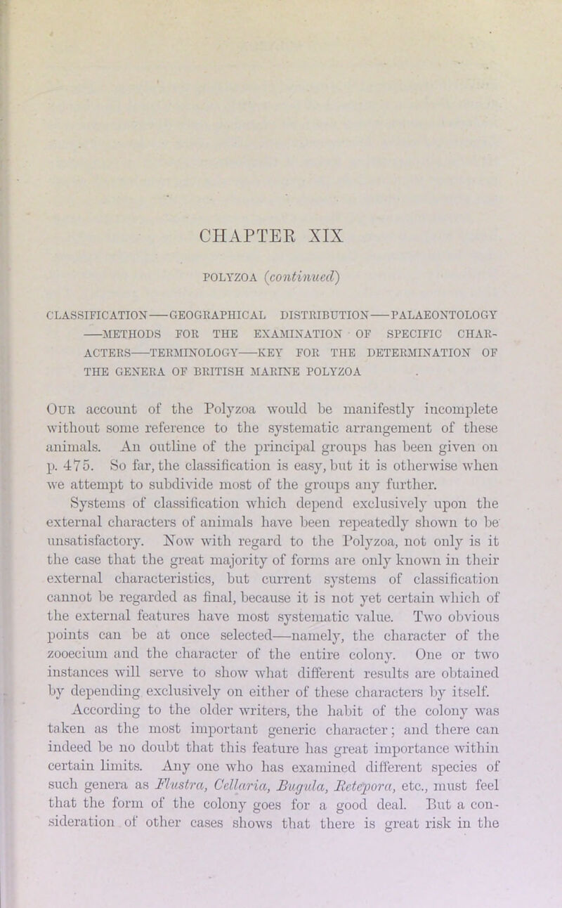 polyzoa (continued) CLASSIFICATION GEOGRAPHICAL DISTRIBUTION PALAEONTOLOGY METHODS FOR THE EXAMINATION OF SPECIFIC CHAR- ACTERS TERMINOLOGY KEY FOR THE DETERMINATION OF THE GENERA OF BRITISH MARINE POLYZOA Our account of the Polyzoa would be manifestly incomplete without some reference to the systematic arrangement of these animals. An outline of the principal groups has been given on p. 475. So far, the classification is easy, but it is otherwise when we attempt to subdivide most of the groups any further. Systems of classification which depend exclusively upon the external characters of animals have been repeatedly shown to be unsatisfactory. Now with regard to the Polyzoa, not only is it the case that the great majority of forms are only known in their external characteristics, but current systems of classification cannot be regarded as final, because it is not yet certain which of the external features have most systematic value. Two obvious points can be at once selected—namely, the character of the zooecium and the character of the entire colony. One or two instances will serve to show what different results are obtained by depending exclusively on either of these characters by itself. According to the older writers, the habit of the colony was taken as the most important generic character; and there can indeed be no doubt that this feature has great importance within certain limits. Any one who has examined different species of such genera as Flustra, Ccllarici, JBugulct, Iletc'pora, etc., must feel that the form of the colony goes for a good deal. Put a con- sideration of other cases shows that there is great risk in the