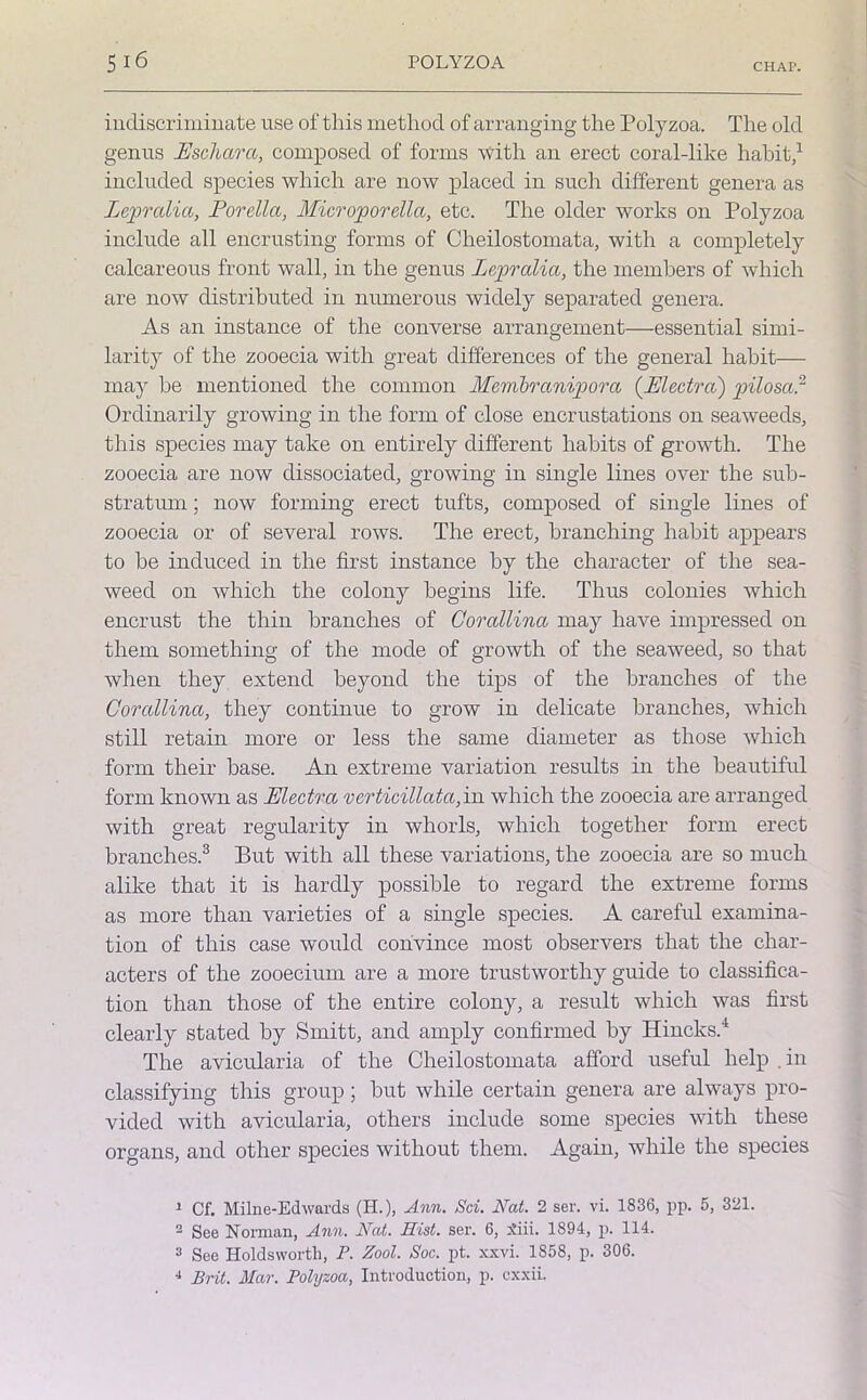 indiscriminate use of this method of arranging the Polyzoa. The old genus Eschar a, composed of forms with an erect coral-like habit,1 * included species which are now placed in such different genera as Lepralia, Porella, Microporella, etc. The older works on Polyzoa include all encrusting forms of Cheilostomata, with a completely calcareous front wall, in the genus Lepralia, the members of which are now distributed in numerous widely separated genera. As an instance of the converse arrangement—essential simi- larity of the zooecia with great differences of the general habit— may be mentioned the common Membranipora (Electra) pilosar Ordinarily growing in the form of close encrustations on seaweeds, this species may take on entirely different habits of growth. The zooecia are now dissociated, growing in single lines over the sub- stratum ; now forming erect tufts, composed of single lines of zooecia or of several rows. The erect, branching habit appears to be induced in the first instance by the character of the sea- weed on which the colony begins life. Thus colonies which encrust the thin branches of Gorallina may have impressed on them something of the mode of growth of the seaweed, so that when they extend beyond the tips of the branches of the Corallina, they continue to grow in delicate branches, which still retain more or less the same diameter as those which form their base. An extreme variation results in the beautiful form known as Plectra vcrticillata, in which the zooecia are arranged with great regularity in whorls, which together form erect branches.3 But with all these variations, the zooecia are so much alike that it is hardly possible to regard the extreme forms as more than varieties of a single species. A careful examina- tion of this case would convince most observers that the char- acters of the zooecium are a more trustworthy guide to classifica- tion than those of the entire colony, a result which was first clearly stated by Smitt, and amply confirmed by Hincks.4 The avicularia of the Cheilostomata afford useful help .in classifying this group; but while certain genera are always pro- vided with avicularia, others include some species with these organs, and other species without them. Again, while the species 1 Cf. Milne-Edwards (H.), Ann. Sci. Nat. 2 ser. vi. 1836, pp. 5, 321. - See Norman, Ann. Nat. Hist. ser. 6, Siii. 1894, p. 114. 3 See Holds worth, P. Zool. Soc. pt. xxvi. 1S58, p. 306. 4 Brit. Mar. Polyzoa, Introduction, p. cxxii.