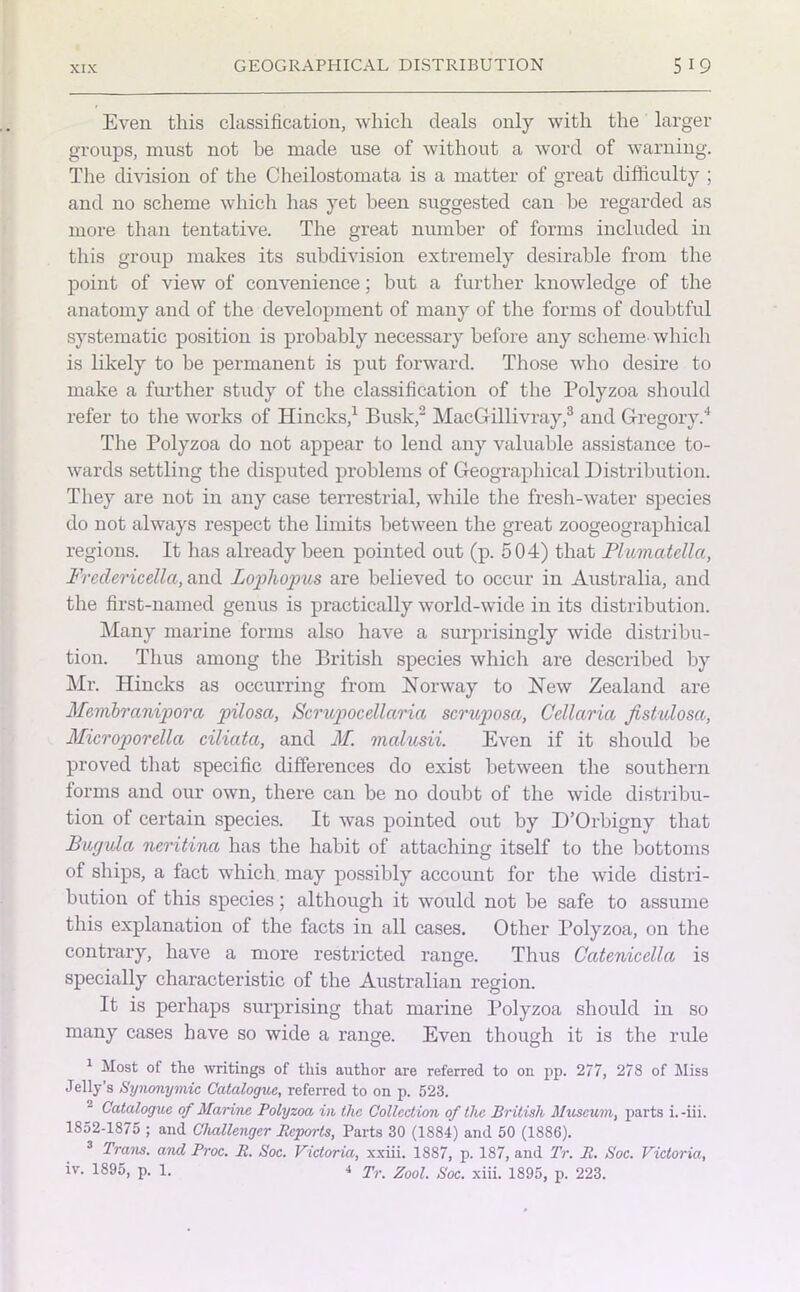 Even this classification, which deals only with the larger groups, must not he made use of without a word of warning. The division of the Cheilostomata is a matter of great difficulty ; and no scheme which has yet been suggested can be regarded as more than tentative. The great number of forms included in this group makes its subdivision extremely desirable from the point of view of convenience; but a further knowledge of the anatomy and of the development of many of the forms of doubtful systematic position is probably necessary before any scheme- which is likely to be permanent is put forward. Those who desire to make a further study of the classification of the Polyzoa should refer to the works of Hincks,1 Busk,2 MacGillivray,3 and Gregory.4 The Polyzoa do not appear to lend any valuable assistance to- wards settling the disputed problems of Geographical Distribution. They are not in any case terrestrial, while the fresh-water species do not always respect the limits between the great zoogeographical regions. It has already been pointed out (p. 504) that Plumcitella, Frederioella, and Lophopus are believed to occur in Australia, and the first-named genus is practically world-wide in its distribution. Many marine forms also have a surprisingly wide distribu- tion. Thus among the British species which are described by Mr. Hincks as occurring from Norway to New Zealand are Me,iribranipora pilosa, Scrupocellaria scruposa, Cdlaria Jistulosa, Microporella cilicita, and M. malusii. Even if it should be proved that specific differences do exist between the southern forms and our own, there can be no doubt of the wide distribu- tion of certain species. It was pointed out by D’Orbigny that Bugvla neritina has the habit of attaching itself to the bottoms of ships, a fact which may possibly account for the wide distri- bution of this species; although it would not be safe to assume this explanation of the facts in all cases. Other Polyzoa, on the contrary, have a more restricted range. Thus Gatenicella is specially characteristic of the Australian region. It is perhaps surprising that marine Polyzoa should in so many cases have so wide a range. Even though it is the rule 1 Most of the writings of this author are referred to on pp. 277, 278 of Miss Jelly’s Synonymic Catalogue, referred to on p. 523. Catalogue of Marine Polyzoa in the Collection of the British Museum, parts i. -iii. 1852-1875 ; and Challenger Bcports, Parts 30 (1884) and 50 (1886). 3 Tram, and Proc. It. Soc. Victoria, xxiii. 1887, p. 187, and Tr. R. Soc. Victoria, iv. 1895, p. 1. 4 Tr Zool SoCi xiii> 1895j p 223.