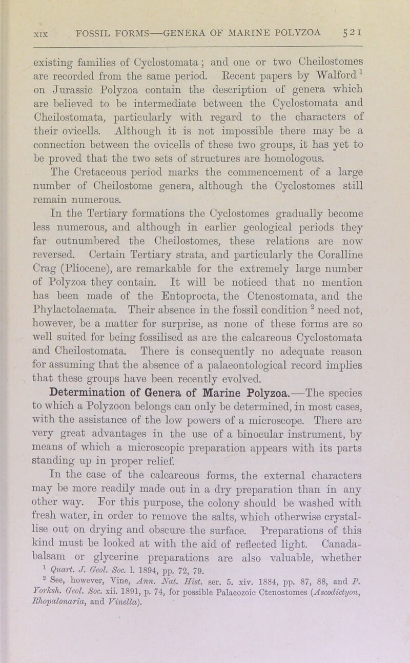 FOSSIL FORMS GENERA OF MARINE POLYZOA 52 I existing families of Cyclostomata; and one or two Cheilostomes are recorded from tlie same period. Eecent papers by Watford 1 on Jurassic Polyzoa contain the description of genera which are believed to he intermediate between the Cyclostomata and Cheilostomata, particularly with regard to the characters of their ovicells. Although it is not impossible there may be a connection between the ovicells of these two groups, it has yet to be proved that the two sets of structures are homologous. The Cretaceous period marks the commencement of a large number of Cheilostome genera, although the Cyclostomes still remain numerous. In the Tertiary formations the Cyclostomes gradually become less numerous, and although in earlier geological periods they far outnumbered the Cheilostomes, these relations are now reversed. Certain Tertiary strata, and particularly the Coralline Crag (Pliocene), are remarkable for the extremely large number of Polyzoa they contain. It will be noticed that no mention has been made of the Entoprocta, the Ctenostomata, and the Phylactolaemata. Their absence in the fossil condition 2 need not, however, be a matter for surprise, as none of these forms are so well suited for being fossilised as are the calcareous Cyclostomata and Cheilostomata. There is consequently no adequate reason for assuming that the absence of a palaeontological record implies that these groups have been recently evolved. Determination of Genera of Marine Polyzoa.—The species to which a Polyzoon belongs can only be determined, in most cases, with the assistance of the low powers of a microscope. There are very great advantages in the use of a binocular instrument, by means of which a microscopic preparation appears with its parts standing up in proper relief. In the case of the calcareous forms, the external characters may be more readily made out in a dry preparation than in any other way. For this purpose, the colony should be washed with fresh water, in order to remove the salts, which otherwise crystal- lise out on drying and obscure the surface. Preparations of this kind must be looked at with the aid of reflected light. Canada- balsam or glycerine preparations are also valuable, whether 1 Quart. J. Geol. Soc. 1. 1894, pp. 72, 79. 2 See, however, Vine, Ann. Nat. Hist. ser. 5. xiv. 1884, pp. 87, 88, and P. YorTcsh. Gcol. Soc. xii. 1891, p. 74, for possible Palaeozoic Ctenostomes (Ascoclictyon, JUwpalonaria, and Vinclla).