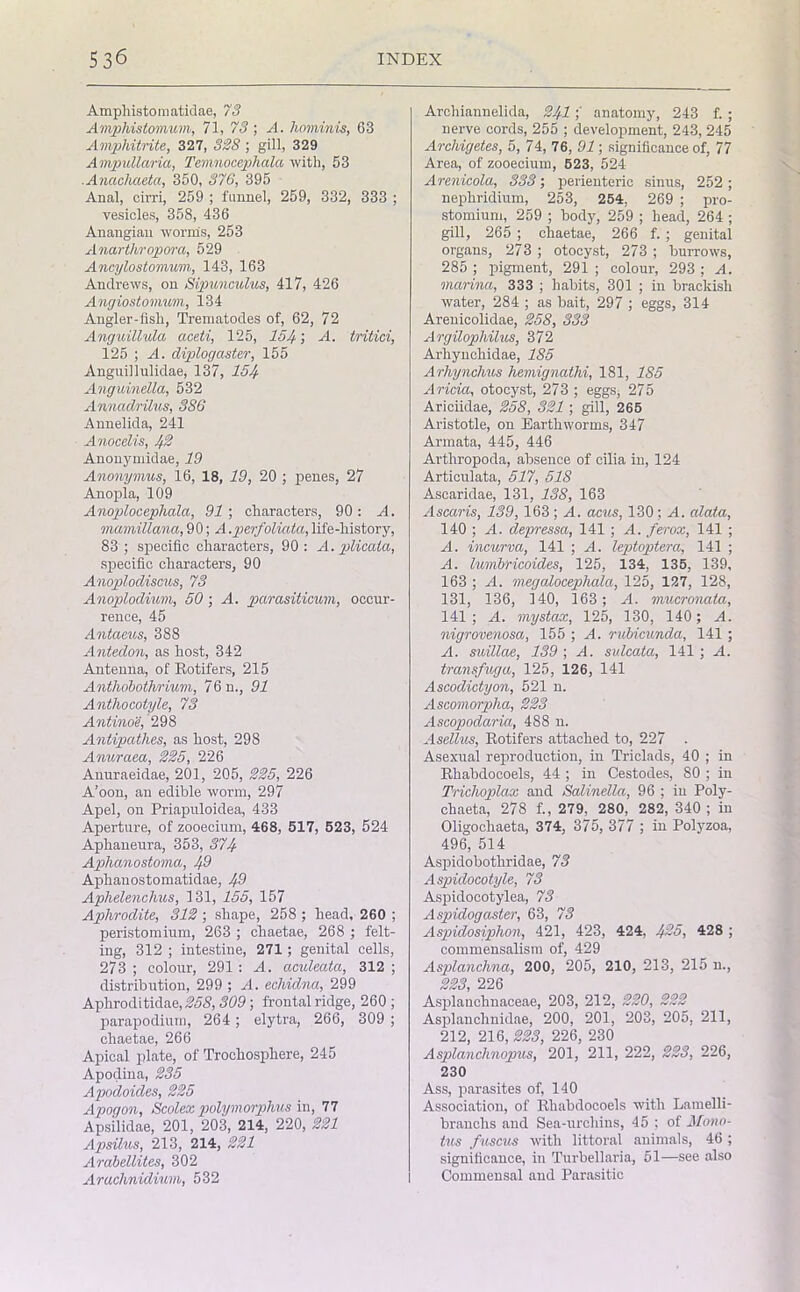 Amphistomatidae, 73 Amphistomum, 71, 73 ; A. hominis, 63 Ampliitrite, 327, 338 ; gill, 329 Ampullaria, Temnocephala with, 53 ..Anachaeta, 350, 376, 395 Anal, cirri, 259 ; funnel, 259, 332, 333 ; vesicles, 358, 436 Anangian worms, 253 Anarthropora, 529 Ancylostomum, 143, 163 Andrews, on Sipunculus, 417, 426 Angiostoiuum, 134 Angler-fish, Trematodes of, 62, 72 Anguillula aceti, 125, 154', -4. tritici, 125 ; A. diplogaster, 155 Anguillulidae, 137, 154 Anguinella, 532 Annadrilus, 386 Annelida, 241 Anocelis, 4% Anonymidae, 19 Anonymus, 16, 18, 19, 20 ; penes, 27 Anopla, 109 Anoplocephala, 91 ; characters, 90: A. mamillana, 9 0; A .perfoliata, life-history, 83 ; specific characters, 90: A. plicata, specific characters, 90 Anoplodiscus, 73 Anoplodium, 50 ; A. pcirasiticum, occur- rence, 45 Antaeus, 388 Antedon, as host, 342 Antenna, of Rotifers, 215 Anthobothrium, 76 n., 91 Anthocotyle, 73 Antinoe, 298 Antipatlies, as host, 298 Anuraea, 225, 226 Anuraeidae, 201, 205, 225, 226 A’oon, an edible worm, 297 Apel, on Priapuloidea, 433 Aperture, of zooecium, 468, 517, 523, 524 Aphaneura, 353, 374 Aphanostoma, 43 Aphanostomatidae, 43 Aphelenchus, 131, 155, 157 Aphrodite, 312 ; shape, 258 ; head, 260 ; peristomium, 263 ; chaetae, 268 ; felt- ing, 312 ; intestine, 271; genital cells, 273 ; colour, 291 : A. aculeata, 312 ; distribution, 299 ; A. echidna, 299 Apliroditidae, 258, 309 ; frontal ridge, 260 ; parapodium, 264 ; elytra, 266, 309 ; chaetae, 266 Apical plate, of Troehosphere, 245 Apodina, 235 Apodoides, 225 Apogon, Scolex polymorphic in, 77 Apsilidae, 201, 203, 214, 220, 221 Apsilus, 213, 214, 221 Arabellites, 302 Arachnidium, 532 Archiannelida, 241anatomy, 243 f. ; nerve cords, 255 ; development, 243, 245 Archigetes, 5, 74, 76, 91; significance of, 77 Area, of zooecium, 523, 524 Arenicola, 333; perienteric sinus, 252 ; nephridium, 253, 254, 269 ; pro- stomium, 259 ; body, 259 ; head, 264 ; gill, 265 ; chaetae, 266 f. ; genital organs, 273 ; otocyst, 273 ; burrows, 285 ; pigment, 291 ; colour, 293 ; A. marina, 333 ; habits, 301 ; in brackish water, 284 ; as bait, 297 ; eggs, 314 Arenicolidae, 258, 333 Argilophilus, 372 Arhynchidae, 185 Arhynchus hemignathi, 181, 185 Aricia, otocyst, 273 ; eggs, 275 Ariciidae, 258, 321 ; gill, 265 Aristotle, on Earthworms, 347 Armata, 445, 446 Artliropoda, absence of cilia in, 124 Articulata, 517, 518 Ascaridae, 131, 138, 163 Ascaris, 139,163; A. acus, 130; A. alata, 140 ; A. depressa, 141 ; A. ferox, 141 ; A. incurva, 141 ; A. leptoptera, 141 ; A. lumbHcoides, 125, 134, 135, 139, 163 ; A. megalocephala, 125, 127, 128, 131, 136, 140, 163; A. mucronata, 141; A. mystax, 125, 130, 140 ; A. nigrovenosa, 155 ; A. rubicunda, 141 ; A. suillae, 139 ; A. sulcata, 141 ; A. transfuga, 125, 126, 141 Ascodictyon, 521 n. Ascomorplia, 223 Ascopodaria, 488 n. Asellus, Rotifers attached to, 227 . Asexual reproduction, in Triclads, 40 ; in Rhabdocoels, 44 ; in Cestodes, 80 ; in Triehoplax and Salinella, 96 ; in Poly- chaeta, 278 f., 279, 280, 282, 340 ; iu Oligocliaeta, 374, 375, 377 ; in Polyzoa, 496, 514 Aspidobothridae, 73 Aspidocotyle, 73 Aspidocotylea, 73 Aspidogaster, 63, 73 Aspidosiphon, 421, 423, 424, 425, 428 ; commensalism of, 429 Asplanchna, 200, 205, 210, 213, 215 n., 223 226 Asplauchnaceae, 203, 212, 220, 222 Asplanchnidae, 200, 201, 203, 205, 211, 212, 216,223, 226, 230 Asplanchnopus, 201, 211, 222, 223, 226, 230 Ass, parasites of, 140 Association, of Rhabdocoels with Lamelli- branchs and Sea-urcliins, 45 ; of Mono- tus fuscus with littoral animals, 46 ; significance, in Turbellaria, 51—see also Commensal and Parasitic