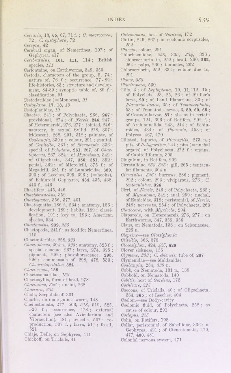 Cercaria, 13, 65, 67, 71 1'.; C. macrocerca, 72 ; C. cystophora, 72 Cercyra, 42 Cerebral organ, of Nemertinea, 107 ; of Gepliyrea, 417 Cerebratulus, 101, 111, 114 ; British species, 111 Cerfontaine, on Earthworms, 349, 350 Cestoda, characters of the group, 5, 74 ; nature of, 76 f. ; occurrence, 77-82; life-histories, 83 ; structure aud develop- ment, 84-89 ; synoptic table of, 89 f. ; classification, 91 Cestodariidae (=Monozoa), 91 Cestoplana, 17, 18, 19 Cestoplanidae, 19 Chaetae, 241 ; of Polychaeta, 266, 267 ; provisional, 274; of Nereis, 246, 247 ; of Heteronereid, 276, 277 ; jointed, 246; natatory, in sexual Syllid, 278, 307 ; iridescent, 268, 291, 312 ; palmate, of Coabangia, 339 n.; colour, 291 ; genital, of Capitella, 331 ; of Stemaapis, 336 ; special, of Polydora, 261, 267, of Chac- topterus, 267, 324 ; of Myzostoma, 342 ; of Oligochaeta, 347, 350, 351, 352 ; penial, 362; of Microdrili, 375 f.; of Megadrili, 381 f.; of Lumbricidae, 389, 390 ; of Leeches, 395, 396 ; ( = hooks), of Ecliiuroid Gepliyrea, 434, 435, 438, 440 f., 446 Chaetifera, 445, 446 Chaetobranchus, 352 Chaetogasler, 356, 377, 401 Clmetognatha, 186 f., 534 ; anatomy, 186 ; development, 189 ; habits, 189 ; classi- fication, 191 ; key to, 193 ; American species, 534 Chaetonotm, 232, 235 Chaetopoda, 241 f.; as food for Nemertinea, 115 Chaetopteridae, 258, 323 Ohaetopterus, 304 n., 323; anatomy, 323 f.; special chaetae, 267 ; larva, 274, 325 ; pigment, 292; phosphorescence, 295, 296 ; commensals of, 298, 478, 533 ; Ch. variopedalus, 324 Chaetosoma, 158 Chaetosomatidae, 15S Chaetosyllis, form of head, 278 Chaetozone, 326 ; uncini, 268 Chaetura, 235 Chalk, Serpulids of, 301 Charles, on male guinea-worm, 148 Cheilostomata, 477, 506, 51S, 519, 525, 526 f. ; occurrence, 478 ; external characters (see also Avicularium and Vibraculum), 481 ; ovicells, 507 ; re- production, 507 f. ; larva, 511 ; fossil, 521 Chiaje, Delle, on Gepliyrea, 411 Chickoff, on Triclads, 41 Chironomus, host of Gordius, 172 Cliitin, 249, 267 ; in coelomic corpuscles, 252 Chloeia, colour. 291 Cldorhaemidae, 253, 305, 334, 336 ; clilorocruorin in, 252 ; head, 260, 262, 264 ; palps, 260 ; tentacles, 262 Clilorocruorin, 252, 334; colour due to, 291 Ohone, 33S Chorizopora, 530 Cilia, 3 ; of Leptoplana, 10, 11, 12, 15 ; of Polyclads, 23, 25, 26 ; of Midler's larva, 29 ; of Land Planarians, 33 ; of Planaria lactea, 35 ; of Temnocepluda, 53 ; of Trematode-larvae, 3, 59, 60, 65 ; of Cestode-larvae, 87 ; absent in certain groups, 124, 396 ; of Rotifers, 202 f. ; of Arcliiannelida, 243, 244 ; of Echiu- roidea, 434 ; of Phoronis, 453 ; of Polyzoa, 467, 470 Ciliated, lappets, of Pterosyllis, 273 n. ; pits, of Polygordius, 244 ; pits (= nuchal organs), of Polychaeta, 272 f. ; organs, of Capitelliformia, 305 Cingulum, in Rotifers, 202 Cirratulidae, 25S, 325 ; gill, 265 ; tentacu- lar filaments, 304 n. Cirratulus, 326 ; burrows, 286 ; pigment, 292 ; colour, 293 ; viviparous, 276 ; C. lentaculatus, 326 Cirri, of Nereis, 246 ; of Polychaeta, 265 ; of Myzostoma, 342 ; anal, 259 ; nuchal, of Eunicidae, 318; peristomial, of Nereis, 248; nerves to, 254 ; of Polychaeta, 263 Cladocora, with Myxicola, 294 Claparcde, on Heteronereis, 276, 277 ; on Earthworms, 347, 355, 356 Claus, on Nematoda, 138 ; on Seisonaceae, 225 n. Olepsine—see Glossiplionia Glitdlio, 366, 378 Cloeosiphon, 424, 425, 429 Clover sickness, 155 Ciymene, 333; C. ebiensis, tube of, 287 Clymenidae—see Maldanidae Coabangia, 284, 339 n. Cobb, on Nematoda, 131 n., 138 Cobbold, on Nematoda, 140 Cobitis, host of Gordius, 173 Cochleare, 225 Cocoons, of Triclads, 40 ; of Oligochaeta, 364, 365 ; of Leeches, 404 Coelom—see Body-cavity Coelomic fluid, of Polychaeta, 252 ; as cause of colour, 291 Coelopus, 225 Cohn, on Rotifers, 198 Collar, peristomial, of Sabellidae, 336 ; cf Gepliyrea, 421 ; of Ctenostomata, 470, 477, 480, 481 Colonial nervous system, 471