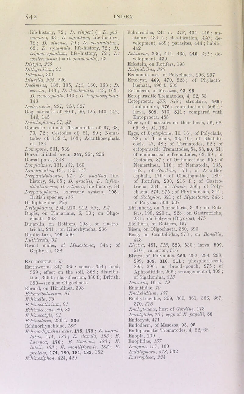 life-history, 72; 1). ringeri ( = B. pul- monale), 63 ; B. signatum, life-history, 72; B. sinense, 70 ; B. spathulatu/m, 63; B. squamula, life-history, 72 ; B. trigonocephalum, life-history, 72 ; B. westermanni (— B. pulmonale), 63 Bistyla, 225 Bithyridium, 91 Bitrupa, 301 Biuretta, 225, 226 Bochmius, 133, 135, 142, 160, 163 ; B. cernua, 143 ; B. duodenal is, 143, 163 ; B. stenocephala, 143 ; B. trigonocepliala, 143 Bodecacerici, 287, 326, 327 Dog, parasites of, 80 f., 90, 125, 140, 142, 143, 145 Bolichoplana, 37, 42 Domestic animals, Trematodes of, 67, 68, 70, 72 ; Cestocles of, 81, 89 ; Nema- todes of, 139 f., 163 ; Aeanthocephala of, 184 Bomopora, 531, 532 Dorsal ciliated organ, 247, 254, 256 Dorsal pores, 348 Borylaivius, 131, 157, 160 Bracunculus, 131, 135, 147 Drepanidotaania, 91 ; B. anatina, life- history, 84, 85 ; B. gracilis, B. infun- dibuliformis, B. setigera, life-history, 84 Brepanophorus, excretory system, 108 ; British species, 110 Drilophagidae, 224 Brilophagus, 204, 210, 212, 224, 227 Duges, on Planarians, 6, 10 ; on Oligo- cliaeta, 368 Dujardin, on Rotifers, 198 ; on Gastro- triclia, 231 ; on Kinorliyncha, 236 Duplicature, 499, 500 Buthiersia, 91 Dwarf males, of Myzostoma, 344; of Gepliyrea, 438 Ear-cockle, 155 Earthworms, 347, 365 ; senses, 354 ; food, 359 ; effect on the soil, 368 ; distribu- tion, 369 f.; classification, 380 f.; British, 390—see also Oligochaeta Ebrard, on Hirudinea, 393 Echeneibothrium, 91 Ecliinella, 73 Echinobothrium, 91 Echinococcus, 80, 83 Echinocotyle, 91 Echinoderes, 236 f., 236 Echinorhyncliidae, 1S2 Echinorhynchus acus, 176, 179 ; E. angus- tatus, 174, 183; E. clavula, 183; E. haeruca, 176 ; E. linstoroi, 183; E. lutzii, 183 ; E. moniliformis, 183; E. proteus, 174, 180, 181, 182, 1S2 Ecliinosiphon, 424, 429 Ecliiuroidea, 241 n., 412, 434, 446 ; an- atomy, 434 f. ; classification, 440 ; de- velopment, 439 ; parasites, 444 ; habits, 442 Echiurus, 336, 411, 435, 440, 441 ; de- velopment, 439 Eckstein, on Rotifers, 198 Eclipidrilus, 380 Economic uses, of Polycliaeta, 296, 297 Ectocyst, 469, 470, 523 ; of Phylacto- laemata, 496 f., 503 Ectoderm, of Mesozoa, 93, 95 Ectoparasitic Trematodes, 4, 52, 53 Ectoprocta, ^75, 518; structure, 469 ; lophophore, 476; reproduction, 506 f.; larva, 609, 510, 611 ; compared with Entoprocta, 488 Effects, of parasites on their hosts, 56, 68, 69, 80, 94, 162 Eggs, of Lcptoplana, 10, 16 ; of Polyclads, 28 ; of Triclads, 33, 40 ; of Rhabdo- coels, 47, 48 ; of Termatodes, 52 ; of ectoparasitic Trematodes, 54, 58, 60, 61; of endoparasitic Trematodes, 63, 69 ; of Cestodes, 87 ; of Orthonectidae, 95 ; of Nemertinea, 116 ; of Nematoda, 135, 162 ; of Gordius, 171 ; of Acautho- cephala, 179 ; of Chaetognatlia, 189 ; of Rotifera, 200, 216 f. ; of Gastro- triclia, 234 ; of Nereis, 256 ; of Poly- cliaeta, 274, 275 ; of Phyllodocids, 314 ; of Scoloplos, 321 ; of Myzostoma, 343 ; of Polyzoa, 506, 507 Ehrenberg, on Turbellaria, 3, 6 ; on Roti- fers, 198, 220 n., 228 ; on Gastrotriclia, 231 ; on Potyzoa (Bryozoa), 475 Eichhorn, on Rotifers, 197 Eiseu, on Oligochaeta, 380, 390 Eisig, on Canitellidae, 373 ; on Bonellia, 443 Electra, 481, 518, 523, 530 ; larva, 509, 510 ; variation, 516 Elytra, of Polynoids, 265, 292, 294, 298, 299, 309, 310, 311 ; phosphorescent, 295, 296 ; as brood-pouch, 275 ; of Apliroditidae, 266 ; arrangement of, 309 ; of Sigaliouina, 313 Enantia, 16 n., 19 Enautiidae, 19 Enchelidium, 157 Euehytraeidae, 359, 360, 361, 366, 367, 370, 375 Enclvytraeus, host of Gordius, 173 Encotylabe, 73 ; eggs of E. pagelli, 58 Endocyst, 471 Endoderm, of Mesozoa, 93, 95 Endoparasitic Trematodes, 4, 52, 62 Enopla, 109 Euoplidae, 157 Enoplus, 157, 160 Entalophora, 518, 532 Enteroploea, 224