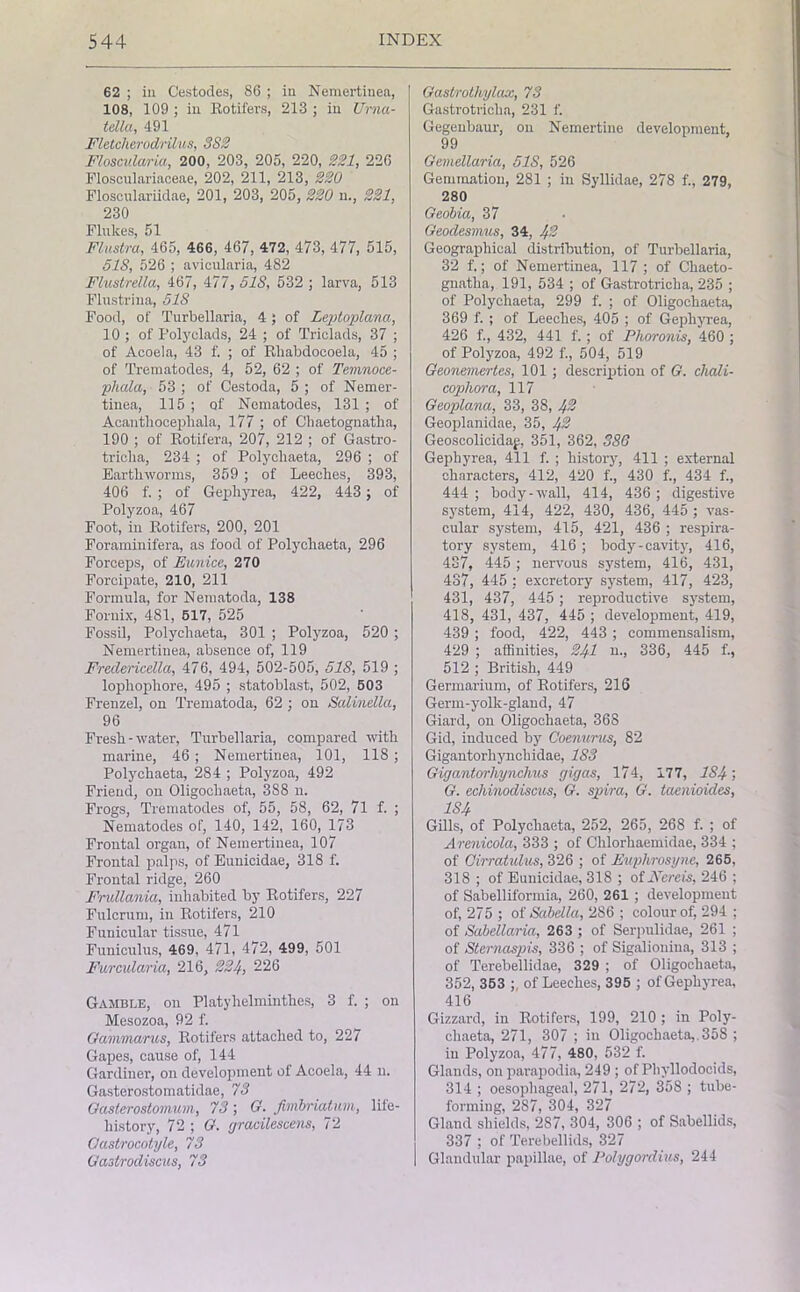 62 ; in Cestodes, 86 ; in Nemertinea, 108, 109 ; in Rotifers, 213 ; in Urna- tella, 491 Fletcherodrilus, 3S2 Floscvlaria, 200, 203, 205, 220, 221, 226 Flosculariaceae, 202, 211, 213, 220 Flosculariidae, 201, 203, 205, 220 n., 221, 230 Flukes, 51 Flustra, 465, 466, 467, 472, 473, 477, 515, 518, 526 ; avicularia, 482 Flustrella, 467, 477, 518, 532 ; larva, 513 Flustriua, 518 Food, of Turbellaria, 4; of Leptoplana, 10 ; of Poly clads, 24 ; of Triclads, 37 ; of Acoela, 43 f. ; of Rliabdocoela, 45 ; of Trematodes, 4, 52, 62 ; of Temnoce- phala, 53 ; of Cestoda, 5 ; of Nemer- tinea, 115 ; of Nematodes, 131 ; of Acanthocepliala, 177 ; of Chaetognatha, 190 ; of Rotifera, 207, 212 ; of Gastro- triclia, 234 ; of Polycliaeta, 296 ; of Earthworms, 359 ; of Leeches, 393, 406 f. ; of Gephyrea, 422, 443 ; of Polyzoa, 467 Foot, in Rotifers, 200, 201 Foraminifera, as food of Polychaeta, 296 Forceps, of Eunice, 270 Forcipate, 210, 211 Formula, for Nematoda, 138 Fornix, 481, 517, 525 Fossil, Polychaeta, 301 ; Polyzoa, 520 ; Nemertinea, absence of, 119 Freclericella, 476, 494, 502-505, 518, 519 ; lophophore, 495 ; statoblast, 502, 503 Frenzel, on Trematoda, 62 ; on Salinella, 96 Fresh-water, Turbellaria, compared with marine, 46 ; Nemertinea, 101, 118 ; Polychaeta, 284 ; Polyzoa, 492 Friend, on Oligochaeta, 388 n. Frogs, Trematodes of, 55, 58, 62, 71 f. ; Nematodes of, 140, 142, 160, 173 Frontal organ, of Nemertinea, 107 Frontal palps, of Eunicidae, 318 f. Frontal ridge, 260 Frullania, inhabited by Rotifers, 227 Fulcrum, in Rotifers, 210 Funicular tissue, 471 Funiculus, 469, 471, 472, 499, 501 Furcidaria, 216, 224, 226 Gamble, on Platyhelminthes, 3 f. ; on Mesozoa, 92 f. Gammanis, Rotifers attached to, 227 Gapes, cause of, 144 Gardiner, on development of Acoela, 44 n. Gasterostomatidae, 73 Gasterostomum, 73; G. fimbriatum, life- history, 72 ; G. gracilescens, 72 Oastrocotyle, 73 Gastrodiscus, 73 Gastrothylax, 73 Gastrotriclia, 231 f. Gegenbaur, on Nemertine development, 99 Gemellaria, 51S, 526 Gemmation, 281 ; in Syllidae, 278 f., 279, 280 Geobia, 37 Geodesmus, 34, 4'2 Geographical distribution, of Turbellaria, 32 f.; of Nemertinea, 117 ; of Chaeto- gnatha, 191, 534 ; of Gastrotricha, 235 ; of Polychaeta, 299 f. ; of Oligochaeta, 369 f. ; of Leeches, 405 ; of Gephyrea, 426 f., 432, 441 f.; of Plioronis, 460 ; of Polyzoa, 492 f., 504, 519 Geonemertes, 101 ; description of G. cliali- cophora, 117 Geoplana, 33, 38, 4% Geoplanidae, 35, 4% Geoscolicidag, 351, 362, 386 Gephyrea, 411 f. ; history, 411 ; external characters, 412, 420 f., 430 f., 434 f., 444 ; body-wall, 414, 436 ; digestive system, 414, 422, 430, 436, 445 ; vas- cular system, 415, 421, 436 ; respira- tory system, 416 ; body-cavity, 416, 437, 445 ; nervous system, 416, 431, 437, 445 : excretory system, 417, 423, 431, 437, 445 ; reproductive system, 418, 431, 437, 445 ; development, 419, 439 ; food, 422, 443 ; commensalism, 429 ; affinities, 241 n., 336, 445 f., 512 ; British, 449 Germarium, of Rotifers, 216 Germ-yolk-gland, 47 Giard, on Oligochaeta, 368 Gid, induced by Coenurus, 82 Gigantorhynckidae, 183 Gigantorhynchus gigas, 174, 177, IS4; G. echinodiscus, G. spira, G. taenioides, 1S4 Gills, of Polychaeta, 252, 265, 268 f. ; of Arenicola, 333 ; of Chlorhaemidae, 334 ; of Oirratulus, 326 ; of Euphrosyne, 265, 318 ; of Eunicidae, 318 ; of Nereis, 246 ; of Sabelliformia, 260, 261 ; development of, 275 ; of Sabella, 286 ; colour of, 294 ; of Sabellaria, 263 ; of Serpulidae, 261 ; of Sternaspis, 336 ; of Sigalioniua, 313 ; of Terebellidae, 329 ; of Oligochaeta, 352, 353 ; of Leeches, 395 ; of Gephyrea, 416 Gizzard, in Rotifers, 199, 210 ; in Poly- chaeta, 271, 307 ; in Oligochaeta,. 358 ; in Polyzoa, 477, 480, 532 f. Glands, on parapodia, 249 ; of Phyllodocids, 314 ; oesophageal, 271, 272, 358 ; tube- forming, 287, 304, 327 Gland shields, 287, 304, 306 ; of Sabellids, 337 ; of Terebellids, 327 Glandular papillae, of Polygordius, 244