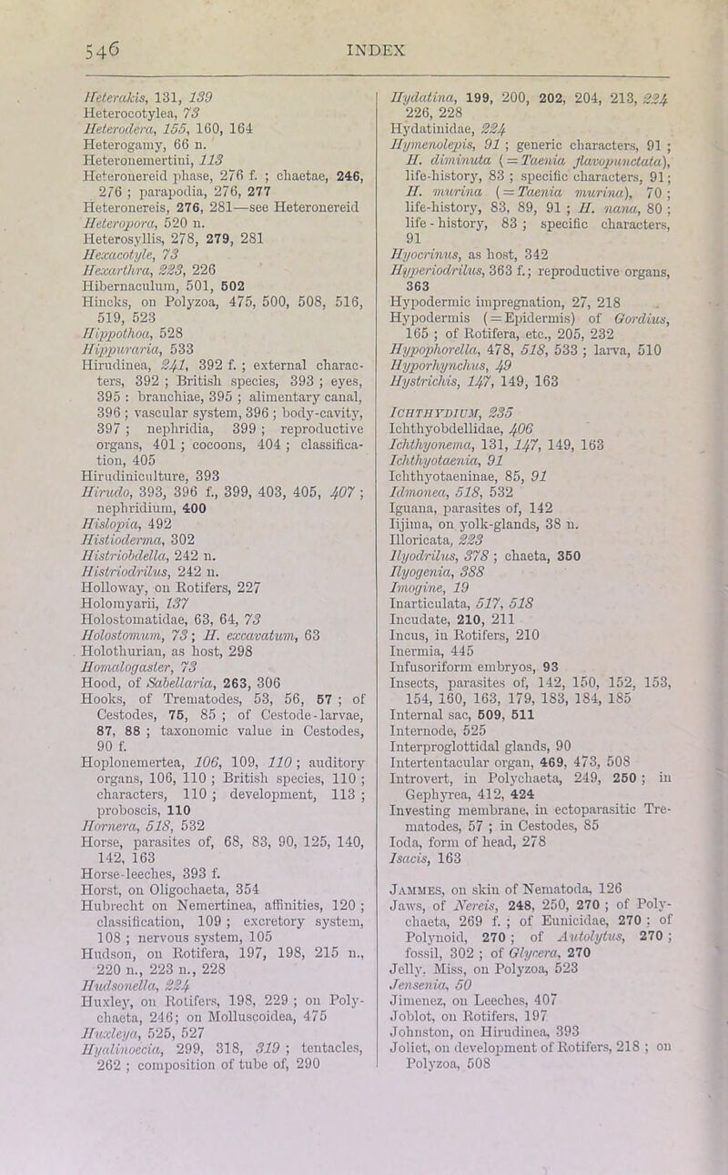 Heterakis, 131, 139 Heterocotylea, 73 IFeterodera, 155, 160, 164 Heterogamy, 66 n. Heteronemertini, 113 Heteronereid phase, 276 f- ; chaetae, 246, 2/6 ; parapodia, 276, 277 Heteronereis, 276, 281—see Heteronereid Heteropora, 520 n. Heterosyllis, 278, 279, 281 Hexacotyle, 73 llexarthra, 223, 226 Hibernaculura, 501, 502 Hincks, on Polyzoa, 475, 500, 508, 516, 519, 523 Ilippothoa, 528 Hippuraria, 533 Hirudiuea, 241, 392 f. ; external charac- ters, 392 ; British species, 393 ; eyes, 395 : branchiae, 395 ; alimentary canal, 396 ; vascular system, 396 ; body-cavity, 397 ; nepliridia, 399 ; reproductive organs, 401 ; cocoons, 404 ; classifica- tion, 405 Hirudiniculture, 393 Hirudo, 393, 396 f., 399, 403, 405, 407 ; nepliridium, 400 Hislopia, 492 Histioderma, 302 Histriobdella, 242 n. Histriodrilus, 242 n. Holloway, on Rotifers, 227 Holomyarii, 137 Holostomatidae, 63, 64, 73 Ilolostomum, 73; IF excavatum, 63 Holotliurian, as host, 298 Homalogasler, 73 Hood, of Sabellaria, 263, 306 Hooks, of Trematodes, 53, 56, 57 ; of Cestodes, 75, 85 ; of Cestode - larvae, 87, 88 ; taxonomic value in Cestodes, 90 f. Hoplonemertea, 106, 109, 110 ; auditory organs, 106, 110 ; British species, 110 ; characters, 110 ; development, 113 ; proboscis, 110 Horner a, 518, 532 Horse, parasites of, 68, 83, 90, 125, 140, 142, 163 Horse-leeches, 393 f. Horst, on Oligochaeta, 354 Hubrecht on Nemertinea, affinities, 120 ; classification, 109 ; excretory system, 108 ; nervous system, 105 Hudson, on Rotifera, 197, 198, 215 u., 220 n., 223 n., 228 Hudsondla, 224 Huxley, on Rotifers, 198, 229 ; on Poly- chaeta, 246; on Molluscoidea, 475 lluxleya, 525, 527 Hyalinoecia, 299, 318, 319 ; tentacles, 262 ; composition of tube of, 290 Hydatina, 199, 200, 202, 204, 213, 224 226, 228 Hydatinidae, 224 Rymenolepis, 91 ; generic characters, 91 ; IF. diminuta (= Taenia flavopunctata), life-history, 83 ; specific characters, 91; II. murina ( — Taenia murina), 70; life-history, 83, 89, 91 ; II. nana, 80 ; life - history, 83 ; specific characters, 91 Ilyocrinus, as host, 342 Hijperiodrilus, 363 f.; reproductive organs, 363 Hypodermic impregnation, 27, 218 Hypodermis ( = Epidermis) of Gordius, 165 ; of Rotifera, etc., 205, 232 Hypophorella, 478, 518, 533 ; larva, 510 Hyporhynchus, 49 Hystrichis, 147, 149, 163 ICHTHYDIUM, 235 Ichthyobdellidae, 4O6 Ichtliyonema, 131, 147, 149, 163 Ichthyotaenia, 91 Iclithyotaeninae, 85, 91 Idmonea, 518, 532 Iguana, parasites of, 142 Iijima, on yollc-glands, 38 u. Illoricata, 223 llyodrilus, 378 ; chaeta, 350 Ilyogenia, 388 Imagine, 19 Inarticulata, 517, 518 Incudate, 210, 211 Incus, in Rotifers, 210 Inermia, 445 Infusoriform embryos, 93 Insects, parasites of, 142, 150, 152, 153, 154, 160, 163, 179, 183, 1S4, 185 Internal sac, 509, 511 Internode, 525 Interproglottidal glands, 90 Intertentacular organ, 469, 473, 508 Introvert, in Poly chaeta, 249, 250 ; in Gephyrea, 412, 424 Investing membrane, in ectoparasitic Tre- matodes, 57 ; in Cestodes, 85 Ioda, form of head, 278 Isacis, 163 Jammes, on skin of Nematoda, 126 Jaws, of Nereis, 248, 250, 270 ; of Poly- cliaeta, 269 f. ; of Eunicidae, 270 ; of Polynoid, 270 ; of Autolytus, 270 ; fossil, 302 ; of Glycera, 270 Jelly, Miss, on Polyzoa, 523 Jensenia, 50 Jimenez, on Leeches, 407 Joblot, on Rotifers, 197 Johnston, on Hirudiuea, 393 Joliet, on development of Rotifers, 21S ; on Polyzoa, 508