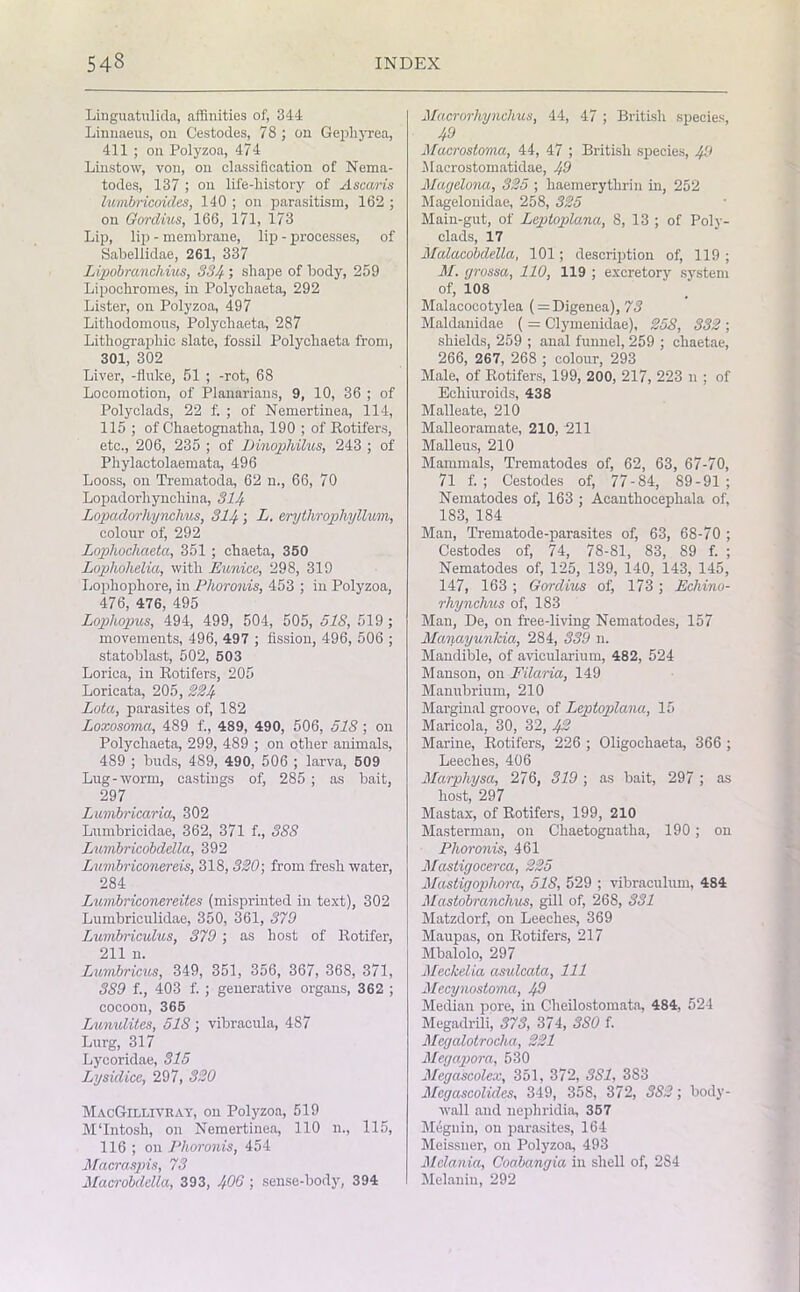 Linguatulida, affinities of, 344 Linnaeus, on Cestodes, 78 ; on Gepliyrea, 411 ; on Polyzoa, 474 Linstow, von, on classification of Nema- todes, 137 ; on life-history of Ascaris lumbricoides, 140 ; on parasitism, 162 ; on Gordius, 166, 171, 173 Lip, lip - membrane, lip - processes, of Sabellidae, 261, 337 Lipobranchius, 334 > shape of body, 259 Lipochromes, in Polychaeta, 292 Lister, on Polyzoa, 497 Lithodomons, Polychaeta, 287 Lithographic slate, fossil Polychaeta from, 301, 302 Liver, -fluke, 51 ; -rot, 68 Locomotion, of Planarians, 9, 10, 36 ; of Polyclads, 22 f. ; of Nemertinea, 114, 115 ; of Chaetognatlia, 190 ; of Rotifers, etc., 206, 235 ; of Dinophilus, 243 ; of Phylactolaemata, 496 Looss, on Trematoda, 62 n., 66, 70 Lopadorliynchina, 314 Lopadorhynchus, 314; L. erythroplvyllum, colour of, 292 Lopliochaeta, 351 ; chaeta, 350 Loplwhelia, with Eunice, 298, 319 Lophophore, in Phoronis, 453 ; in Polyzoa, 476, 476, 495 Lophopus, 494, 499, 504, 505, 51S, 519; movements, 496, 497 ; fission, 496, 506 ; statoblast, 502, 503 Lorica, in Rotifers, 205 Loricata, 205, 224 Lota, parasites of, 182 Loxosoma, 489 f., 489, 490, 506, 518 ; on Polychaeta, 299, 489 ; on other animals, 489 ; buds, 489, 490, 506 ; larva, 509 Lug-worm, castings of, 285 ; as bait, 297 Lumbricaria, 302 Lumbricidae, 362, 371 f., 388 Lumbricobdella, 392 Luvibriconereis, 318, 320; from fresh water, 284 Lumbriconereites (misprinted in text), 302 Lumbriculidae, 350, 361, 379 Lumbriculus, 379; as host of Rotifer, 211 n. Lumbricus, 349, 351, 356, 367, 368, 371, 389 f., 403 f. ; generative organs, 362 ; cocoon, 365 Lmwlites, 518 ; vibracula, 4S7 Lurg, 317 Lycoridae, 315 Lysidice, 297, 320 MacGillivray, on Polyzoa, 519 M'Intosh, on Nemertinea, 110 n., 115, 116 ; on Phoronis, 454 Macraspis, 73 Macrobddla, 393, 400 ; sense-body, 394 Macrorhynclius, 44, 47 ; British species, 49 Macrostoma, 44, 47 ; British species, 49 Macrostomatidae, 49 Magelona, 325 ; haemerytlirin in, 252 Magelonidae, 258, 325 Main-gut, of Leptoplana, 8, 13 ; of Poly- clads, 17 Malacobdella, 101; description of, 119 ; M. grossa, 110, 119 ; excretory system of, 108 Malacocotylea (= Digenea), 73 Maldanidae ( = Clymenidae), 258, 332 ; shields, 259 ; anal funnel, 259 ; chaetae, 266, 267, 268 ; colour, 293 Male, of Rotifers, 199, 200, 217, 223 n ; of Echiuroids, 438 Malleate, 210 Malleoramate, 210, 211 Malleus, 210 Mammals, Trematodes of, 62, 63, 67-70, 71 f. ; Cestodes of, 77-84, 89-91; Nematodes of) 163 ; Acanthocephala of, 183, 184 Man, Trematode-parasites of, 63, 68-70 ; Cestodes of, 74, 78-81, 83, 89 f. ; Nematodes of, 125, 139, 140, 143, 145, 147, 163 ; Gordius of, 173; Ecliino- rhynchus of, 183 Man, De, on free-living Nematodes, 157 Mariayunlda, 284, 339 n. Mandible, of avicularium, 482, 524 Manson, on Filaria, 149 Manubrium, 210 Marginal groove, of Leptopilana, 15 Maricola, 30, 32, 42 Marine, Rotifers, 226 ; Oligochaeta, 366 ; Leeches, 406 Marphysa, 276, 319 ; as bait, 297 ; as host, 297 Mastax, of Rotifers, 199, 210 Mastermau, on Chaetognatlia, 190 ; on Phoronis, 461 Mastigocerca, 225 Mastigophora, 51S, 529 ; vibraculum, 484 Mastobranchus, gill of, 268, 331 Matzdorf, on Leeches, 369 Maupas, on Rotifers, 217 Mbalolo, 297 Meckelia asulcata, 111 Mecynostoma, 49 Median pore, in Cheilostomata, 484, 524 Megadrili, 373, 374, 380 f. Mcgalotrocha, 221 Megapora, 530 Megascolex, 351, 372, SSI, 383 Megascolides, 349, 358, 372, 382; body- wall and nepliridia, 357 Megnin, on parasites, 164 Meissner, on Polyzoa, 493 Melania, Coabangia in shell of, 2S4 Melanin, 292