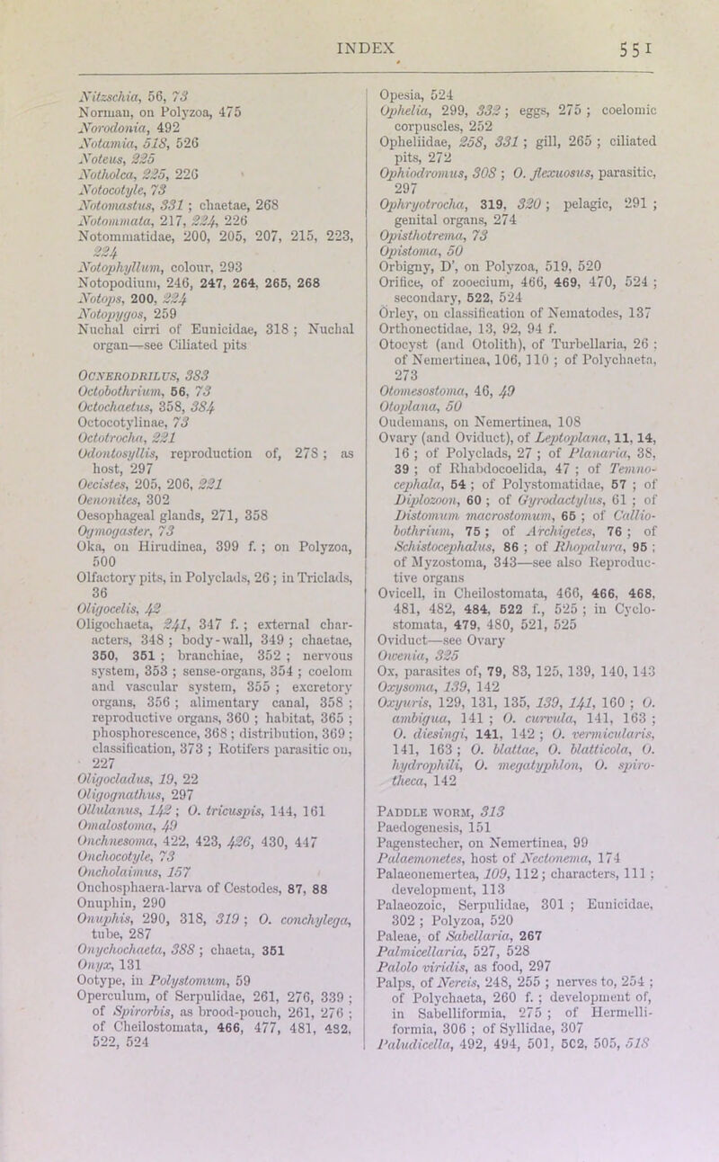 Nitzschia, 56, 73 Norman, on Polyzoa, 475 Norodonia, 492 Xotamia, 518, 526 Note us, 225 Notholca, 225, 226 Notocotyle, 73 Notomastus, 331; cliaetae, 268 Notomviata, 217, 224, 226 Notommatidae, 200, 205, 207, 215, 223, 224 Notophyllum, colour, 293 Notopodium, 246, 247, 264, 265, 268 Notops, 200, 224 Notopygos, 259 Nuchal cirri of Eunicidae, 318 ; Nuchal organ—see Ciliated pits OCXERODRIL US, 383 Octobothrium, 56, 73 Octocliaetus, 358, 3S4 Octocotyliuae, 73 Octotrocha, 221 Odontosyllis, reproduction of, 27S ; as host, 297 Oecistes, 205, 206, 221 Oenonites, 302 Oesophageal glands, 271, 358 Oymoyaster, 73 Oka, on Hirudinea, 399 f. ; on Polyzoa, 500 Olfactory pits, in Polyclads, 26 ; in Triclads, 36 Oligocelis, 42 Oligochaeta, 241, 347 f. ; external char- acters, 348 ; body-wall, 349 ; cliaetae, 350, 351 ; branchiae, 352 ; nervous system, 353 ; sense-organs, 354 ; coelom and vascular system, 355 ; excretory organs, 356 ; alimentary canal, 358 ; reproductive organs, 360 ; habitat, 365 ; phosphorescence, 368 ; distribution, 369 ; classification, 373 ; Rotifers parasitic on, 227 Oligocladus, 19, 22 Oligognathus, 297 OUulanus, 142; O. tricuspis, 144, 161 Omalostoma, 49 Onchnesoina, 422, 423, 426, 430, 447 Onchocotyle, 73 Oucho/aimus, 157 Onchosphaera-larva of Cestodes, 87, 88 Onupliin, 290 Onuphis, 290, 318, 319 ; O. conchylega, tube, 287 Onychochaela, 3SS ; chaeta, 351 Onyx, 131 Ootype, in Polystomum, 59 Operculum, of Serpulidae, 261, 276, 339 ; of Spirorbis, as brood-pouch, 261, 276 ; of Cheilostomata, 466, 477, 481, ''■32, 522, 524 Opesia, 524 Ophelia, 299, 332; eggs, 275 ; coelomic corpuscles, 252 Opheliidae, 258, 331; gill, 265 ; ciliated pits, 272 Ophiodromus, SOS ; 0. flcxuosus, parasitic, 297 Ophryotrocha, 319, 320; pelagic, 291 ; genital organs, 274 Opisthotrema, 73 Opistoma, 50 Orbigny, D’, on Polyzoa, 519, 520 Orifice, of zooecium, 466, 469, 470, 524 ; secondary, 522, 524 Orley, on classification of Nematodes, 137 Ortlionectidae, 13, 92, 94 f. Otocyst (and Otolith), of Turbellaria, 26 : of Nemertinea, 106, 110 ; of Polycliaetn, 273 Otomesostoma, 46, 49 Otoplana, 50 Oudemans, on Nemertinea, 108 Ovary (and Oviduct), of Leptoplana, 11,14, 16; of Polyclads, 27 ; of Planaria, 38, 39 ; of Rhabdocoelida, 47 ; of Teinno- cepliala, 54 ; of Polystomatidae, 57 ; of Diplozoon, 60 ; of Gyrodactylus, 61 ; of iJistomum macrostomum, 65 ; of Callio- bothrium, 75; of Archigetes, 76 ; of Schistocephalus, 86 ; of Rh.opa.lura, 95 ; of Myzostoma, 343—see also Reproduc- tive organs Ovicell, in Cheilostomata, 466, 466, 468, 481, 482, 484, 522 f., 525 ; in Cyclo- stomata, 479, 480, 521, 525 Oviduct—see Ovary Owenia, 325 Ox, parasites of, 79, 83, 125, 139, 140, 143 Oxysoma, 139, 142 Oxyuris, 129, 131, 135, 139, 141, 160 ; O. ambigua, 141 ; 0. curmda, 141, 163 ; O. diesingi, 141, 142 ; 0. vermicularis, 141, 163; O. blattae, O. blatticola, O. hydrophtti, O. megatyphlon, O. spiro- theca, 142 Paddle worm, 313 Paedogenesis, 151 Pageustecher, on Nemertinea, 99 Palaemonetes, host of Neetonenia, 174 Palaeonemertea, 109, 112; characters, 111 ; development, 113 Palaeozoic, Serpulidae, 301 ; Eunicidae, 302 ; Polyzoa, 520 Paleae, of Sabelluria, 267 Palnvicellaria, 527, 528 Palolo viridis, as food, 297 Palps, of Nereis, 248, 255 ; nerves to, 254 ; of Polychaeta, 260 f. ; development of, in Sabelliformia, 275 ; of Hermelli- formia, 306 ; of Syllidae, 307 Paludicella, 492, 494, 501, 5C2, 505, 518
