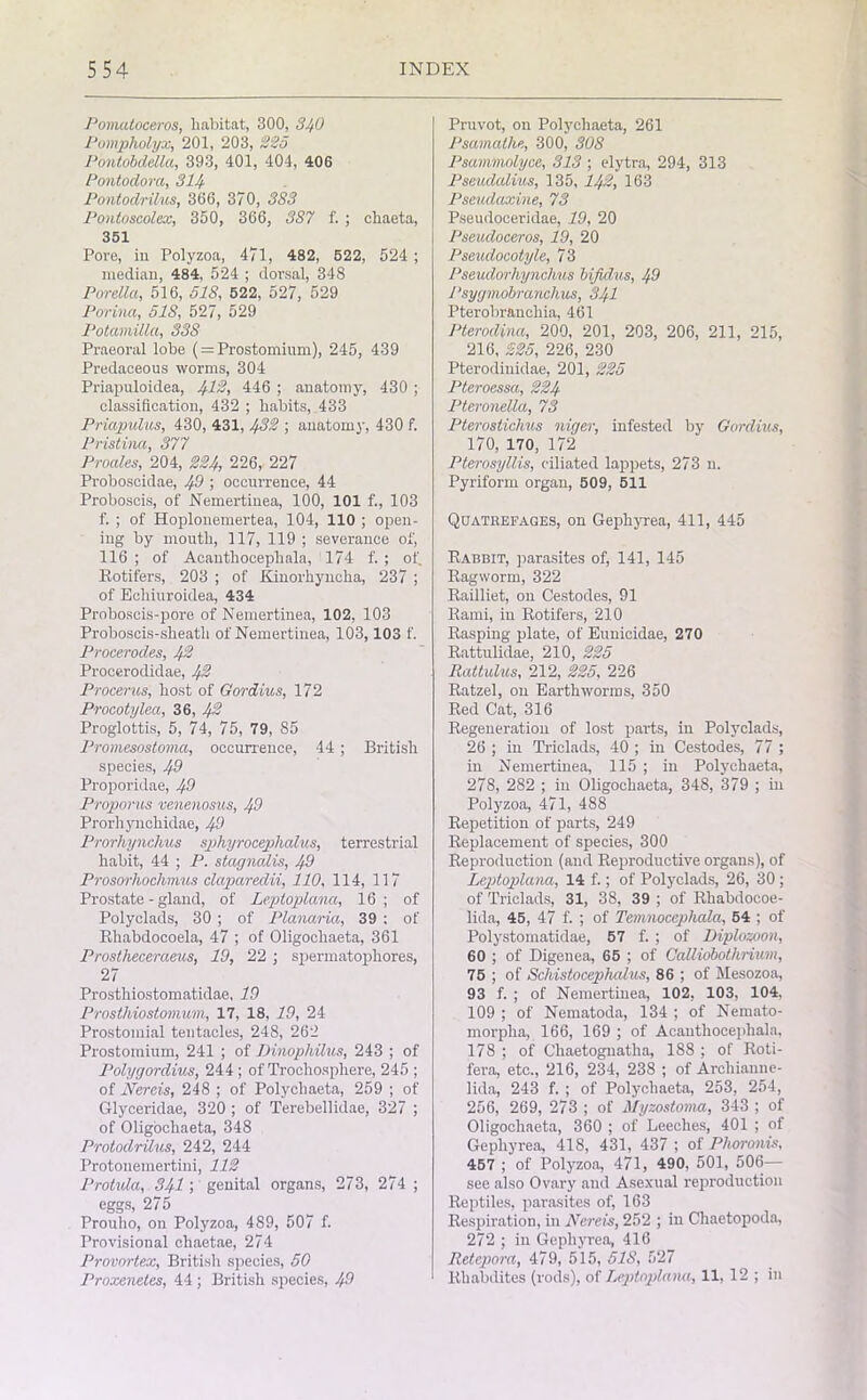 Pomatoceros, habitat, 300, 340 Pompholyx, 201, 203, 225 Pontobdella, 393, 401, 404, 406 Pontodora, 314 Pontodrilus, 366, 370, 3S3 Pontoscolex, 350, 366, 3S7 f. ; chaeta, 351 Pore, in Polyzoa, 471, 482, 522, 524 ; median, 484, 524 ; dorsal, 348 Porella, 516, 518, 522, 527, 529 Porina, 518, 527, 529 Potamilla, 33S Praeoral lobe (= Prostomium), 245, 439 Predaceous worms, 304 Priapuloidea, 412, 446 ; anatomy, 430 ; classification, 432 ; habits, 433 Priapulus, 430, 431, 432 ; anatomy, 430 f. Pristina, 377 Proales, 204, 224, 226, 227 Proboscidae, 49 ; occurrence, 44 Proboscis, of Nemertinea, 100, 101 f., 103 f. ; of Hoplonemertea, 104, 110 ; open- ing by mouth, 117, 119 ; severance of, 116; of Acanthocephala, 174 f. ; of. Rotifers, 203 ; of Kinorhyneha, 237 ; of Ecliiuroidea, 434 Proboscis-pore of Nemertinea, 102, 103 Proboscis-sheath of Nemertinea, 103,103 f. Procerodes, 42 Procerodidae, 42 Procerus, host of Gordius, 172 Procotylea, 36, 42 Proglottis, 5, 74, 75, 79, 85 Promesostoma, occurrence, 44 ; British species, 49 Proporidae, 49 Proporus venenosus, 49 Prorhynchidae, 49 Prorhynchus sphyrocephahes, terrestrial habit, 44 ; P. stagnolis, 49 Prosorhochmus claparedii, 110, 114, 117 Prostate - gland, of Leptoplana, 16; of Polyclads, 30 ; of Planaria, 39 : of Rhabdocoela, 47 ; of Oligoclxaeta, 361 Prostheceraeus, 19, 22 ; spermatophores, 27 Prosthiostomatidae, ID Prosthiostomum, 17, 18, 19, 24 Prostomial tentacles, 248, 262 Prostomium, 241 ; of Dinophilus, 243 ; of Polygordius, 244 ; of Trochosphere, 245 ; of Nereis, 248 ; of Polycliaeta, 259 ; of Glyceridae, 320 ; of Terebellidae, 327 ; of Oligochaeta, 348 Protodrilus, 242, 244 Protouemertini, 112 Protula, 341; genital organs, 273, 274; eggs, 275 Prouho, on Polyzoa, 489, 507 f. Provisional chaetae, 274 Provortex, British species, 50 Proxenetes, 44 ; British species, 49 Pruvot, on Polycliaeta, 261 Psamalhe, 300, 308 Psammolyce, 313 ; elytra, 294, 313 Pseudalius, 135, 142, 163 Pseudaxine, 73 Pseudoceridae, 19, 20 Pseudoceros, 19, 20 Pseudocotyle, 73 Pseudorliynchus bifid,us, 49 Psygmobranchics, 341 Pterobraucliia, 461 Pterodina, 200, 201, 203, 206, 211, 215, 216, 225, 226, 230 Pterodiuidae, 201, 225 Pteroessa, 224 Pteronella, 73 Pteroslichus niger, infested by Gordius, 170, 170, 172 Pterosyllis, ciliated lappets, 273 n. Pyriform organ, 509, 511 Quatrefaqes, on Gephyrea, 411, 445 Rabbit, parasites of, 141, 145 Ragworm, 322 Railliet, on Cestodes, 91 Rami, in Rotifers, 210 Rasping plate, of Eunicidae, 270 Rattulidae, 210, 225 Rattulus, 212, 225, 226 Ratzel, on Earthworms, 350 Red Cat, 316 Regeneration of lost parts, in Polyclads, 26 ; in Triclads, 40 ; in Cestodes, 77 ; in Nemertinea, 115 ; in Polycliaeta, 278, 282 ; in Oligochaeta, 348, 379 ; in Polyzoa, 471, 488 Repetition of parts, 249 Replacement of species, 300 Reproduction (and Reproductive organs), of Leptoplana, 14 f.; of Polyclads, 26, 30 ; of Triclads, 31, 38, 39 ; of Rhabdocoe- lida, 45, 47 f. ; of Temnocephala, 54 ; of Polystomatidae, 57 f. ; of Diplozoon, 60 ; of Digenea, 65 ; of Calliobothnum, 75 ; of Schistocephalus, 86 ; of Mesozoa, 93 f. ; of Nemertinea, 102, 103, 104, 109 ; of Nematoda, 134 ; of Nemato- morpha, 166, 169 ; of Acanthocephala, 178 ; of Cliaetognatha, 188 ; of Roti- fera, etc., 216, 234, 238 ; of Archianne- lida, 243 f. ; of Polychaeta, 253, 254, 256, 269, 273 ; of Myzostoma, 343 ; of Oligochaeta, 360 ; of Leeches, 401 ; of Gephyrea, 418, 431, 437 ; of Phoronis, 457 ; of Polyzoa, 471, 490, 501, 506— see also Ovary and Asexual reproduction Reptiles, parasites of, 163 Respiration, in Nereis, 252 ; in Cliaetopoda, 272 ; in Gephyrea, 416 Retepora, 479, 515, 5IS, 527 Rhabdites (rods), of Leptoplana, 11, 12 ; in