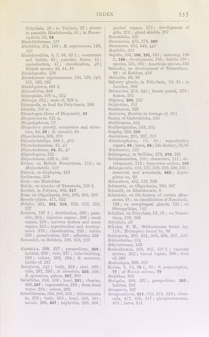 Polyclads, 29 ; in Trielads, 37 ; absent in parasitic Rliabdocoela, 45 ; in Temno- cephala, 53, 54 Rhabditiformae, 137 Rhabditis, 15Jh 160 ; R. nigrovenosa, 140, 155 Rhabdocoelida, 4, 7, 36, 42 f. ; occurrence and habits, 43 ; parasitic forms, 44 ; reproduction, 47; classification, ; British species, 43, 44, 49 Rhabdogaster, 158 Rhubdonema nigrovenosum, 134, 136, 140, 151, 160, 161 Rhabdopleura, 461 f. Rh inodrilns, 348 ltliiuopidae, 220 n., 224 Rhinops., 224 i male of, 223 n. Rhizopoda, as food for Polycliaeta, 296 Rhizota, 220 n. Rhombogen (form of Dicyemid), 93 Rhopalonaria, 521 n. Rhopalophorus, 73 Rhopalwra giardii, occurrence and struc- ture, 94, 95 ; R. intoshii, 94 Rhynchelmis, 365, 370 Rhyneliobdellae, 396 f., 405 Rhyncliodemidae, 35, 43 Ithynchodemus, 34, 35, 43 Rhynchopora, 531 Rliynchozoon, 529 n., 531 Riches, on British Nemertinea, 110 ; on j\falacobdella, 119 Rietsch, on Gephyrea, 443 Rock worm, 319 Rods—see Rhabdites Rohde, on muscles of Nematoda, 128 f. Rootlet, in Polyzoa, 485, 517 Rosa, ou Oligocliaeta, 364, 380, 385, 390 Rosette-plates, 471, 522 Rotifer, 201, 202, 210, 216, 222, 226, 227 Rotifera, 197 f. ; distribution, 200 ; para- sitic, 204 ; digestive organs , 209 ; renal organs, 213 ; nervous system and sense organs, 215 ; reproduction and develop- ment, 216 ; classification, 220 ; habits 226 ; preservation, 228 ; affinities, 229 Rousselet, ou Rotifers, 198, 216, 228 Sabella, 299, 337; parapodium, 265 ; habitat, 286 ; tube, 287 ; tube-building, 288; colour, 293, 294; S. saxicava, habits of, 287 Sabellaria, 341 ; body, 259 ; cirri, 265 ; tube, 287, 290 ; S. alveolatu, 259, 300 ; S. spinulosa, paleae, 267, 300 Sabellidae, 258, 336 ; head, 261 ; chaetae, 266, 267 ; regeneration, 283 ; from fresh water, 284 ; colour, 292 Sabelliformia, 258, 306, 336 ; chlorocruorin in, 252 ; body, 259 ; head, 260, 261; uncini, 266, 267 ; nephridia, 269, 306 ; genital organs, 273 ; development of gills, 275 ; gland shields, 2S7 Saccobdella, 226 Saeconereis, 275,. 276, 280 Saccosomci, 434, 440, 443 Sagitella, 321 Sagitta, ISO, 186, 191, 534; anatomy, 186 f., 188 ; development, 189 ; habits, 190 ; species, 191,193 ; American species, 534 Salensky, on development of Nemertinea, 99 ; of Rotifers, 218 Salinella, 93, 96 Salivary glands, in Polyclads, 10, 24 ; in Leeches, 396 Salmacina, 273, 341 ', brood-pouch, 276 ; fission, 281 Salpina, 200, 225 Salpinidae, 225 Sandmason, 328 Saxicava, Eulalia in borings of, 314 Scales, of Gastrotricha, 233 Scalibregma, 334 Scalibregmidae, 25S, 334 Scapha, 259, 330 Scaridium, 201, 207, 225 Schistocephaliis, 75, 91 ; reproductive organs, 86 ; larva, 84; life-history, 78,85 Schizocerca, 225 Schizogamy, in Syllidae, 278, 279, 281 Schizonemertea, 109; characters, 111 ; de- velopment, 113; transverse section, 103 Schizoporella, 518, 527, 528, 529, 530, 531 ; zooecium and avicularia, 482 ; Lepto- plana on, 22 Schizotheca, 482, 518, 529 Sclimarda, on Oligocliaeta, 366, 387 Schmidt, on Rhabdocoels, 6 Schneider, on life-history of certain Meso- stoma, 48 ; on classification of Nematoda, 129 ; on oesophageal glands, 131 ; on Strongylidae, 142 Schultze, on Polyclads, 13, 26 ; on Nemer- tinea, 108, 109 Schvltzia, 50 Schulze, F. E., Slichostemma found by, 118 ; Trichoplax found by, 96 Scirtopoda, 200, 201, 203, 206, 207, 223 Sclerocheilus, 334 Sclerostomum, 163 Scoleciformia, 258, 305, 331 f. ; vascular system, 252; buccal region, 269 ; food of, 296 Scolecolepis, 299, 322 Scolex, 5, 74, 75 f., S9 ; S. polymorphic, 77 ; of Taenia solium, 79 Scolithus, 302 Scologdos, 299, 321 ; parapodium, 265 ; habitat, 286 Scruparia, 527 Scrwpocellaria, 517, 5IS, 519, 526 ; vibra- cula, 477, 485, 517 ; phosphorescence, 478 ; larva, 511