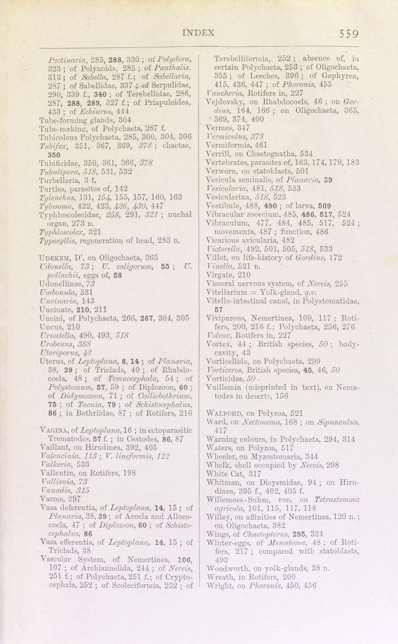 Psclinaria, 285, 288, 330 ; oi' Polydora, 323 ; of Polynoids, 285 ; of Panthalis, 313; of Sabella, 287 f.; of Sabellaria, 287 ; of Sabellidae, 337 ; of Serpulidae, 290, 339 f., 340 ; of Terebellidae, 286, 287, 288, 289, 327 f.; of Priapuloidea, 433 ; of Echvwrws, 444 Tube-forming glands, 304 Tube-making, of Polychaeta, 287 f. Tubicolous Polychaeta, 285, 300, 304, 306 Tubifex, 351, 367, 369, 37S: cliaetae, 350 Tnbiflcidae, 350, 361, 366, 37S Tubulipora, 51S, 531, 532 Turbellaria, 3 f. Turtles, parasites of, 142 Tylenchus, 131, 154, 155, 157, 160, 163 Tylosoma, 422, 423, 426, 430, 447 Typhloscolecidae, 258, 291, 321 ; nuchal organ, 273 n. Typliloscolex, 321 Typosyllis, regeneration of head, 283 n. Udekeji, D\ on Oligocliaeta, 365 Udonelta, 73; U. caligorum, 55 ; U. pollachii, eggs of, 58 Udonellinae, 73 Umbonula, 531 Uncinaria, 143 Uncinate, 210, 211 Uncini, of Polychaeta, 266, 267, 304, 305 Uncus, 210 Urnatella, 490, 493, 5IS Urobenns, 3SS Uteriporus, 4'2 Uterus, of Leptoplana, 8, 14 ; of Planariu, 38, 39 ; of Triclads, 40 ; of Rhabdo- coela, 48 ; of Temnocepliala, 54 ; of Polystomum, 57, 59 ; of Diplozoon, 60 ; of Didymozoon, 71 ; of Calliobothrium, 75 ; of Taenia, 79 ; of Schistocephalus, 86 ; in Bothriidae, 87 ; of Rotifers, 216 Vagina, of Leptoplana, 16 ; in ectoparasite Trematodes, 57 f. ; in Cestodes, 86, 87 Vaillant, on Hirudinea, 392, 405 Valencinia, 113 ; V. linefonnis, 112 Valkeria, 533 Vallentin, on Rotifers, 198 Vallisnia, 73 Vanadis, 315 Varme, 297 Vasa deferentia, of Leptoplana, 14, 15 ; of Planaria, 38, 39 ; of Acoela and Alloeo- coela, 47 ; of Diplozoon, 60 ; of Schisto- cephalus, 86 Vasa efferentia, of Leptoplana, 14, 15 ; of Triclads, 38 Vascular System, of Nemertinea, 106, 107 ; of Archiannelida, 244 ; of Nereis, 251 f.; of Polychaeta, 251 f.; of C’rypto- cepliala, 252 ; of Scoleciformia, 252 ; of Terebelliformia, 252 ; absence of, in certain Polychaeta, 253 ; of Oligocliaeta, 355 ; of Leeches, 396 ; of Gephyrea, 415, 436, 447 ; of Phoronis, 455 Voucheria, Rotifers in, 227 Vejdovsky, on Rhabdocoels, 46 ; on Gor- dius, 164, 166 ; on Oligocliaeta, 365, 369, 374, 400 Vermes, 347 Vermicidus, 37S Verraiformia, 461 Verrill, on Chaetognatha, 534 Vertebrates, parasites of, 163,174,179, 183 Verworu, on statoblasts, 501 Vesicula seminalis, of Planaria, 39 Vesicularia, 481, 51S, 533 Vesicularina, 518, 523 Vestibule, 488, 490 ; of larva, 509 Vibracular zooecium, 485, 486, 517, 524 Vibraculum, 477, 484, 485, 517, 524 ; movements, 487 ; function, 486 Vicarious avicularia, 482 Victorella, 492, 501, 505, 51S, 533 Villot, on life-history of Gordius, 172 Vinella, 521 n. Virgate, 210 Visceral nervous system, of JVereis, 255 Vitellarium = Yolk-gland, q.v. Vitello-intestiual canal, in Polystomatidae, 57 Viviparous, Nemertinea, 109, 117 ; Roti- fers, 200, 216 f.; Polychaeta, 256, 276 Volvox, Rotifers in, 227 Vortex, 44 ; British species, 50 ; body- cavity, 43 Vorticellids, on Polychaeta, 299 Vorticeros, British species, 45, 46, 50 Vorticidae, 50 • Vuillemin (misprinted in text), on Nema- todes in desert?, 156 Walford, on Polyzoa, 521 Ward, on JVectonema, 168 ; on Sipunculus, 417 Warning colours, in Polychaeta, 294, 314 Waters, on Polyzoa, 517 Wheeler, on Myzostomaria, 344 Whelk, shell occupied by JVereis, 298 White Cat, 317 Whitman, on Dicyemidae, 94 ; on Hiru- dinea, 395 f., 402, 405 f. Willemoes-Sulim, von, on Telrastemma agricola, 101, 115, 117, 118 Willey, on affinities of Nemertinea, 120 n.; on Oligocliaeta, 382 Wings, of Chaetopterus, 295, 324 Winter-eggs, of Mesosloma, 48 ; of Roti- fers, 217 ; compared with statoblasts, 493 Woodworth, on yolk-glands, 38 n. Wreath, in Rotifers, 200 Wright, on Phoronis, 450, 456