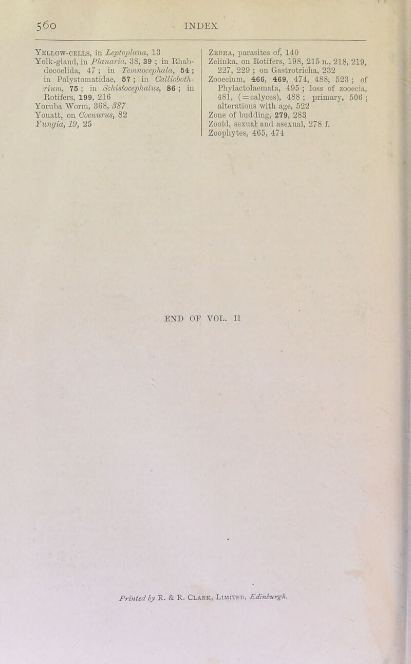 • I 560 INDEX Yellow-cells, in Leptoplana, 13 Yolk-gland, in Planuria, 38, 39 ; in Rliab- doooelida, 47 ; in Temnocephala, 54; in Polystomatidae, 57 ; in Gallioboth- rium, 75 ; in Schistocepikalus, 86 ; in Rotifers, 199, 216 Yoruba Worm, 368, 3S7 Yonatt, on Goenurus, 82 Yungia, 19, 25 Zebra, parasites of, 140 Zelinka, on Rotifers, 198, 215 n., 218, 219, 227, 229 ; on Gastrotricha, 232 Zooecium, 466, 469, 474, 488, 523 ; of Phylactolaemata, 495 ; loss of zooecia, 481, (=calyces), 488; primary, 506; alterations with age, 522 Zone of budding, 279, 283 Zooid, sexual- and asexual, 278 f. Zoophytes, 465, 474 END OP VOL. II Printed ly R. & R. Clark, Limited, Edinburgh.