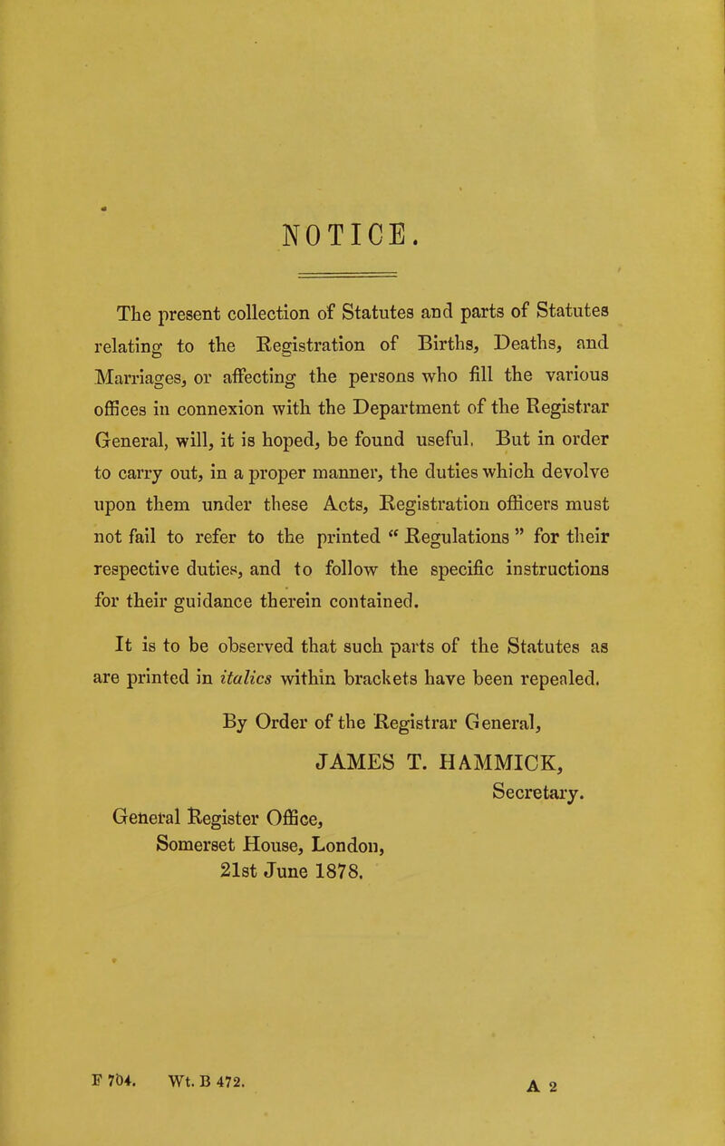 NOTICE. The present collection of Statutes and parts of Statutes relating to the Registration of Births, Deaths, and Marriages, or affecting the persons who fill the various offices iu connexion with the Department of the Registrar General, will, it is hoped, be found useful. But in order to carry out, in a proper manner, the duties which devolve upon them under these Acts, Registration officers must not fail to refer to the printed “ Regulations ” for their respective duties, and to follow the specific instructions for their guidance therein contained. It is to be observed that such parts of the Statutes as are printed in italics within brackets have been repealed. By Order of the Registrar General, JAMES T. HAMMICK, Secretary. General Register Office, Somerset House, London, 21st June 1878. F 704. Wt. B 472.