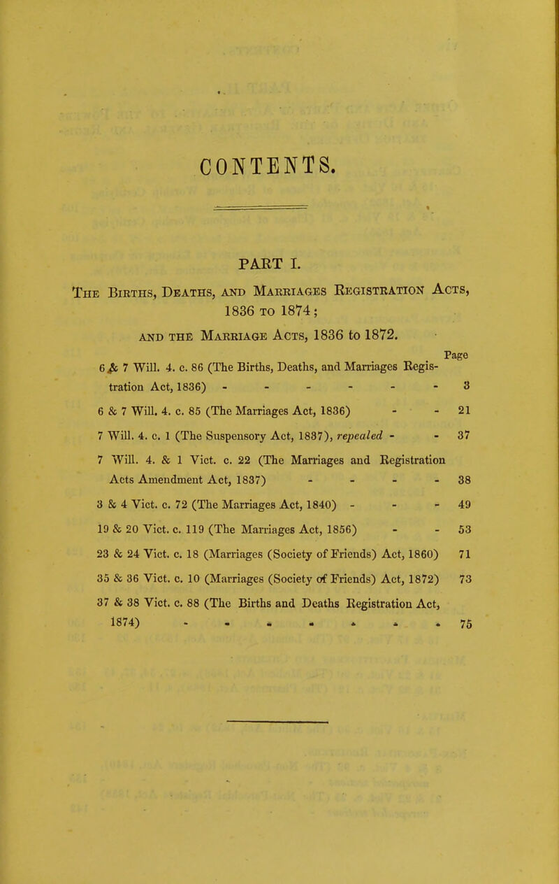 CONTENTS. PART I. The Births, Deaths, and Marriages Registration Acts, 1836 to 1874; and the Marriage Acts, 1836 to 1872. Page 6j& 7 Will. 4. c. 86 (The Births, Deaths, ancl Marriages Regis- tration Act, 1836) ------ 3 6 & 7 Will. 4. c. 85 (The Marriages Act, 1836) - - 21 7 Will. 4. c. 1 (The Suspensory Act, 1837), repealed - - 37 7 Will. 4. & 1 Viet. c. 22 (The Marriages and Registration Acts Amendment Act, 1837) - - - - 38 3 & 4 Viet. c. 72 (The Marriages Act, 1840) - - - 49 19 & 20 Viet. c. 119 (The Marriages Act, 1856) - - 53 23 & 24 Viet. c. 18 (Marriages (Society of Friends) Act, 1860) 71 35 & 36 Viet. c. 10 (Marriages (Society of Friends) Act, 1872) 73 37 & 38 Viet. c. 88 (The Births and Deaths Registration Act, 1874) 75