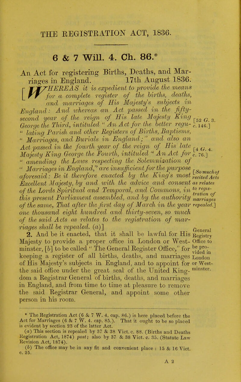 THE REGISTRATION ACT, 1836. 6 & 7 Will. 4. Ch. 86. * An Act for registering Births, Deaths, and Mar- riages in England. I7tli August 1836. r TjfZHEREA S it is expedient to provide the means rr for a complete register of the births, deaths, and marriages of His Majesty's subjects in England ■ And whereas an Act passed in the fifty - second year of the reign of His late Majesty King George the Third, intituled “ An Act for the better regu- “ lating Parish and other Registers of Births, Baptisms, “ Marriages, and Burials in England;and cdso an Act passed in the fourth year of the reign of His late Majesty King George the Fourth, intituled “ An Act for “ amending the Laivs respecting the Solemnization of “ Marriages in England,” are insufficient for the purpose aforesaid: Be it therefore enacted by the Kings most Excellent Majesty, by and with the advice and consent of the Lords Spiritual and Temporal, and Commons, in this present Parliament assembled, and by the authority of the same, That after the first day of March in the year one thousand eight hundred and thirty-seven, so much of the said Acts as relates to the registration of mar- riages shall be repealed, (a)] 2. And he it enacted, that it shall be lawful for His Majesty to provide a proper office in London or West- minster, [6] to be called “ The General Register Office,” for keeping a register of all births, deaths, and marriages of His Majesty’s subjects in England, and to appoint for the said office under the great seal of the United King- dom a Registrar General of births, deaths, and marriages in England, and from time to time at pleasure to remove the said Registrar General, and appoiut some other person in his room. [52 G. 3. c. 146.] [4 G. 4. c. 76.] [■So much of recited Acts as relates to regis- tration of marriages repealed.] General Registry Office to be pro- vided in London or West- minster. * The Registration Act (6 & 7 W. 4. cap. 86.) is here placed before the Act for Marriages (6 & 7 W. 4. cap. 85.). That it ought to be so placed is evident by section 23 of the latter Act. (а) This section is repealed by 37 & 38 Viet. c. 88. (Births and Deaths Registration Act, 1874) post; also by 37 & 38 Yict. c. 35. (Statute Law Revision Act, 1874). (б) The office may be in any fit and convenient place : 15 & 16 Yict. c. 25.