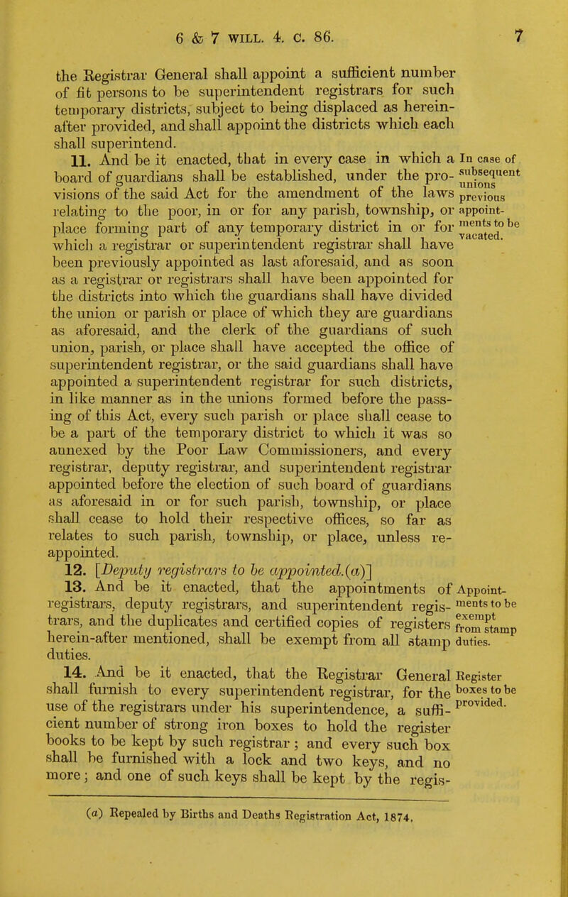 the Registrar General shall appoint a sufficient number of fit persons to be superintendent registrars for such temporary districts, subject to being displaced as.herein- after provided, and shall appoint the districts which each shall superintend. 11. And be it enacted, that in every case in which a in case of board of guardians shall be established, under the pro- visions of the said Act for the amendment of the laws previous relating to the poor, in or for any parish, township, or appoint- place forming part of any temporary district in or for ™ec“^°be which a registrar or superintendent registrar shall have been previously appointed as last aforesaid, and as soon as a registrar or registrars shall have been appointed for the districts into which the guardians shall have divided the union or parish or place of which they are guardians as aforesaid, and the clerk of the guardians of such union, parish, or place shall have accepted the office of superintendent registrar, or the said guardians shall have appointed a superintendent registrar for such districts, in like manner as in the unions formed before the pass- ing of this Act, every such parish or place shall cease to be a part of the temporary district to which it was so aunexed by the Poor Law Commissioners, and every registrar, deputy registrar, and superintendent registrar appointed before the election of such board of guardians as aforesaid in or for such parish, township, or place shall cease to hold their respective offices, so far as relates to such parish, township, or place, unless re- appointed. 12. [jDeputy registrars to be appointed.(«.)] 13. And be it enacted, that the appointments of Appoint- registrars, deputy registrars, and superintendent regis- ments t0 be tears, and the duplicates and certified copies of registers froTstamp herein-after mentioned, shall be exempt from all stamp duties, duties. 14. And be it enacted, that the Registrar General Register shall furnish to every superintendent registrar, for the boxe.s t0 be use of the registrars under his superintendence, a suffi- provided- cient number of strong iron boxes to hold the register books to be kept by such registrar ; and every such box shall be furnished with a lock and two keys, and no more ; and one of such keys shall be kept by the regis-