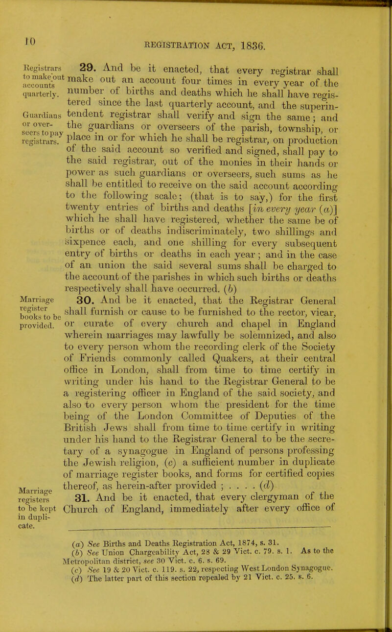 REGISTRATION ACT, 183G. Guardians or over- seers to pay registrars. Registrars 29. And be it enacted, that every registrar shall iwcount8°Ut ma^f 0U^.an. :lccouut four times in every year of the quarterly, uumboi. ol biiths and deaths which he shall have regis- tered since the last quarterly account, and the superin- tendent registrar shall verify and sign the same; and the guardians or overseers ol the parish, township, or place in or for which he shall be registrar, on production of the said account so verified and signed, shall pay to the said registrar, out of the monies in their hands or power as such guardians or overseers, such sums as lie shall be entitled to receive on the said account according to the following scale; (that is to say,) for the first twenty entries of births and deaths [in every year (a,)] which he shall have registered, whether the same be of births or of deaths indiscriminately, two shillings and sixpence each, and one shilling for every subsequent entry of births or deaths in each year; and in the case of an union the said several sums shall be charged to the account of the parishes in which such births or deaths respectively shall have occurred. (6) 30. And be it enacted, that the Registrar General shall furnish or cause to be furnished to the rector, vicar, or curate of every church and chapel in England wherein marriages may lawfully be solemnized, and also to every person whom the recording clerk of the Society of Friends commonly called Quakers, at their central ofiice in London, shall from time to time certify in writing under his hand to the Registrar General to be a registering officer in England of the said society, and also to every person whom the president for the time being of the London Committee of Deputies of the British Jews shall from time to time certify in writing under his hand to the Registrar General to be the secre- tary of a synagogue in England of persons professing the Jewish religion, (c) a sufficient number in duplicate of marriage register books, and forms for certified copies Ma. j thereof, as herein-after provided ; . . . . (d) register^ 31. And be it enacted, that every clergyman of the to be kept Church of England, immediately after every office of in dupli- cate. — Marriage register books to be provided. (а) See Births and Deaths Registration Act, 1874, s. 31. (б) See Union Changeability Act, 28 & 29 Viet. c. 79. s. 1. As to the Metropolitan district, see 30 Viet. c. 6. s. 69. (e) See 19 & 20 Viet. c. 119. s. 22, respecting West London Synagogue. ((/) The latter part of this section repealed by 21 Viet. c. 25. s. 6.