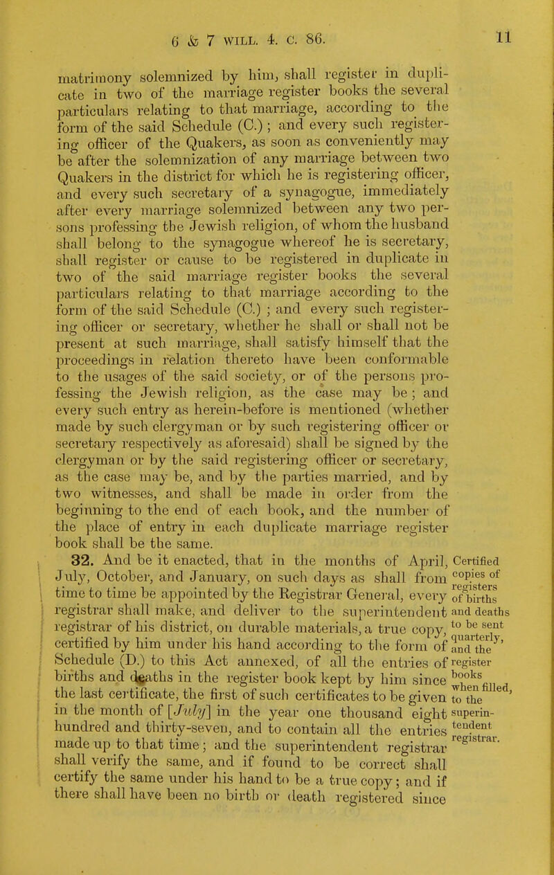 matrimony solemnized by him, shall register in dupli- cate in two of the marriage register books the several particulars relating to that marriage, according to the form of the said Schedule (C.) ; and every such register- ing officer of the Quakers, as soon as conveniently may be after the solemnization of any marriage between two Quakers in the district for which he is registering officer, and every such secretary ol a synagogue, immediately after every marriage solemnized between any two per- sons professing the Jewish religion, of whom the husband shall belong to the synagogue whereof he is secretary, shall register or cause to be registered in duplicate in two of the said marriage register books the several particulars relating to that marriage according to the form of the said Schedule (C.) ; and every such register- ing officer or secretary, whether he shall or shall not be present at such marriage, shall satisfy himself that the proceedings in relation thereto have been conformable to the usages of the said society, or of the persons pro- fessing the Jewish religion, as the case may be ; and every such entry as herein-before is mentioned (whether made by such clergyman or by such registering officer or secretary respectively as aforesaid) shall be signed by the clergyman or by the said registering officer or secretary, as the case may be, and by the parties married, and by two witnesses, and shall be made in order from the beginning to the end of each book, and the number of the place of entry in each duplicate marriage register book shall be the same. 32. And be it enacted, that in the months of April, Certified July, October, and January, on such days as shall from C0P.ies of time to time be appointed by the Registrar General, every onfirths registrar shall make, and deliver to the superintendent and deaths registrar of his district, on durable materials, a true copy,to be se.ut certified by him under his hand according to the form of and the3 ’ Schedule (D.) to this Act annexed, of all the entries of register births and <%aths in the register book kept by him since b°oks the last certificate, the first of such certificates to be given to the 6 ’ in the month of [July] in the year one thousand eight superin- hundred and thirty-seven, and to contain all the entries Jeufent made up to that time; and the superintendent registrar reglstiai' shall verify the same, and if found to be correct shall certify the same under his hand to be a true copy; and if there shall have been no birth or death registered since