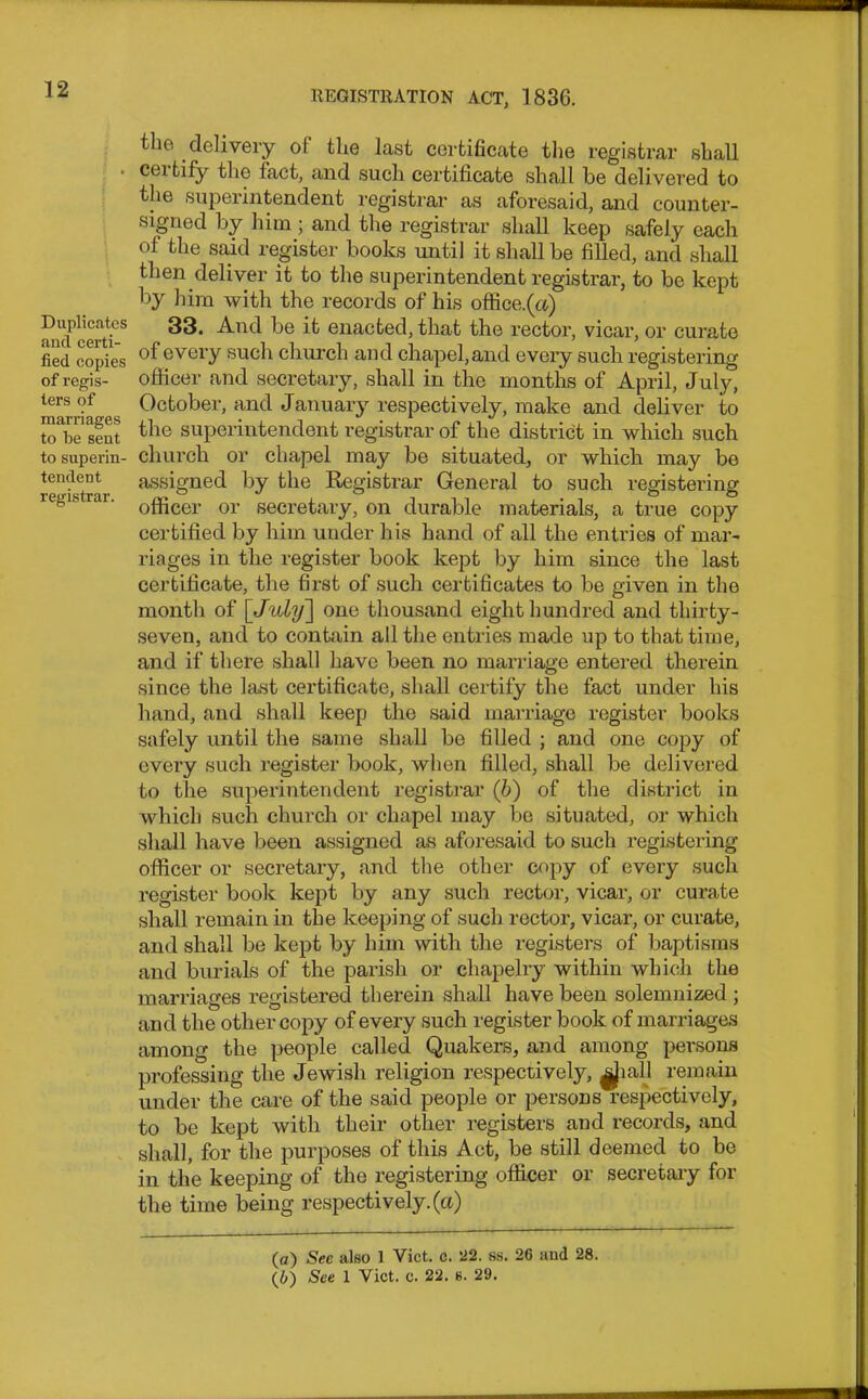 Duplicates and certi- fied copies of regis- ters of marriages to fie sent to superin- tendent registrar. the delivery of the last certificate the registrar shall ceitify the fact, and such certificate shall be delivered to the superintendent registrar as aforesaid, and counter- signed by him ; and the registrar shall keep safely each of the said register books until it shall be filled, and shall then deliver it to the superintendent registrar, to be kept by him with the records of his office, (ct) 33. And be it enacted, that the rector, vicar, or curate of every such church and chapel, and every such registering officer and secretary, shall in the months of April, July, October, and January respectively, make and deliver to the superintendent registrar of the district in which such church or chapel may be situated, or which may be assigned by the Registrar General to such registering officer or secretary, on durable materials, a true copy certified by him under his hand of all the entries of mar- riages in the register book kept by him since the last certificate, the first of such certificates to be given in the month of [July~\ one thousand eight hundred and thirty- seven, and to contain all the entries made up to that time, and if there shall have been no marriage entered therein since the last certificate, shall certify the fact under his hand, and shall keep the said marriage register books safely until the same shall be filled ; and one copy of every such register book, when filled, shall be delivered to the superintendent registrar (b) of the district in which such church or chapel may be situated, or which shall have been assigned as aforesaid to such registering officer or secretary, and the other copy of every such register book kept by any such rector, vicar, or curate shall remain in the keeping of such rector, vicar, or curate, and shall be kept by him with the registers of baptisms and burials of the parish or chapelry within which the marriages registered therein shall have been solemnized ; and the other copy of every such register book of marriages among the people called Quakers, and among persons professing the Jewish religion respectively, ^JiaTl remain under the care of the said people or persons respectively, to be kept with their other registers and records, and shall, for the purposes of this Act, be still deemed to be in the keeping of the registering officer or secretary for the time being respectively, (a)