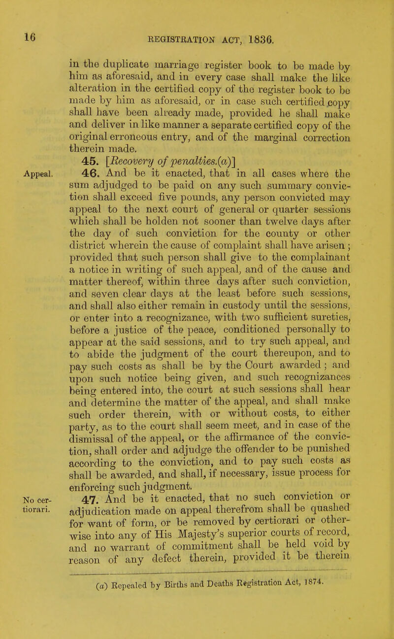 Appeal. No cer- tiorari. in the duplicate marriage register book to be made by him as aforesaid, and in every case shall make the like alteration in the certified copy of the register book to be made by him as aforesaid, or in case such certified copy shall have been already made, provided he shall make and deliver in like manner a separate certified copy of the original erroneous entry, and of the marginal correction therein made. 45. [.Recovery of penalties.{a)\ 46. And be it enacted, that in all cases where the sum adjudged to be paid on any such summary convic- tion shall exceed five poimds, any person convicted may appeal to the next court of general or quarter sessions which shall be holden not sooner than twelve days after the day of such conviction for the county or other district wherein the cause of complaint shall have arisen ; provided that such person shall give to the complainant a notice in writing of such appeal, and of the cause and matter thereof, within three days after such conviction, and seven clear days at the least before such sessions, and shall also either remain in custody until the sessions, or enter into a recognizance, with two sufficient sureties, before a justice of the peace, conditioned personally to appear at the said sessions, and to try such appeal, and to abide the judgment of the court thereupon, and to pay such costs as shall be by the Court awarded ; and upon such notice being given, and such recognizances being entered into, the court at such sessions shall hear and determine the matter of the appeal, and shall make such order therein, with or without costs, to either party, as to the court shall seem meet, and in case of the dismissal of the appeal, or the affirmance of the convic- tion, shall order and adjudge the offender to be punished according to the conviction, and to pay such costs as shall be awarded, and shall, if necessary, issue process for enforcing such judgment. 47. And be it enacted, that no such conviction or adjudication made on appeal therefrom shall be quashed for want of form, or be removed by certiorari or other- wise into any of His Majesty’s superior courts of record, and no warrant of commitment shall be held void by reason of any defect therein, provided it be therein