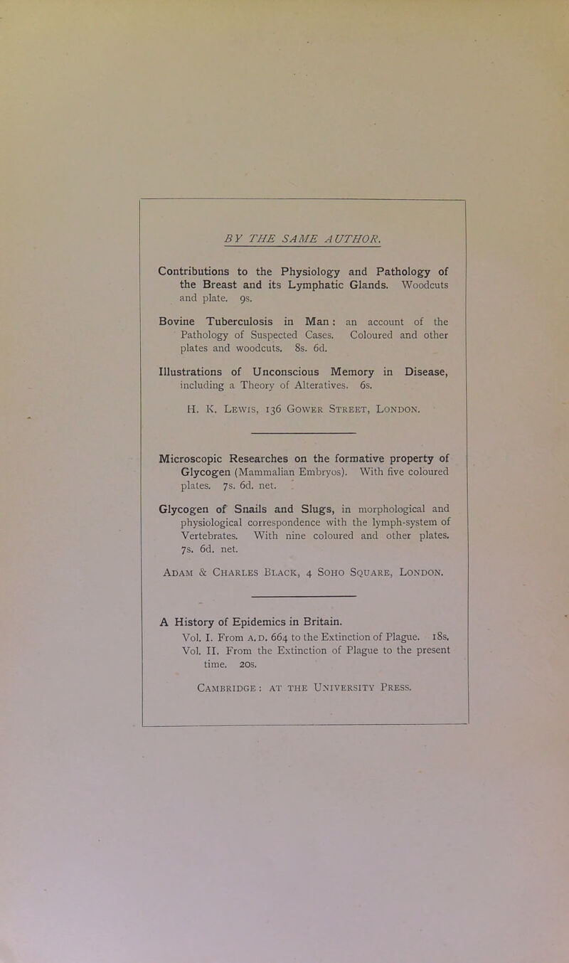 BY THE SAME AUTHOR. Contributions to the Physiology and Pathology of the Breast and its Lymphatic Glands. Woodcuts and plate. 9s. Bovine Tuberculosis in Man: an account of the Pathology of Suspected Cases. Coloured and other plates and woodcuts. 8s. 6d. Illustrations of Unconscious Memory in Disease, including a Theory of Alteratives. 6s. H. K. Lewis, 136 Gower Street, London. Microscopic Researches on the formative property of Glycogen (Mammalian Embryos). With five coloured plates. 7s. 6d. net. Glycogen of Snails and Slugs, in morphological and physiological correspondence with the lymph-system of Vertebrates. With nine coloured and other plates. 7s. 6d. net. Adam & Charles Black, 4 Soho Square, London. A History of Epidemics in Britain. Vol. I. From a. d. 664 to the Extinction of Plague. 18s. Vol. II. From the Extinction of Plague to the present time. 20s. Cambridge : at the University Press.