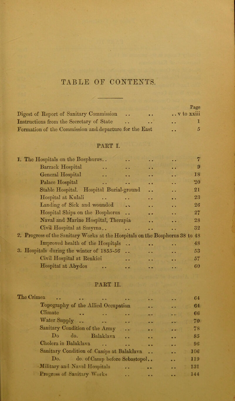 TABLE OF CONTENTS. Digest of Report of Sanitary Commission Instructions from tlie Secretary of State Formation of the Commission and departure for the East PART I. 1. The Hospitals on the Bosphorus. . .. .. .. 7 Barrack Hospital .. . . . . .. 9 General Hospital . . .. .. . . 18 Palace Hospital . . .. .. .. ^0 Stable Hospital. Hospital Burial-ground .. .. 21 Hospital at Kulali . . . . .. .. 23 * Landing of Sick and wounded .. 26 Hospital Ships on the Bosphorus .. .. .. 27 Naval and Marine Hospital, Therapia .. .. 28 Civil Hospital at Smyrna.. .. .. .. 32 2. Progress of the Sanitary Works at the Hospitals on the Bosphorus 38 to 48 Improved health of the Hospitals ... .. . . 48 3. Hospitals during the winter of 1855-56 .. .. .. 53 Civil Hospital at Renkioi .. .. .. 57 Hospital at Abydos .. .. .. .. 60 . v to xxiii 1 5 PART II. The Crimea .. .. . . .. .. .. 6 4 Topography of the Allied Occupation .. .. 64 Climate .. .. .. .. .. 66 Water Supply .. .. . . .. .. 70 Sanitary Condition of the Army .. .. .. 78 Do do. Balaklava .. .. .. 85 Cholera in Balaklava .. .. .. .. 96 Sanitary Condition of Camps at Balaklava .. .. 106 Do. do. of Camp before Sebastopol.. .. 119 Military and Naval Hospitals .. .. .. 131 Progress of Sanitary Works .. .. .. 144