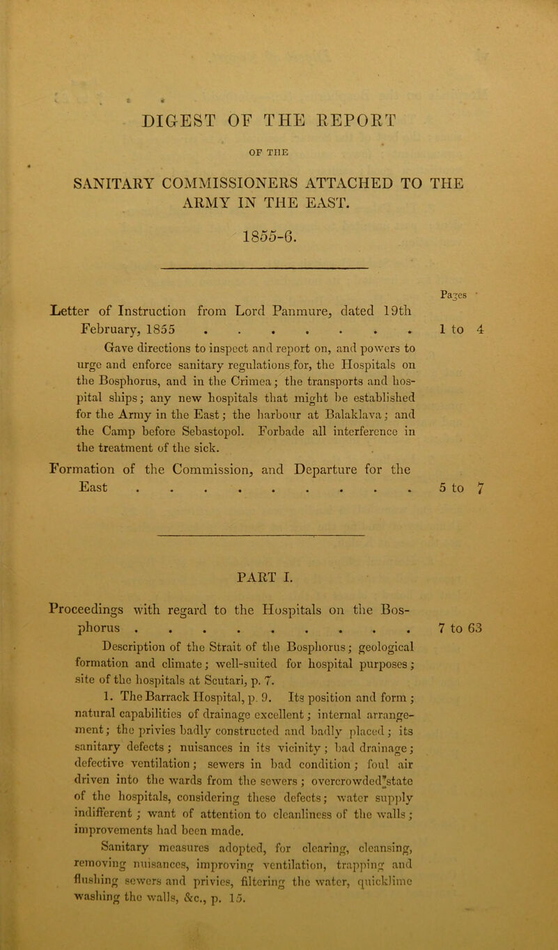 DIGEST OF THE REPORT OF THE SANITARY COMMISSIONERS ATTACHED TO THE ARMY IN THE EAST. 1855-6. Pajes • Letter of Instruction from Lord Panmure, dated 19th February, 1855 . 1 to 4 Gave directions to inspect and report on, and powers to urge and enforce sanitary regulations for, the Hospitals on the Bosphorus, and in the Crimea; the transports and hos- pital ships; any new hospitals that might he established for the Army in the East; the harbour at Balaklava; and the Camp before Sebastopol. Forbade all interference in the treatment of the sick. Formation of the Commission, and Departure for the East . . . . . . . . . 5 to 7 PART I. Proceedings with regard to the Hospitals on the Bos- phorus 7 to 63 Description of the Strait of the Bosphorus; geological formation and climate; well-suited for hospital purposes ; site of the hospitals at Scutari, p. 7. 1. The Barrack Hospital, p. 9. Its position and form ; natural capabilities of drainage excellent; internal arrange- ment; the privies badly constructed and badly placed; its sanitary defects ; nuisances in its vicinity ; bad drainage; defective ventilation; sewers in bad condition; foul air driven into the wards from the sewers; ovcrcrowdedstate of the hospitals, considering these defects; water supply indifferent ; want of attention to cleanliness of the walls; improvements had been made. Sanitary measures adopted, for clearing, cleansing, removing nuisances, improving ventilation, trapping and flushing sewers and privies, filtering the water, quicklime washing the walls, &c., p. 15.