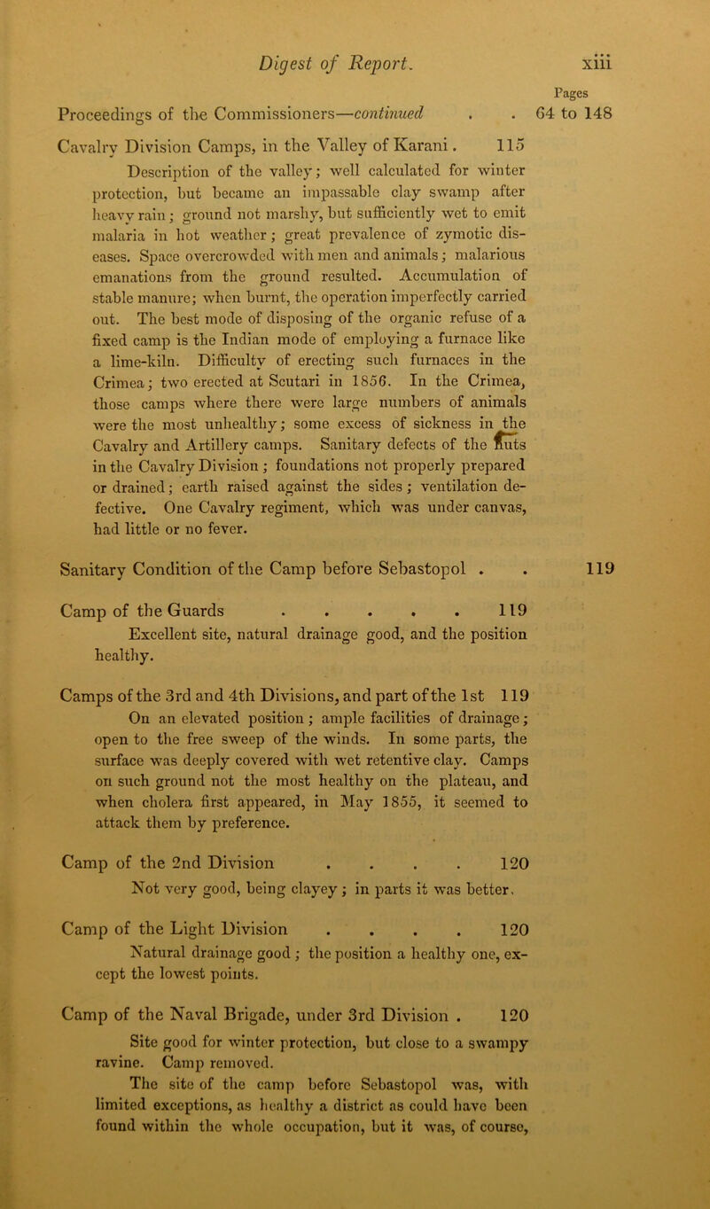 Proceedings of the Commissioners—continued Cavalry Division Camps, in the Valley of Karani. 115 Description of the valley; well calculated for winter protection, but became an impassable clay swamp after heavy rain; ground not marshy, but sufficiently wet to emit malaria in hot weather; great prevalence of zymotic dis- eases. Space overcrowded with men and animals; malarious emanations from the ground resulted. Accumulation of stable manure; when burnt, the operation imperfectly carried out. The best mode of disposing of the organic refuse of a fixed camp is the Indian mode of employing a furnace like a lime-kiln. Difficulty of erecting such furnaces in the Crimea; two erected at Scutari in 1856. In the Crimea, those camps where there were large numbers of animals were the most unhealthy; some excess of sickness in the Cavalry and Artillery camps. Sanitary defects of the £uts in the Cavalry Division ; foundations not properly prepared or drained; earth raised against the sides; ventilation de- fective. One Cavalry regiment, which was under canvas, had little or no fever. Sanitary Condition of the Camp before Sebastopol . Camp of the Guards . . . . . 119 Excellent site, natural drainage good, and the position healthy. Camps of the 3rd and 4th Divisions, and part of the 1st 119 On an elevated position ; ample facilities of drainage; open to the free sweep of the winds. In some parts, the surface was deeply covered with wet retentive clay. Camps on such ground not the most healthy on the plateau, and when cholera first appeared, in May 3 855, it seemed to attack them by preference. Camp of the 2nd Division . . . . 120 Not very good, being clayey; in parts it was better. Camp of the Light Division . . . . 120 Natural drainage good ; the position a healthy one, ex- cept the lowest points. Camp of the Naval Brigade, under 3rd Division . 120 Site good for winter protection, but close to a swampy ravine. Camp removed. The site of the camp before Sebastopol was, with limited exceptions, as healthy a district as could have been found within the whole occupation, but it was, of course, Pages G4 to 148 119