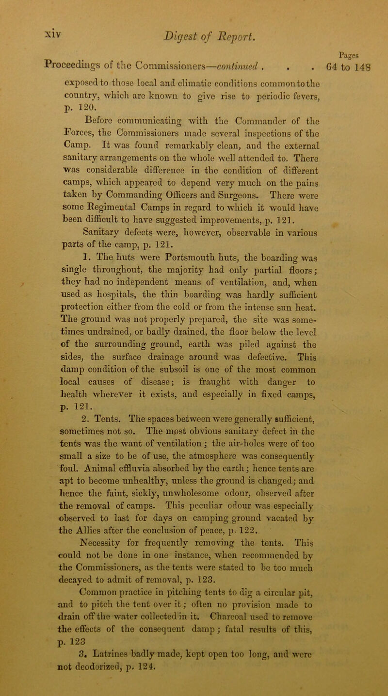 Pages Proceedings of the Commissioners—continued . . . G4 to 148 exposed to those local and climatic conditions commontotlie country, which arc known to give rise to periodic fevers, p. 120. Before communicating with the Commander of the Forces, the Commissioners made several inspections of the Camp. It was found remarkably clean, and the external sanitary arrangements on the whole well attended to. There was considerable difference in the condition of different camps, which appeared to depend very much on the pains taken by Commanding Officers and Surgeons. There were some Regimental Camps in regard to which it would have been difficult to have suggested improvements, p. 121. Sanitary defects were, however, observable in various parts of the camp, p. 121. 1. The huts were Portsmouth huts, the boarding was single throughout, the majority had only partial floors; they had no independent means of ventilation, and, when used as hospitals, the thin boarding was hardly sufficient protection either from the cold or from the intense sun heat. The ground was not properly prepared, the site was some- times undrained, or badly drained, the floor below the level of the surrounding ground, earth was piled against the sides, the surface drainage around was defective. This damp condition of the subsoil is one of the most common local causes of disease; is fraught with danger to health wherever it exists, and especially in fixed camps, p. 121. 2. Tents. The spaces between were generally sufficient, sometimes not so. The most obvious sanitary defect in the tents was the want of ventilation ; the air-holes were of too small a size to be of use, the atmosphere was consequently foul. Animal effluvia absorbed by the earth; hence tents are apt to become unhealthy, unless the ground is changed; and hence the faint, sickly, unwholesome odour, observed after the removal of camps. This peculiar odour was especially observed to last for days on camping ground vacated by the Allies after the conclusion of peace, p. 122. Necessity for frequently removing the tents. This could not be done in one instance, when recommended by the Commissioners, as the tents were stated to be too much decayed to admit of removal, p. 123. Common practice in pitching tents to dig a circular pit, and to pitch the tent over it; often no provision made to drain off the water collected in it. Charcoal used to remove the effects of the consequent damp; fatal results of this, p. 123 3. Latrines badly made, kept open too long, and were not deodorized, p. 124.