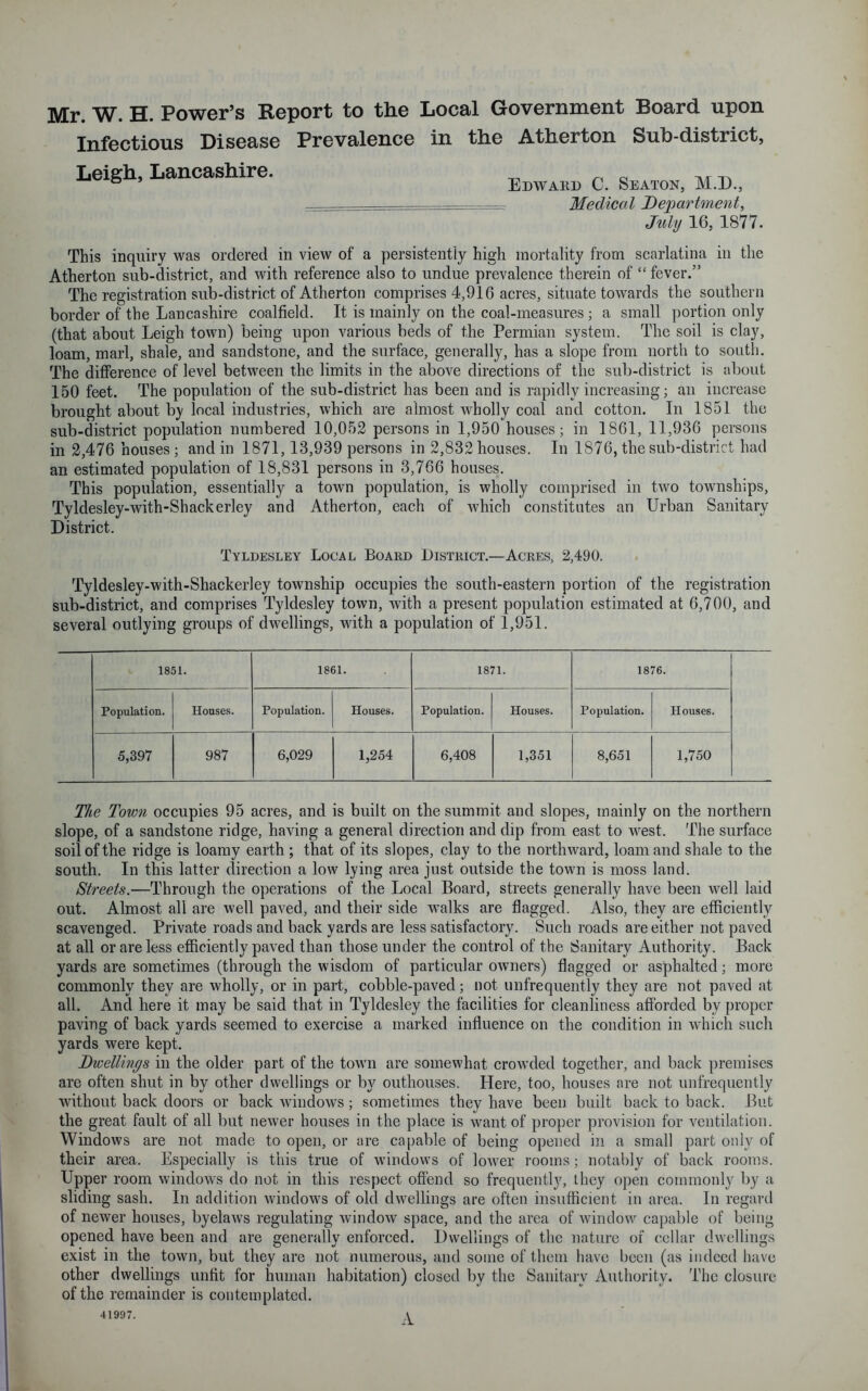 Mr. W. H. Power’s Report to the Local Government Board upon Infectious Disease Prevalence in the Atherton Sub-district, Edward C. Seaton, M.D., Medical Department, July 16, 1877. This inquiry was ordered in view of a persistently high mortality from scarlatina in the Atherton sub-district, and with reference also to undue prevalence therein of “ fever.” The registration sub-district of Atherton comprises 4,916 acres, situate towards the southern border of the Lancashire coalfield. It is mainly on the coal-measures; a small portion only (that about Leigh town) being upon various beds of the Permian system. The soil is clay, loam, marl, shale, and sandstone, and the surface, generally, has a slope from north to south. The difference of level between the limits in the above directions of the sub-district is about 150 feet. The population of the sub-district has been and is rapidly increasing; an increase brought about by local industries, which are almost wholly coal and cotton. In 1851 the sub-district population numbered 10,052 persons in 1,950 houses; in 1861, 11,936 persons in 2,476 houses; and in 1871,13,939 persons in 2,832 houses. In 1876, the sub-district had an estimated population of 18,831 persons in 3,766 houses. This population, essentially a town population, is wholly comprised in two townships, Tyldesley-with-Shackerley and Atherton, each of which constitutes an Urban Sanitary District. Tyldesley Local Board District.—Acres, 2,490. Tyldesley-with-Shackerley township occupies the south-eastern portion of the registration sub-district, and comprises Tyldesley town, with a present population estimated at 6,700, and several outlying groups of dwellings, with a population of 1,951. 1851. 1861. 1871. 1876. Population. Houses. Population. Houses. Population. Houses. Population. Houses. 5,397 987 6,029 1,254 6,408 1,351 8,651 1,750 Leigh, Lancashire. The Town occupies 95 acres, and is built on the summit and slopes, mainly on the northern slope, of a sandstone ridge, having a general direction and dip from east to west. The surface soil of the ridge is loamy earth ; that of its slopes, clay to the northward, loam and shale to the south. In this latter direction a low lying area just outside the town is moss land. Streets.—Through the operations of the Local Board, streets generally have been well laid out. Almost all are well paved, and their side walks are flagged. Also, they are efficiently scavenged. Private roads and back yards are less satisfactory. Such roads are either not paved at all or are less efficiently paved than those under the control of the Sanitary Authority. Back yards are sometimes (through the wisdom of particular owners) flagged or asphalted; more commonly they are wholly, or in part, cobble-paved; not unfrequently they are not paved at all. And here it may be said that in Tyldesley the facilities for cleanliness afforded by proper paving of back yards seemed to exercise a marked influence on the condition in which such yards were kept. Dwellings in the older part of the town are somewhat crowded together, and back premises are often shut in by other dwellings or by outhouses. Here, too, houses are not unfrequently without back doors or back windows; sometimes they have been built back to back. But the great fault of all but newer houses in the place is want of proper provision for ventilation. Windows are not made to open, or are capable of being opened in a small part only of their area. Especially is this true of windows of lower rooms; notably of back rooms. Upper room windows do not in this respect offend so frequently, they open commonly by a sliding sash. In addition windows of old dwellings are often insufficient in area. In regard of newer houses, byelaws regulating window space, and the area of window capable of being opened have been and are generally enforced. Dwellings of the nature of cellar dwellings exist in the town, but they are not numerous, and some of them have been (as indeed have other dwellings unfit for human habitation) closed by the Sanitary Authority. The closure of the remainder is contemplated. 41997. A