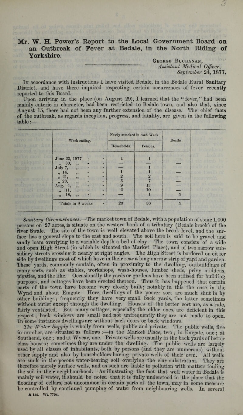 an Outbreak of Fever at Bedale, in the North Riding of Yorkshire. George Buchanan, ^ Assistant Medical Officer, September 24, 1877. In accordance with instructions I have visited Bedale, in the Bedale Bural Sanitary District, and have there inquired respecting certain occurrences of fever reeently reported to this Board. Upon arriving in the place (on August 29), I learned that the “ fever,” had been mainly enteric in character, had been restrieted to Bedale town, and also that, since August 15, there had not been any further extension of the disease. The chief facts of the outbreak, as regards inception, progress, and fatality, are given in the following table:— Week ending. Newly attacked in each Week. Deaths. Households. Persons. June 23, 1877 - 1 1 „ 30, - — July 7, >> - — 1 — „ 14, - 1 1 — » 21, - 2 2 „ 28, - 5 7 Aug. 4, M - 9 13 — „ lb 55 - 2 10 — „ 18, 55 • — 1 5 Totals in 9 weeks - 20 36 5 Sanitary Circumstances.—The market town of Bedale, with a population of some 1,000 persons on 27 acres, is situate on the western bank of a tributary (Bedale brook) of the river Swale. The site of the town is well elevated above the brook level, and the sur- face has a general slope to the east and south. The soil here is said to be gravel and sandy loam overlying to a variable depth a bed of clay. The town consists of a wide and open High Street (in which is situated the Market Place), and of two narrow sub- sidiary streets crossing it nearly at right angles. The High Street is bordered on either side by dwellings most of which have in their rear a long narrow strip of yard and garden. These yards, commonly contain, often in proximity to the dwelling, outbuildings of many sorts, such as stables, workshops, wash-houses, lumber sheds, privy middens, pigsties, and the like. Oceasionally the yards or gardens have been utilised for building purposes, and cottages have been erected thereon. Thus it has happened that certain parts of the town have become very elosely built; notably in this the case in the Wynd and about Emgate. Here, dwellings of the poorer sort are much shut in by other buildings; frequently they have very small back yards, the latter sometimes without outlet except through the dwelling. Houses of the better sort are, as a rule, fairly ventilated. But many cottages, especially the older ones, are deficient in this respect; back windows are small and not unfrequently they are not made to open. In some instances dwellings are without back doors or back windows. The Water Supply is wholly from wells, public and private. The public wells, five in number, are situated as follows :—in the Market Place, two ; in Emgate, one ; at Southend, one ; and at Wycar, one. Private wells are usually in the back yards of better elass houses; sometimes they are under the dwelling. The public wells are largely used by all elasses of inhabitants, both by persons (and they are numerous) without other supply and also by householders having private wells of their own. All wells are sunk in the porous water-bearing soil overlying the clay substratum. They are therefore merely surface wells, and as such are liable to pollution with matters fouling the soil in their neighbourhood. As illustrating the fact that well water in Bedale is mainly soil water, it should be noted that it is fully understood in the place that the flooding of cellars, not uncommon in certain parts of the town, may in some measure be controlled by continued pumping of water from neighbouring wells. In several