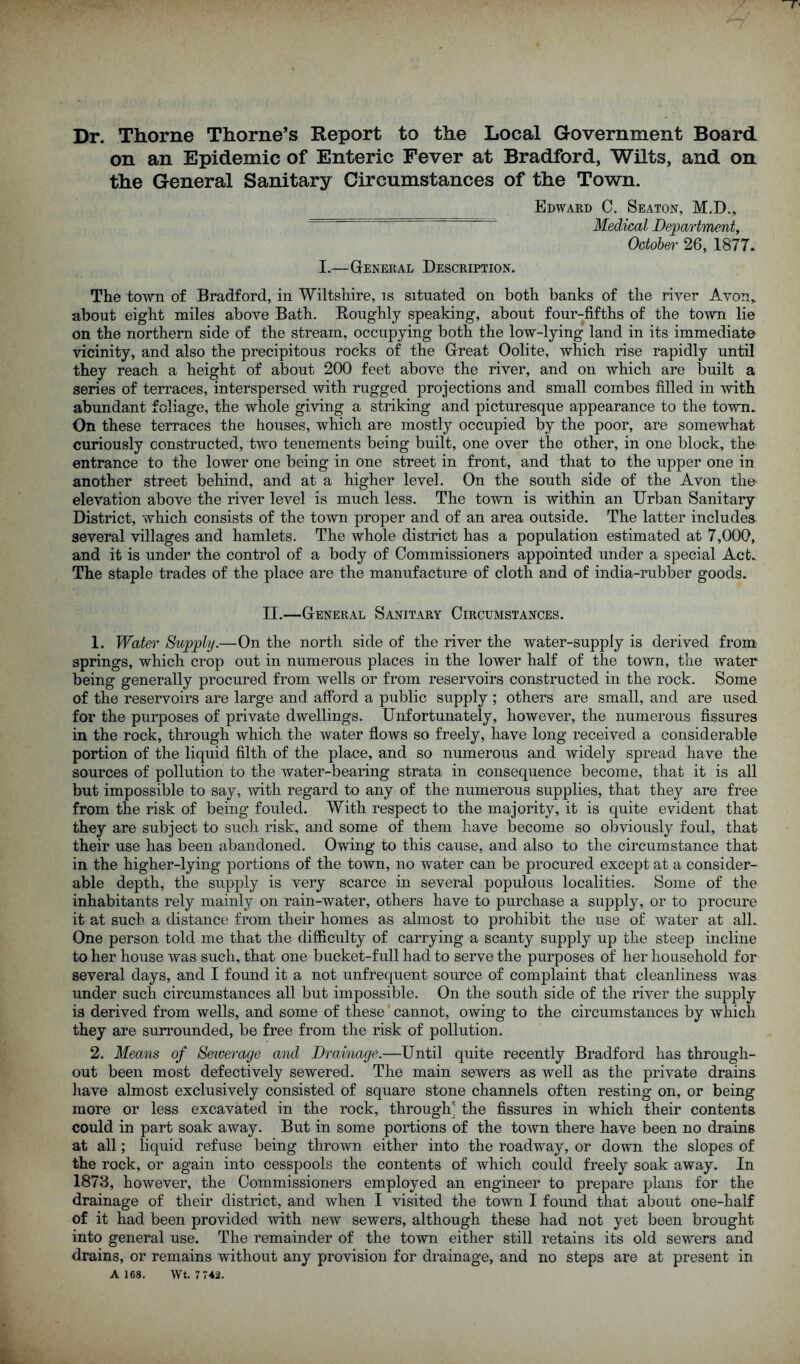 on an Epidemic of Enteric Fever at Bradford, Wilts, and on the General Sanitary Circumstances of the Town. Edward C. Seaton, M.D., Medical DepartTnent^ October 26, 1877. I,—General Description. The town of Bradford, in Wiltshire, is situated on both banks of the river Avon,, about eight miles above Bath. Koughly speaking, about four-fifths of the town lie on the northern side of the stream, occupying both the low-lying land in its immediate vicinity, and also the precipitous rocks of the Great Oolite, which rise rapidly until they reach a height of about 200 feet above the river, and on which are built a series of terraces, interspersed with rugged projections and small combes filled in with abundant foliage, the whole giving a striking and picturesque appearance to the town. On these terraces the houses, which are mostly occupied by the poor, are somewhat curiously constructed, two tenements being built, one over the other, in one block, the entrance to the lower one being in one street in front, and that to the upper one in another street behind, and at a higher level. On the south side of the Avon tho elevation above the river level is much less. The town is within an Drban Sanitary District, which consists of the town proper and of an area outside. The latter includes several villages and hamlets. The whole district has a population estimated at 7,000, and it is under the control of a body of Commissioners appointed under a special Act. The staple trades of the place are the manufacture of cloth and of india-rubber goods. II.—General Sanitary Circumstances. 1. Water Supply.—On the north side of the river the water-supply is derived from springs, which crop out in numerous places in the lower half of the town, the water being generally procured from wells or from reservoirs constructed in the rock. Some of the reservoirs are large and afford a public supply ; others are small, and are used for the purposes of private dwellings. Unfortunately, however, the numerous fissures in the rock, through which the water flows so freely, have long received a considerable portion of the liquid filth of the place, and so numerous and widely spread have the sources of pollution to the water-bearing strata in consequence become, that it is all but impossible to say, -with regard to any of the numerous supplies, that they are free from the risk of being fouled. With respect to the majority, it is quite evident that they are subject to such risk, and some of them have become so obviously foul, that their use has been abandoned. Owing to this cause, and also to the circumstance that in the higher-lying portions of the town, no water can be procured except at a consider- able depth, the supply is very scarce in several populous localities. Some of the inhabitants rely mainly on rain-water, others have to purchase a supply, or to procure it at such a distance from their homes as almost to prohibit the use of water at all. One person told me that the difficulty of carrying a scanty supply up the steep incline to her house was such, that one bucket-full had to serve the purposes of her household for several days, and I found it a not unfrequent source of complaint that cleanliness was under such circumstances all but impossible. On the south side of the river the supply is derived from wells, and some of these cannot, owing to the circumstances by which they are surrounded, be free from the risk of pollution. 2. Means of Sewerage and Draiiuige.—Until quite recently Bradford has through- out been most defectively sewered. The main sewers as well as the private drains have almost exclusively consisted of square stone channels often resting on, or being more or less excavated in the rock, through' the fissures in which their contents could in part soak away. But in some portions of the town there have been no drains at all; liquid refuse being thrown either into the roadway, or down the slopes of the rock, or again into cesspools the contents of which could freely soak away. In 1873, however, the Commissioners employed an engineer to prepare plans for the drainage of their district, and when I visited the town I found that about one-half of it had been provided with new sewers, although these had not yet been brought into general use. The remainder of the town either still retains its old sewers and drains, or remains without any provision for drainage, and no steps are at present in