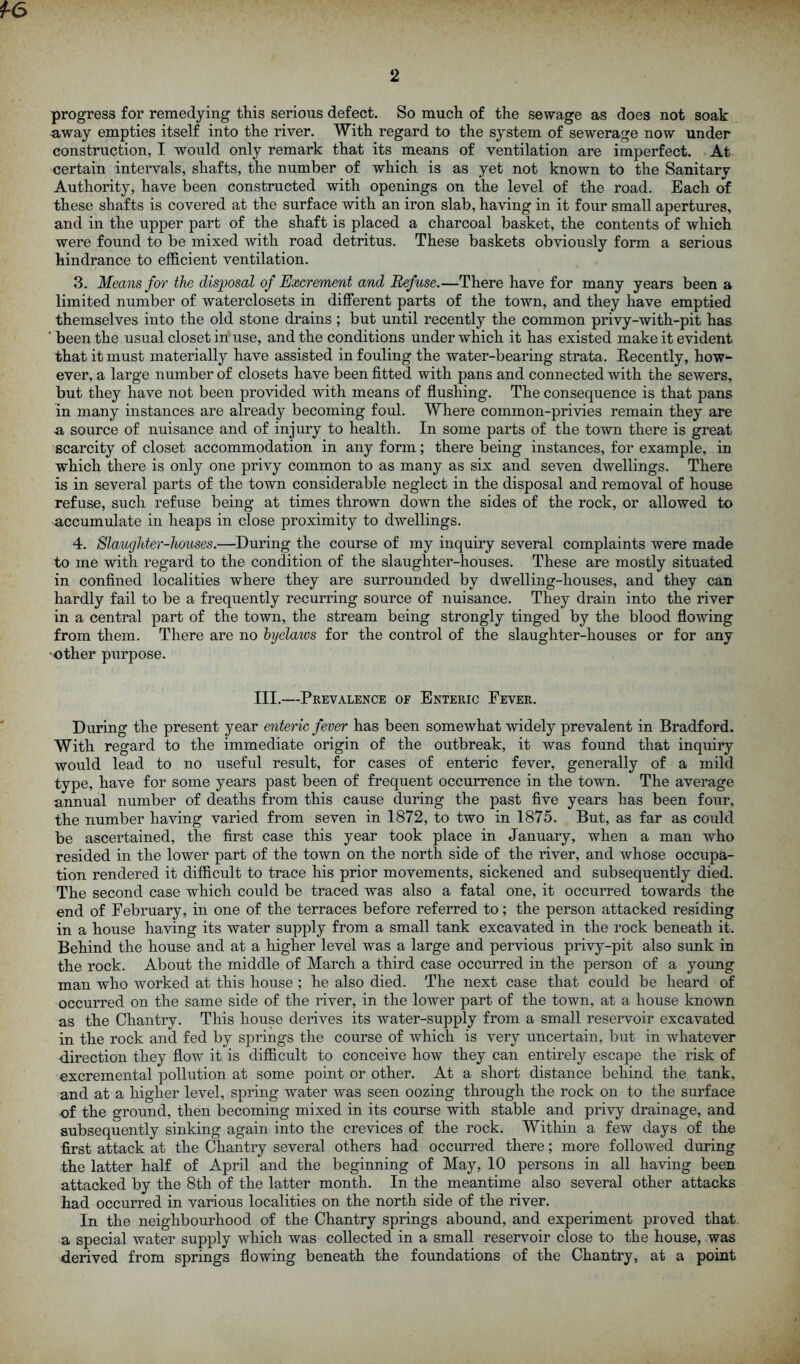 2 progress for remedying this serious defect. So much of the sewage as does not soak -away empties itself into the river. With regard to the system of sewerage now under construction, I would only remark that its means of ventilation are imperfect. At certain intervals, shafts, the number of which is as yet not known to the Sanitary Authority, have been constructed with openings on the level of the road. Each of these shafts is covered at the surface with an iron slab, having in it four small apertures, and in the upper part of the shaft is placed a charcoal basket, the contents of which were found to be mixed with road detritus. These baskets obviously form a serious hindrance to efficient ventilation. 3. Means for tlie disposal of Excrement and Refuse.—There have for many years been a limited number of waterclosets in different parts of the town, and they have emptied themselves into the old stone drains ; but until recently the common privy-with-pit has ’ been the usual closet in use, and the conditions under which it has existed make it evident that it must materially have assisted in fouling the water-bearing strata. Recently, how- ever, a large number of closets have been fitted with pans and connected with the sewers, but they have not been provided with means of flushing. The consequence is that pans in many instances are already becoming foul. Where common-privies remain they are a source of nuisance and of injury to health. In some parts of the town there is great scarcity of closet accommodation in any form; there being instances, for example, in which there is only one privy common to as many as six and seven dwellings. There is in several parts of the town considerable neglect in the disposal and removal of house refuse, such refuse being at times thrown down the sides of the rock, or allowed to accumulate in heaps in close proximity to dwellings. 4. Slaughter-houses.—During the course of my inquiry several complaints were made to me with regard to the condition of the slaughter-houses. These are mostly situated in confined localities where they are surrounded by dwelling-houses, and they can hardly fail to be a frequently recurring source of nuisance. They drain into the river in a central part of the town, the stream being strongly tinged by the blood flowing from them. There are no hjelaios for the control of the slaughter-houses or for any ■other purpose. III.—Prevalence of Enteric Fever. During the present year enteric fever has been somewhat widely prevalent in Bradford. With regard to the immediate origin of the outbreak, it was found that inquiry would lead to no useful result, for cases of enteric fever, generally of a mild type, have for some years past been of frequent occurrence in the town. The average annual number of deaths from this cause during the past five years has been four, the number having varied from seven in 1872, to two in 1875. But, as far as could be ascertained, the first case this year took place in January, when a man who resided in the lower part of the town on the north side of the river, and whose occupa- tion rendered it difficult to trace his prior movements, sickened and subsequently died. The second case which could be traced was also a fatal one, it occurred towards the end of February, in one of the terraces before referred to; the person attacked residing in a house having its water supply from a small tank excavated in the rock beneath it. Behind the house and at a higher level was a large and pervious privy-pit also sunk in the rock. About the middle of March a third case occurred in the person of a young man who worked at this house ; he also died. The next case that could be heard of occurred on the same side of the river, in the lower part of the town, at a house known as the Chantry. This house derives its water-supply from a small reservoir excavated in the rock and fed by springs the course of which is very uncertain, but in whatever direction they flow it is difficult to conceive how they can entirely escape the risk of excremental pollution at some point or other. At a short distance behind the tank, and at a higher level, spring water was seen oozing through the rock on to the surface of the ground, then becoming mixed in its course with stable and privy drainage, and subsequently sinking again into the crevices of the rock. Within a few days of the first attack at the Chantry several others had occurred there; more followed during the latter half of April and the beginning of May, 10 persons in all having been attacked by the 8th of the latter month. In the meantime also several other attacks had occurred in various localities on the north side of the river. In the neighbourhood of the Chantry springs abound, and experiment proved that a special water supply which was collected in a small reservoir close to the house, was derived from springs flowing beneath the foundations of the Chantry, at a point