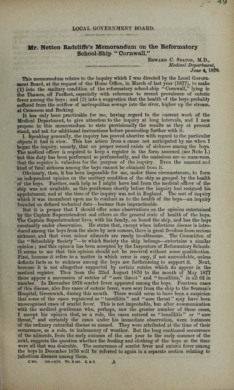 LOCAL GOVERNMENT BOARD. Mr. Netten Radcliffe’s Memorandum on the Reformatory School-Ship “ Cornwall.” Edward C. Seaton, M.D., - - - - Medical Department, June 4», 1878. This memorandum relates to the inquiry which I was directed by the Local Govern- ment Board, at the request of the Home Office, in March of last year (1877), to make (1) into the sanitary condition of the reformatory school-ship “Cornwall,” lying in the Thames, off Purfleet, especially with reference to recent prevalence of enteric fever among the hoys; and (2) into a suggestion that the health of the hoys probably suffered from the outflow of metropolitan sewage into the river, higher up the stream, at Crossness and Barking. It has only been practicable for me, having regard to the current work of the Medical Department, to give attention to the inquiry at long intervals, and I now propose in this memorandum to state provisionally the results as they at present stand, and ask for additional instructions before proceeding further with it. I. Speaking generally, the inquiry has proved abortive with regard to the particular objects it had in view. This has arisen from a cause not anticipated by me when I began the inquiry, namely, that no proper record exists of sickness among the hoys. The medical officer is required to keep a register in the form annexed (see Note I.) but this duty has been performed so perfunctorily, and the omissions are so numerous, that the register is valueless for the purpose of the inquiry. Even the amount and kind of fatal sickness among the boys cannot he obtained from it. Obviously, then, it has been impossible for me, under these circumstances, to form an independent opinion on the sanitary condition of the ship as gauged by the health of the boys. Further, such help as I might have had from the medical officer of the ship was not available, as this gentleman shortly before the inquiry had resigned his appointment, and at the time of the inquiry was not in England. The sort of inquiry which it was incumbent upon me to conduct as to the health of the boys—an inquiry founded on defined technical data—became thus impracticable. But it is proper that I should offer some observations on the opinion entertained by the Captain Superintendent and others on the general state of health of the boys. The Captain Superintendent lives, with his family, on board the ship, and has the boys constantly under observation. He states that, except when infectious disease is intro- duced among the boys from the shore by new comers, there is great freedom from serious sickness, and that even minor ailments are rarely troublesome. The Committee of the “ Scboolship Society ”—to which Society the ship belongs—entertains a similar opinion ; and this opinion has been accepted by the Inspectors of Reformatory Schools. It seems to me that this opinion should not be received without some qualification. First, because it refers to a matter in which error is easy, if not unavoidable, unless definite facts as to sickness among the boys ai’e forthcoming to support it. Next, because it is not altogether supported by certain entries which do appear in the medical register. Thus from the 22nd August 1876 to the month of May 1877 there appear a succession of entries of “ sore throat ” and “ tonsillitis,” in all 62 in number. In December 1876 scarlet fever appeared among the boys. Fourteen cases of this disease, also five cases of enteric fever, were sent from the ship to the Seaman’s Hospital, Greenwich, during this month. There would seem to have been a suspicion that some of the cases registered as “tonsillitis” and “sore throat” may have been unrecognised cases of scarlet fever. This is not improbable, but after communication with the medical gentleman who, perhaps, saw the greater number of these cases, I accept his opinion that, as a rule, the cases entered as “ tonsillitis ” or “ sore throat,” and certainly the cases under his immediate observation, were instances of the ordinary catarrhal disease so named. They were attributed at the time of their occurrence, as a rule, to iuclemency of weather. But the long continued occurrence of the ailments, from the early autumn of the one year to the early summer of the next, suggests the question whether the feeding and clothing of the boys at the time were all that was desirable. The occurrence of scarlet fever and enteric fever among the boys in December 1876 will be referred to again in a separate section relating to infectious diseases among them. C 901. 100.—6/78. Wt. B 231. E. & S. A