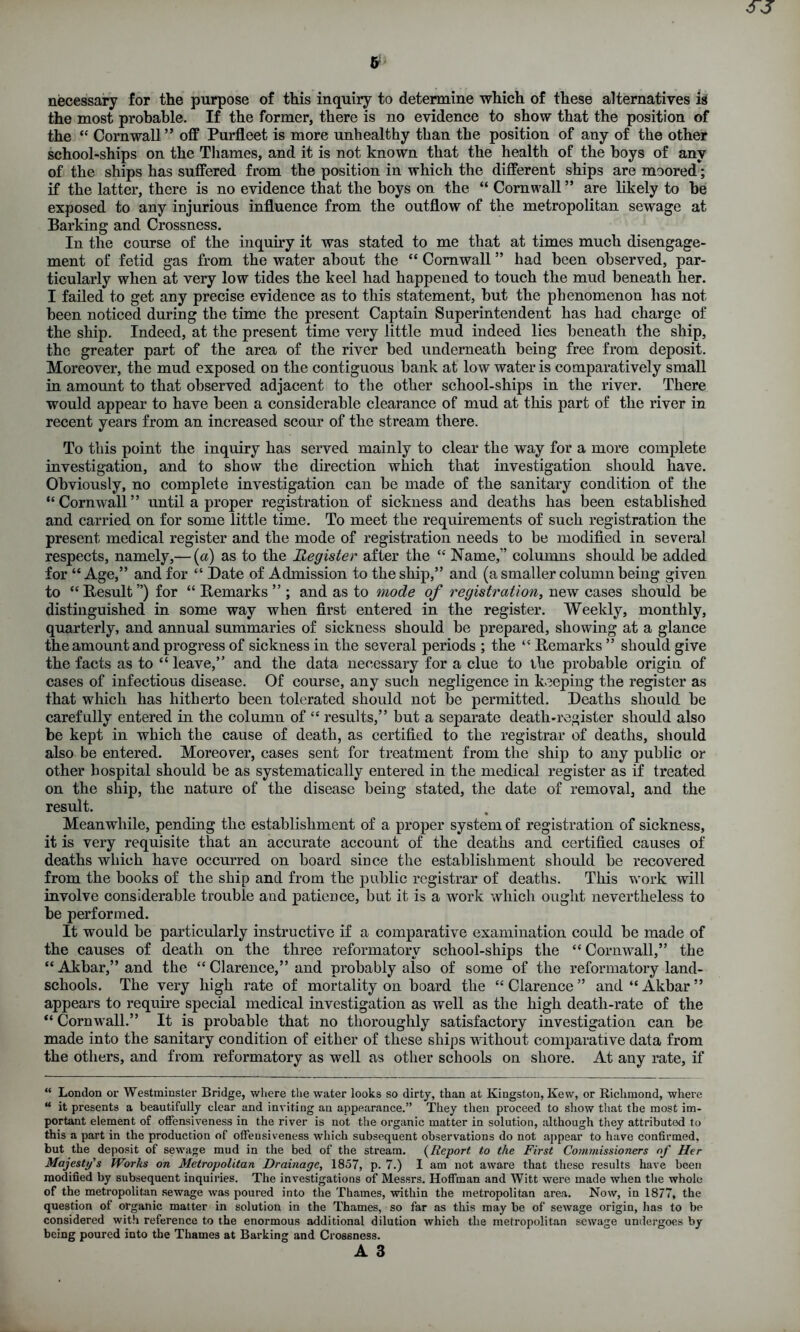 necessary for the purpose of this inquiry to determine which of these alternatives is the most probable. If the former, there is no evidence to show that the position of the “ Cornwall” off Purfleet is more unhealthy than the position of any of the other school-ships on the Thames, and it is not known that the health of the hoys of any of the ships has suffered from the position in which the different ships are moored; if the latter, there is no evidence that the hoys on the “ Cornwall ” are likely to he exposed to any injurious influence from the outflow of the metropolitan sewage at Barking and Crossness. In the course of the inquiry it was stated to me that at times much disengage- ment of fetid gas from the water about the “ Cornwall ” had been observed, par- ticularly when at very low tides the keel had happened to touch the mud beneath her. I failed to get any precise evidence as to this statement, but the phenomenon has not been noticed during the time the present Captain Superintendent has had charge of the ship. Indeed, at the present time very little mud indeed lies beneath the ship, the greater part of the area of the river bed underneath being free from deposit. Moreover, the mud exposed on the contiguous bank at low water is comparatively small in amount to that observed adjacent to the other school-ships in the river. There would appear to have been a considerable clearance of mud at this part of the river in recent years from an increased scour of the stream there. To this point the inquiry has served mainly to clear the way for a more complete investigation, and to show the direction which that investigation should have. Obviously, no complete investigation can be made of the sanitary condition of the “Cornwall” until a proper registration of sickness and deaths has been established and carried on for some little time. To meet the requirements of such registration the present medical register and the mode of registration needs to be modified in several respects, namely,— (a) as to the Register after the “ Name,” columns should be added for “ Age,” and for “ Bate of Admission to the ship,” and (a smaller column being given to “ Result ”) for “ Remarks ” ; and as to mode of registration, new cases should be distinguished in some way when first entered in the register. Weekly, monthly, quarterly, and annual summaries of sickness should be prepared, showing at a glance the amount and progress of sickness in the several periods ; the “ Remarks ” should give the facts as to “ leave,” and the data necessary for a clue to the probable origin of cases of infectious disease. Of course, any such negligence in keeping the register as that which has hitherto been tolerated should not be permitted. Beaths should be carefully entered in the column of “ results,” but a separate death-register should also be kept in which the cause of death, as certified to the registrar of deaths, should also be entered. Moreover, cases sent for treatment from the ship to any public or other hospital should be as systematically entered in the medical register as if treated on the ship, the nature of the disease being stated, the date of removal, and the result. Meanwhile, pending the establishment of a proper system of registration of sickness, it is very requisite that an accurate account of the deaths and certified causes of deaths which have occurred on board since the establishment should be recovered from the books of the ship and from the public registrar of deaths. This work will involve considerable trouble and patience, but it is a work which ought nevertheless to be performed. It would be particularly instructive if a comparative examination could be made of the causes of death on the three reformatory school-ships the “ Cornwall,” the “Akbar,”and the “ Clarence,” and probably also of some of the reformatory land- schools. The very high rate of mortality on board the “ Clarence ” and “ Akbar ” appears to require special medical investigation as well as the high death-rate of the “ Cornwall.” It is probable that no thoroughly satisfactory investigation can be made into the sanitary condition of either of these ships without comparative data from the others, and from reformatory as well as other schools on shore. At any rate, if “ London or Westminster Bridge, where the water looks so dirty, than at Kingston, Kew, or Richmond, where “ it presents a beautifully clear and inviting an appearance.” They then proceed to show that the most im- portant element of offensiveness in the river is not the organic matter in solution, although they attributed to this a part in the production of offensiveness which subsequent observations do not appear to have confirmed, but the deposit of sewage mud in the bed of the stream. (Report to the First Commissioners of Her Majesty's Works on Metropolitan Drainage, 1857, p. 7.) 1 am not aware that these results have been modified by subsequent inquiries. The investigations of Messrs. Hoffman and Witt were made when the whole of the metropolitan sewage was poured into the Thames, within the metropolitan area. Now, in 1877, the question of organic matter in solution in the Thames, so far as this may be of sewage origin, has to be considered with reference to the enormous additional dilution which the metropolitan sewage undergoes by being poured into the Thames at Barking and Crossness.