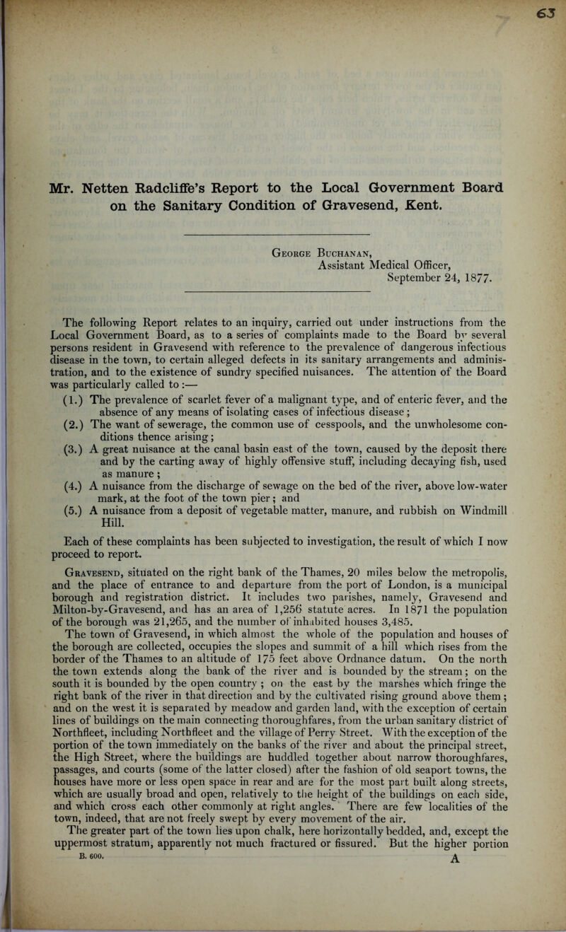 Mr. Netten Radcliffe’s Report to the Local Government Board on the Sanitary Condition of Gravesend, Kent. George Buchanan, Assistant Medical Officer, September 24, 1877. The following Report relates to an inquiry, carried out under instructions from the Local Government Board, as to a series of complaints made to the Board by several persons resident in Gravesend with reference to the prevalence of dangerous infectious disease in the town, to certain alleged defects in its sanitary arrangements and adminis- tration, and to the existence of sundry specified nuisances. The attention of the Board was particularly called to :— (1.) The prevalence of scarlet fever of a malignant type, and of enteric fever, and the absence of any means of isolating cases of infectious disease ; (2.) The want of sewerage, the common use of cesspools, and the unwholesome con- ditions thence arising; (3.) A great nuisance at the canal basin east of the town, caused by the deposit there and by the carting away of highly offensive stuff, including decaying fish, used as manure ; (4.) A nuisance from the discharge of sewage on the bed of the river, above low-water mark, at the foot of the town pier; and (5.) A nuisance from a deposit of vegetable matter, manure, and rubbish on Windmill Hill. Each of these complaints has been subjected to investigation, the result of which I now proceed to report. Gravesend, situated on the right bank of the Thames, 20 miles below the metropolis, and the place of entrance to and departure from the port of London, is a municipal borough and registration district. It includes two parishes, namely, Gravesend and Milton-by-Gravesend, and has an area of 1,256 statute acres. In 1871 the population of the borough was 21,265, and the number of inhabited houses 3,485. The town of Gravesend, in which almost the whole of the population and houses of the borough are collected, occupies the slopes and summit of a hill which rises from the border of the Thames to an altitude of 175 feet above Ordnance datum. On the north the town extends along the bank of the river and is bounded bjr the stream; on the south it is bounded by the open country ; on the east by the marshes which fringe the right bank of the river in that direction and by the cultivated rising ground above them; and on the west it is separated by meadow and garden land, with the exception of certain lines of buildings on the main connecting thoroughfares, from the urban sanitary district of Northfleet, including Northfleet and the village of Perry Street. With the exception of the portion of the town immediately on the banks of the river and about the principal street, the High Street, where the buildings are huddled together about narrow thoroughfares, passages, and courts (some of the latter closed) after the fashion of old seaport towns, the houses have more or less open space in rear and are for the most part built along streets, which are usually broad and open, relatively to the height of the buildings on each side, and which cross each other commonly at right angles. There are few localities of the town, indeed, that are not freely swept by every movement of the air. The greater part of the town lies upon chalk, here horizontally bedded, and, except the uppermost stratum, apparently not much fractured or fissured. But the higher portion B. 600. A