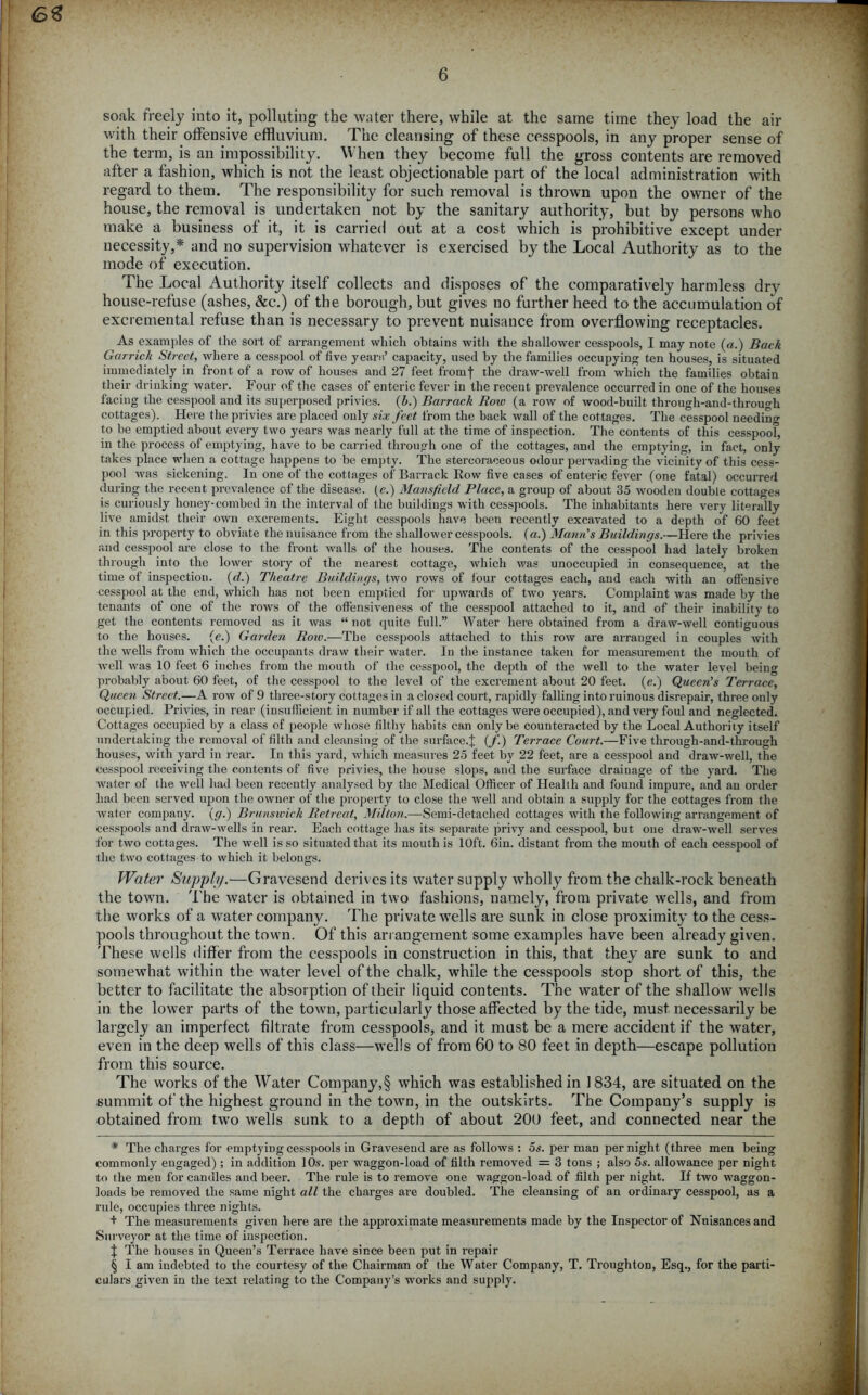 63 6 soak freely into it, polluting the water there, while at the same time they load the air with their offensive effluvium. The cleansing of these cesspools, in any proper sense of the term, is an impossibility. When they become full the gross contents are removed after a fashion, which is not the least objectionable part of the local administration with regard to them. The responsibility for such removal is thrown upon the owner of the house, the removal is undertaken not by the sanitary authority, but by persons who make a business of it, it is carried out at a cost which is prohibitive except under necessity,* and no supervision whatever is exercised by the Local Authority as to the mode of execution. The Local Authority itself collects and disposes of the comparatively harmless dry house-refuse (ashes, &c.) of the borough, but gives no further heed to the accumulation of excremental refuse than is necessary to prevent nuisance from overflowing receptacles. As examples of the sort of arrangement which obtains with the shallower cesspools, I may note (a.) Back Garrick Street, where a cesspool of five years’ capacity, used by the families occupying ten houses, is situated immediately in front of a row of houses and 27 feet fromf the draw-well from which the families obtain their drinking water. Four of the cases of enteric fever in the recent prevalence occurred in one of the houses facing the cesspool and its superposed privies. (b.) Barrack Row (a row of wood-built through-and-thmwh cottages). Here the privies are placed only six feet from the back wall of the cottages. The cesspool neediim to be emptied about every two years was nearly full at the time of inspection. The contents of this cesspoof, in the process of emptying, have to be carried through one of the cottages, and the emptying, in fact, only takes place when a cottage happens to be empty. The stercoraceous odour pervading the vicinity of this cess- pool was sickening. In one of the cottages of Barrack Row five cases of enteric fever (one fatal) occurred during the recent prevalence of the disease, (e.) Mansfield Place, a group of about 35 wooden double cottages is curiously honey-combed in the interval of the buildings with cesspools. The inhabitants here very literally live amidst their own excrements. Eight cesspools have been recently excavated to a depth of 60 feet in this property to obviate the nuisance from the shallower cesspools, (a.) Mann's Buildings.—Here the privies and cesspool are close to the front Avails of the houses. The contents of the cesspool had lately broken through into the lower story of the nearest cottage, which was unoccupied in consequence, at the time of inspection, (d.) Theatre Buildings, two rows of lour cottages each, and each with an offensive cesspool at the end, which has not been emptied for upAvards of two years. Complaint was made by the tenants of one of the rows of the offensiveness of the cesspool attached to it, and of their inability to get the contents removed as it Avas “ not quite full.” Water here obtained from a draw-well contiguous to the houses. (c.) Garden Row.—The cesspools attached to this row are arranged in couples Avith the wells from Avhich the occupants draw their water. In the instance taken for measurement the mouth of Avell was 10 feet 6 inches from the mouth of the cesspool, the depth of the well to the water level being probably about 60 feet, of the cesspool to the level of the excrement about 20 feet, (e.) Queen's Terrace, Queen Street.—A toav of 9 three-story cottages in a closed court, rapidly falling into ruinous disrepair, three only occupied. Privies, in rear (insufficient in number if all the cottages were occupied), and very foul and neglected. Cottages occupied by a class of people whose filthy habits can only be counteracted by the Local Authority itself undertaking the removal of filth and cleansing of the surface.^ (f.) Terrace Court.—Five tlirough-and-through houses, with yard in rear. In this yard, Avhich measures 25 feet by 22 feet, are a cesspool and draAV-well, the cesspool receiving the contents of five privies, the house slops, and the surface drainage of the yard. The water of the Avell had been recently analysed by the Medical Officer of Health and found impure, and an order had been served upon the owner of the property to close the well and obtain a supply for the cottages from the Avater company, (g.) Brunswick Retreat, Milton.—Semi-detached cottages with the following arrangement of cesspools and draAV-Avells in rear. Each cottage has its separate privy and cesspool, but one draw-well serves for two cottages. The well is so situated that its mouth is 10ft. din. distant from the mouth of each cesspool of the tvvo cottages to which it belongs. Water Supply.—Gravesend derives its water supply wholly from the chalk-rock beneath the town. The water is obtained in two fashions, namely, from private wells, and from the works of a water company. The private wells are sunk in close proximity to the cess- pools throughout the town. Of this arrangement some examples have been already given. These wells differ from the cesspools in construction in this, that they are sunk to and somewhat within the water level of the chalk, while the cesspools stop short of this, the better to facilitate the absorption of their liquid contents. The water of the shallow wells in the lower parts of the town, particularly those affected by the tide, must necessarily be largely an imperfect filtrate from cesspools, and it must be a mere accident if the water, even in the deep wells of this class—wells of from 60 to 80 feet in depth—escape pollution from this source. The works of the Water Company,§ which was established in 1834, are situated on the summit of the highest ground in the town, in the outskirts. The Company’s supply is obtained from two wells sunk to a depth of about 200 feet, and connected near the * The charges for emptying cesspools in Gravesend are as follows : 5s. per man per night (three men being commonly engaged) ; in addition 10s. per waggon-load of filth removed = 3 tons ; also 5s. allowance per night to the men for candles and beer. The rule is to remove one waggon-load of filth per night. If two waggon- loads be removed the same night all the charges are doubled. The cleansing of an ordinary cesspool, as a rule, occupies three nights. + The measurements given here are the approximate measurements made by the Inspector of Nuisances and Surveyor at the time of inspection. J The houses in Queen’s Terrace have since been put in repair | I am iudebted to the courtesy of the Chairman of the Water Company, T. Troughton, Esq., for the parti- culars given in the text relating to the Company’s works and supply.